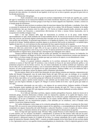 parecida a la anterior, considerada por muchos como la predecesora de la antes vista Perlschrift. Destacamos de ella la 
presencia de iotas adscritas o la creación de una ligadura, la de la pi con su letra si-guiente, que gozó de gran éxito en 
las décadas posteriores. 
5.3. Minúsculas ítalo-griegas. 
Suele considerarse como un grupo de escrituras independiente el for-mado por aquellas que, a partir 
del siglo X, localizamos en los manuscritos hallados en la Italia meridional. Hacemos, pues, un inciso en la tradicional 
clasificación cronológica de las escrituras griegas al unir bajo un mismo epígrafe este importante, variado y extenso en 
el tiempo grupo de testimonios. 
Así, dentro de estas escrituras no podemos dejar de mencionar algunas bien tipificadas y estudiadas. Entre ellas 
se encuentra la minúscula de la llamada escuela niliana (a partir de su copista, Nilo de Rossano, fundador de la abadía 
de Grottaferrata), tipo que situamos entre los siglos X y XI. Escrita en módulo pequeño-medio, presenta una grafía 
redonda y vertical, con frecuentes y características abreviaciones de letras y escasas formas mayúsculas, con la 
excepción de la lambda, la kappa o la pi. 
Junto a este tipo tampoco debe dejar de mencionarse la escritura en as de picas, usada durante 
aproximadamente un siglo, desde mediados del X hasta mediados del XI. Se trata de una mezcla de formas reposadas y 
otras más cursivas, que presenta algunas minúsculas bien marcadas con las ca-racterísticas propias de este estilo junto a 
otras grafías más arcaizantes. Su principal rasgo distintivo es la ligadura de épsilon y rho, cuya imagen se asemeja al as 
de picas de la baraja. También podemos encontrar alguna ny en posición final escrita en mayúscula o su también típica 
ligadura de épsi-lon y ji, con la primera de ellas arrancando del trazo superior derecho de la segunda. 
Grupo generalmente individuado dentro de este ámbito itálico son, por último, los manuscritos de la Tierra de 
Otrant (en todo caso, poste-riores al siglo XII), en los que se aprecia un estilo rectangular y aplastado, con letras 
alargadas y de forma geométrica como la my, la pi y la rho. En épocas posteriores otra de sus marcas será el empleo del 
color bermellón en algunas letras, propio del lujo y barroquismo que impregnan estos códices. 
Tampoco podemos dejar de señalar, antes de acabar este apartado, los manuscritos tirrenos, los lombardos, los 
procedentes de Campania o de Reggio en Sicilia, muchos de ellos con evidentes características comunes que denotan su 
origen itálico y al mismo tiempo con marcas propias que aquí, por motivos de espacio, no nos detendremos a tratar. 
5.4. Minúsculas a partir del siglo XI. 
Frente a la general tendencia caligráfica en la escritura minúscula del griego hasta esta fecha, 
conforme se acerca el final del siglo XI asistimos a una evolución en busca de una menor perfección gráfica y con 
predominio progresivo de las formas cursivas. Así, las manos individuales de eruditos acabarán por imponerse, cada 
una de ellas con sus características propias y con la consecuente dificultad a la hora de enmarcarlas dentro de grupos 
mayores, tal como podía ocurrir con aquellas de los siglos precedentes. Podemos hablar, eso sí, de tendencias más o 
menos generales en cada época, incluso de algunos estilos ciertamente individuados. 
De esta manera, dentro de los estilos más destacados de estas últimas centurias pre-imprenta, empezaremos por 
hablar del llamado Fettaugenstil, muy de moda desde finales del siglo XIII pero que, sin embargo, no se extendió 
demasiado en el tiempo. Su marca inequívoca es un exagerado contraste de módulos —ya presente por otra parte, si 
bien de forma espo-rádica, en la escritura griega por influencia de la primitiva cursiva latina cancilleresca—, marcado 
por unas ómicron, sigma y épsilon mucho mayores y más redondas que las demás letras. La impresión general de la 
página, con estas figuras redondas, le sugirió a H. Hunger el curioso nombre de la letra: «ojos de grasa que nadan en 
una sopa”. 
Fuertemente relacionado con este estilo y con algunas de sus caracte-rísticas, hallamos también el llamado 
estilo Metoquita, desde mediados del siglo XIV hasta las primeras décadas del siglo XV. Tiene su origen en ciertos 
copistas de la cancillería del siglo XIV, que importan su estilo a la escritura libraria fundiendo así ambos ámbitos. 
5.5. La minúscula chipriota. 
En el afán por individuar escrituras, algunos estudios paleográficos buscaron, desde los inicios de la 
minúscula griega, encontrar distinciones evidentes entre los manuscritos copiados en la capital del Imperio, Cons-tantinopla, 
y aquellos otros provinciales. Fruto de estos trabajos fue la reducción a grupo independiente de los códices 
ítalo-griegos, de los que ya hablamos con anterioridad. En ese mismo sentido debemos mencionar aquí también los 
manuscritos chipriotas, con sus características propias y bien definidas por los estudiosos, como el llamado estilo 
epsilon o la pos-terior chipriota bouclée. 
Así, suelen distinguirse varias etapas en la evolución paleográfica de estos códices. La primera de ellas (med. 
XI-med. XII), sin excesivas carac-terísticas propias respecto de los capitolinos, y con preponderancia del tipo Perlschrift 
completado con algunos bastoncillos del estilo Bouletée o colección filosófica; si acaso el empleo de ciertos colores, 
una tinta muy negra y ornamentos distintos de los usados en Constantinopla los desmarcarían de aquellos. 
Será a lo largo del siglo siguiente (med. XII-med. XIII), cuando florezca el estilo chipriota más característico, 
el estilo épsilon, con sus variantes cua-drada52 y redondeada53; la primera de ellas destaca sobre todo por las pseu-doligaduras 
que forman la épsilon mayúscula con la pi, la ny o la rho, sien-do su aspecto general algo descuidado, con 
trazos gruesos y diferencias notales en el módulo de las letras. La variante redondeada, por su parte, estudiada en un 
grupo de manuscritos llamado «familia 2400>>, muestra un módulo pequeño de las letras dentro de una escritura rápida 
y viva, ligeramente cursiva y con aquellas mismas pseudoligaduras ya comenta-das, si bien la impresión general es la de 
20 
 