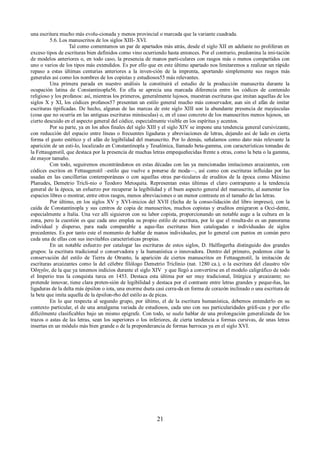 una escritura mucho más evolu-cionada y menos provincial o marcada que la variante cuadrada. 
5.6. Los manuscritos de los siglos XIII- XVI. 
Tal como comentamos un par de apartados más atrás, desde el siglo XII en adelante no proliferan en 
exceso tipos de escrituras bien definidos como vino ocurriendo hasta entonces. Por el contrario, predomina la imi-tación 
de modelos anteriores o, en todo caso, la presencia de manos parti-culares con rasgos más o menos compartidos con 
uno o varios de los tipos más extendidos. Es por ello que en este último apartado nos limitaremos a realizar un rápido 
repaso a estas últimas centurias anteriores a la inven-ción de la imprenta, aportando simplemente sus rasgos más 
generales así como los nombres de los copistas y estudiosos55 más relevantes. 
Una primera parada en nuestro análisis la constituirá el estudio de la producción manuscrita durante la 
ocupación latina de Constantinopla56. En ella se aprecia una marcada diferencia entre los códices de contenido 
religioso y los profanos: así, mientras los primeros, generalmente lujosos, muestran escrituras que imitan aquellas de los 
siglos X y XI, los códices profanos57 presentan un estilo general mucho más conservador, aun sin el afán de imitar 
escrituras tipificadas. De hecho, algunas de las marcas de este siglo XIII son la abundante presencia de mayúsculas 
(cosa que no ocurría en las antiguas escrituras minúsculas) o, en el caso concreto de los manuscritos menos lujosos, un 
cierto descuido en el aspecto general del códice, especialmente visible en los espíritus y acentos. 
Por su parte, ya en los años finales del siglo XIII y el siglo XIV se impone una tendencia general cursivizante, 
con reducción del espacio entre líneas o frecuentes ligaduras y abreviaciones de letras, dejando así de lado en cierta 
forma el gusto estético y el afán de legibilidad del manuscrito. Por lo demás, señalamos como dato más relevante la 
aparición de un esti-lo, localizado en Constantinopla y Tesalónica, llamado beta-gamma, con características tomadas de 
la Fettaugenstil, que destaca por la presencia de muchas letras empequeñecidas frente a otras, como la beta o la gamma, 
de mayor tamaño. 
Con todo, seguiremos encontrándonos en estas décadas con las ya mencionadas imitaciones arcaizantes, con 
códices escritos en Fettaugenstil –estilo que vuelve a ponerse de moda—, así como con escrituras influidas por las 
usadas en las cancillerías contemporáneas o con aquellas otras par-ticulares de eruditos de la época como Máximo 
Planudes, Demetrio Tricli-nio o Teodoro Metoquita. Representan estas últimas el claro contrapunto a la tendencia 
general de la época, un esfuerzo por recuperar la legibilidad y el buen aspecto general del manuscrito, al aumentar los 
espacios libres o mostrar, entre otros rasgos, menos abreviaciones o un menor contraste en el tamaño de las letras. 
Por último, en los siglos XV y XVI-inicios del XVII (fecha de la conso-lidación del libro impreso), con la 
caída de Constantinopla y sus centros de copia de manuscritos, muchos copistas y eruditos emigraron a Occi-dente, 
especialmente a Italia. Una vez allí siguieron con su labor copista, proporcionando un notable auge a la cultura en la 
zona, pero la cuestión es que cada uno emplea su propio estilo de escritura, por lo que el resulta-do es un panorama 
individual y disperso, para nada comparable a aque-llas escrituras bien catalogadas e individuadas de siglos 
precedentes. Es por tanto este el momento de hablar de manos individuales, por lo general con puntos en común pero 
cada una de ellas con sus inevitables características propias. 
En un notable esfuerzo por catalogar las escrituras de estos siglos, D. Halfingerha distinguido dos grandes 
grupos: la escritura tradicional o conservadora y la humanística o innovadora. Dentro del primero, podemos citar la 
conservación del estilo de Tierra de Otranto, la aparición de ciertos manuscritos en Fettaugenstil, la imitación de 
escrituras arcaizantes como la del célebre filólogo Demetrio Triclinio (nat. 1280 ca.), o la escritura del claustro τῶν 
Ὀδηγῶν, de la que ya tenemos indicios durante el siglo XIV y que llegó a convertirse en el modelo caligráfico de todo 
el Imperio tras la conquista turca en 1453. Destaca esta última por ser muy tradicional, litúrgica y arcaizante; no 
pretende innovar, tiene clara preten-sión de legibilidad y destaca por el contraste entre letras grandes y peque-ñas, las 
ligaduras de la delta más épsilon o iota, una enorme dseta casi cerra-da en forma de corazón inclinado o una escritura de 
la beta que imita aquella de la épsilon-rho del estilo as de picas. 
En lo que respecta al segundo grupo, por último, el de la escritura humanística, debemos entenderlo en su 
contexto particular, el de una amalgama variada de estudiosos, cada uno con sus particularidades gráfi-cas y por ello 
difícilmente clasificables bajo un mismo epígrafe. Con todo, se suele hablar de una prolongación generalizada de los 
trazos o astas de las letras, sean los superiores o los inferiores, de cierta tendencia a formas cursivas, de unas letras 
insertas en un módulo más bien grande o de la preponderancia de formas barrocas ya en el siglo XVI. 
21 
 