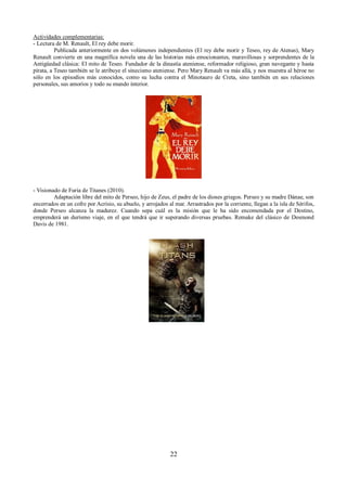 Actividades complementarias: 
- Lectura de M. Renault, El rey debe morir. 
Publicada anteriormente en dos volúmenes independientes (El rey debe morir y Teseo, rey de Atenas), Mary 
Renault convierte en una magnífica novela una de las historias más emocionantes, maravillosas y sorprendentes de la 
Antigüedad clásica: El mito de Teseo. Fundador de la dinastía ateniense, reformador religioso, gran navegante y hasta 
pirata, a Teseo también se le atribuye el sinecismo ateniense. Pero Mary Renault va más allá, y nos muestra al héroe no 
sólo en los episodios más conocidos, como su lucha contra el Minotauro de Creta, sino también en sus relaciones 
personales, sus amoríos y todo su mundo interior. 
- Visionado de Furia de Titanes (2010). 
Adaptación libre del mito de Perseo, hijo de Zeus, el padre de los dioses griegos. Perseo y su madre Dánae, son 
encerrados en un cofre por Acrisio, su abuelo, y arrojados al mar. Arrastrados por la corriente, llegan a la isla de Sérifos, 
donde Perseo alcanza la madurez. Cuando sepa cuál es la misión que le ha sido encomendada por el Destino, 
emprenderá un durísmo viaje, en el que tendrá que ir superando diversas pruebas. Remake del clásico de Desmond 
Davis de 1981. 
22 
 