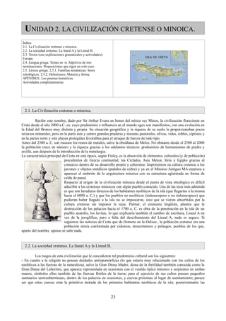 UNIDAD 2. LA CIVILIZACIÓN CRETENSE O MINOICA. 
Índice. 
2.1. La Civilización cretense o minoica. 
2.2. La sociedad cretense. La lineal A y la Lineal B. 
2.3. Textos (con explicaciones gramaticales y actividades): 
Europa. 
2.4. Lengua griega. Temas en -α. Adjetivos de tres 
terminaciones. Preposiciones que rigen un solo caso. 
2.5. Léxico griego. 2.5.1. Familias semánticas: Seres 
mitológicos. 2.5.2. Helenismos: Materia y forma. 
APÉNDICE. Los poemas homéricos. 
Actividades complementarias. 
2.1. La Civilización cretense o minoica. 
Recibe este nombre, dado por Sir Arthur Evans en honor del mítico rey Minos, la civilización floreciente en 
Creta desde el año 2000 a.C. ca. cuyo predominio e influencia en el mundo egeo son manifiestos, con una evolución en 
la Edad del Bronce muy distinta y propia. Su situación geográfica y la riqueza de su suelo le proporcionaban pocos 
recursos minarales, pero en la parte este y centro grandes praderas y mesetas pastorales, olivos, vides, robles, cipreses y 
en la partes norte y este playas protegidas favorables para el atraque de barcos de todo tipo. 
Antes del 2500 a. C. son escasos los restos de metales, salvo la obsidiana de Melos. No obstante desde el 2500 al 2000 
la población crece en número y la riqueza gracias a los adelantos técnicos: predominio de herramientas de piedra y 
arcilla, aun después de la introducción de la metalurgia. 
La característica principal de Creta en esta época, según Finley, es la absorción de elementos culturales (y de población) 
procedentes de Grecia continental, las Cíclades, Asia Menor, Siria y Egipto gracias al 
comercio dentro de su desarrollo propio y coherente. Imprimieron su cultura cretense a los 
jarrones y objetos metálicos (puñales de cobre) y ya en el Minoico Antiguo MA empieza a 
aparecer el embrión de la arquitectura minoica con su estructura aglutinada en forma de 
celda de panal. 
Respecto al origen de la civilización minoica desde el punto de vista etnológico es difícil 
adscribir a los cretenses minoicos con algún pueblo conocido. Una de las tesis más admitida 
es que son herederos directos de los habitantes neolíticos de la isla (que llegarían a la misma 
hacia el 6000 a. C.) y que los pueblos no neolíticos (indoeuropeos o no indoeuropeos) que 
pudieran haber llegado a la isla no se impusieron, sino que se vieron absorbidos por la 
cultura cretense sin imponer la suya. Palmer, el eminente lingüísta, plantea que la 
destrucción de los palacios hacia el 1700 a. C. es obra de la penetración en la isla de un 
pueblo anatolio, los luvitas, lo que explicaría también el cambio de escritura, Lineal A en 
vez de la jeroglífica, pero a falta del desciframiento del Lineal A, nada es seguro. Si 
seguimos las noticias de Creta que da Homero en la Odisea , la población cretense era una 
población mixta conformada por cidonios, eteocretenses y pelasgos, pueblos de los que, 
aparte del nombre, apenas se sabe nada. 
2.2. La sociedad cretense. La lineal A y la Lineal B. 
Los rasgos de esta civilización que le concedieron tal predominio cultural son los siguientes: 
- En cuanto a la religión no poseen deidades antropomórficas (lo que estaría muy relacionado con los cultos de los 
neolíticos a las fuerzas de la naturaleza), salvo la Gran Diosa Madre, diosa de la fertilidad también conocida como la 
Gran Dama del Laberinto, que aparece representada en ocasiones con el vestido típico minoico y serpientes en ambas 
manos, símbolos ellas también de las fuerzas fértiles de la tierra; para el ejercicio de sus cultos poseen pequeños 
santuarios semisubterráneas, dentro de los palacios en ocasiones, y cuevas próximas al lugar de asentamiento; parece 
ser que estas cuevas eran la primitiva morada de los primeros habitantes neolíticos de la isla; posteriormente las 
23 
 