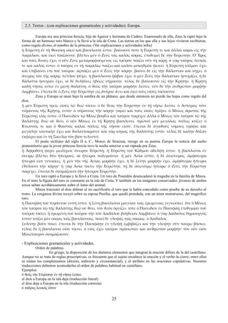 2.3. Textos : (con explicaciones gramaticales y actividades): Europa. 
Europa era una princesa fenicia, hija de Agenor y hermana de Cadmo. Enamorado de ella, Zeus la raptó bajo la 
forma de un hermoso toro blanco y la llevó a la isla de Creta. Las tierras en las que ella y sus hijos vivieron recibieron, 
como regalo divino, el nombre de la princesa. (Ver explicaciones y actividades infra) 
ἡ Εὐρώπη ἐν τῇ Φοινίκῃ οἰκεῖ καὶ βασίλισσα ἐστιν. βαίνουσί ποτε ἡ Εὐρώπη τε καὶ ἄλλαι κόραι εἰς τὴν 
παράλιον, καὶ ἐκεῖ παίζουσιν. βλέπει μὲν ὁ Ζεὺς τὰς καλὰς κόρας, ἐπιϑυμεῖ δὲ τὴν Εὐρώπην. Ὁ Ἔρος 
καὶ τοὺς ϑεοὺς ἔχει. ὁ οὖν Ζεὺς μεταμορφούμενος εἰς ταῦρον παίζει σὺν τῇ κόρῃ. ὁ γὰρ ταῦρος λευκός 
τε καὶ καλός ἐστιν. ὁ ταῦρος ἐν τῇ παραλίῳ παίζει καὶ καλὸν μυκηϑμὸν φωνεῖ. ἡ Εὐρώπη τόλμαν ἔχει 
καὶ ἐπιβαίνει ἐπὶ τοῦ ταύρου. ἁρπάζει μὲν ὁ Ζεὺς τὴν κόρην, βαίνει δὲ εἰς τὴν ϑάλατταν καὶ νήχει. ὁ 
ἄνεμος τὸν τῆς κόρης πέπλον ψύχει. ἡ βασίλισσα φόβον ἔχει. ὁ μὲν Ζεὺς τὴν ϑάλατταν ἡσυχάζει, ἡ δὲ 
ϑάλαττα ἡσυχίαν ἔχει, οἱ δὲ δελφῖνες ἡδέως νήχουσιν. τέλος δὲ βαίνουσιν εἰς τὴν Κρήτην. ἡ Κρήτη 
καλὴ νῆσος ἐστιν ἐν μέσῃ ϑαλάττῃ. ὁ ϑεὸς τὴν ταύρου μορφὴν λείπει, νῦν δὲ τὴν ἀνϑρώπου μορφὴν 
λαμβάνει. ἔπειτα δὲ ὁ Ζεὺς τὴν Εὐρώπην εἰς ἄντρον ἄγει καὶ ἐκεῖ τοὺς υἱοὺς τίκτουσιν. 
Zeus y Europa se unen bajo la sombra de un plátano, que desde entonces no pierde las hojas como regalo del 
dios. 
ἡ μὲν Εὐρώπη τρεῖς υἱοὺς τῷ ϑεῷ τίκτει· ὁ δὲ ϑεὸς τὴν Εὐρώπην ἐν τῇ νήσῳ λείπει. ὁ Ἀστέριος τότε 
τύραννος τῆς Κρήτης ἐστίν· ὁ τύραννος τὴν κόρην γαμεῖ καὶ τοὺς υἱοὺς τρέφει. ὁ Μίνως ἄριστος τῆς 
Εὐρώπης υἱός ἐστιν. ὁ Ποσειδῶν τῷ Μίνῳ βοηϑεῖ καὶ ταῦρον παρέχει· ἀλλὰ ὁ Μίνως τὸν ταῦρον τῷ τῆς 
ϑαλάττης ϑεῷ οὐ ϑύει. ὁ οὖν Μίνως ἐν τῇ Κρήτῃ βασιλεύει. πρῶτον μὲν μεγάλας πόλεις κτίζει· ὁ 
Κνωσσός τε καὶ ὁ Φαῖστός καλαὶ πόλεις τῆς νήσου εἰσίν. ἔπειτα δὲ ἀγαϑοὺς νόμους γράφει καὶ 
μεγάλην ναυτικὴν ἔχει καὶ ϑαλαττοκρατεῖ· καὶ γὰρ κύριος τῆς ϑαλάττης ἐστίν. τέλος δὲ καλὴν δόξαν 
ἐκφέρει καὶ ἐν τῇ Σικελίᾳ τὸν βίον τελευτεῖ. 
El poeta siciliano del siglo II a. C., Mosco de Siracusa, recoge en su poema Europa la noticia del sueño 
premonitorio que la joven princesa fenicia tuvo la noche anterior a ser raptada por Zeus. 
ἡ Ἀφροδίτη φέρει μειλίχιον ὄνειρον Εὐρώπῃ. ἡ Εὐρώπη τοῦ Κάδμου ἀδελφή ἐστιν. ἡ βασίλισσα ἐν 
ὀνείρῳ βλέπει δύο ἠπείρους. αἱ ἤπειροι πολεμοῦσιν. ἡ μὲν Ἀσία ἐστίν, ἡ δὲ ἀνώνυμος. ἀμφότεραι 
ἤπειροί εἰσι γυναῖκες. ἡ μὲν τὴν τῆς Ἀσίας μορφὴν ἔχει, ἡ δὲ ξένην μορφὴν ἔχει. ἀμφότεραι ἤπειροι 
ἐϑέλουσι τὴν κόρην· ἡ γὰρ Ἀσία τίκτει τὴν Εὐρώπην, τῇ δὲ ἀνωνύμῳ ἠπείρῳ ὁ Ζεὺς τὴν Εὐρώπην 
παρέχει. ἔπειτα δὲ ὀνομάζουσι τὴν ἤπειρον Εὐρώπην. 
Un toro raptó a Europa y la llevó a Creta. Un toro de Poseidón desencadenó la tragedia en la familia de Minos. 
En el mito la figura del toro es constante en la isla de Creta. Y también en las imágenes conservadas: jóvenes de ambos 
sexos saltan acrobáticamente sobre el lomo del animal. 
Minos traicionó al dios delmar al no sacrificarle el toro que le había concedido como prueba de su derecho al 
trono. La venganza divina recayó sobre su esposa Pasífae, que quedó prendada, con un amor monstruoso, del magnífico 
toro. 
ἡ Πασιφάη τοῦ τυράννου γυνή ἐστιν. ἡ ξένη βασίλισσα μαγείαν ταῖς ἐρωμέναις γιγνώσκει. ὅτε ὁ Μίνως 
τὸν ταῦρον τῷ τῆς ϑαλάττης ϑεῷ οὐ ϑύει, τὸν ϑεὸν ὀργίζει. τότε ὁ Ποσειδῶν ἐν Πασιφάῃ ἐπιϑυμίαν τοῦ 
ταύρου τίκτει. ἡ ἐρωμένη τοῦ ταύρου τὴν τοῦ Δαιδάλου βοήϑειαν λαμβάνει· ὁ γὰρ Δαίδαλος δημιουργός 
ἐστιν· κτίζει μὲν οἰκίας ταῖς βασιλίσσαις, ποιεῖ δὲ γλυφὰς ταῖς οἰκίαις. ὁ Δαίδαλος 
ξυλίνην βοῦν ποιεῖ. ἔπειτα δὲ τὴν Πασιφάην ἐν γλυφῇ ἐμβιβάζει καὶ τὴν γλυφὴν σὺν ταύρῳ βόσκει. 
τέλος δὲ ἡ βασίλισσα υἱὸν τίκτει. ὁ υἱὸς ἔχει ταύρου πρόσωπον καὶ ἀνϑρώπου μορφήν· τὸν οὖν υἱὸν 
Μινώταυρον ὀνομάζουσιν. 
- Explicaciones gramaticales y actividades. 
Orden de palabras. 
En griego, la disposición de los distintos elementos que integran la oración difiere de la del castellano. 
Aunque no se trata de reglas prescriptivas, es frecuente que el sujeto encabece la oración y el verbo la cierre; entre ellos 
se sitúan los complementos (directo, indirecto y circunstancial), y el atributo en las oraciones copulativas. Nuestras 
traducciones debemos acomodarlas al orden de palabras habitual en castellano. 
Ejemplos: 
ὁ θεός τὴν Εὐρώπην ἐν τῇ νήσῳ λείπει 
el dios a Europa en la isla deja (traducción literal) 
el dios deja a Europa en la isla (traducción correcta) 
ὁ ταῦρος λευκός ἐστιν 
25 
 
