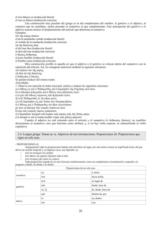 el toro blanco es (traducción literal) 
el toro es blanco (traducción correcta) 
Una construcción muy peculiar del griego es la del complemento del nombre: el genitivo o el adjetivo, al 
contrario que en castellano, suelen preceder al sustantivo al que complementan. Esta anticipación del genitivo o el 
adjetivo acarrea incluso el desplazamiento del artículo que determina al sustantivo. 
Ejemplos: 
τὸν τῆς κόρης πέπλον 
el de la muchacha vestido (traducción literal) 
el vestido de la muchacha (traducción correcta) 
τῷ τῆς θαλάττης θεῷ 
al del mar dios (traducción literal) 
al dios del mar (traducción correcta) 
ὁ δίκαιος ἄνθρωπος 
el justo hombre (traducción literal) 
el hombre justo (traducción correcta) 
Otra construcción posible es aquella en que el adjetivo o el genitivo se colocan detrás del sustantivo con la 
repetición del artículo. Así, los sintagmas anteriores tendrían la siguiente estructura: 
τὸν πέπλον τὸν τῆς κόρης 
τῷ θεῷ τῷ τῆς θαλάττης 
ὁ ἄνθρωπος ὁ δίκαιος 
Se pueden traducir del mismo modo. 
Actividades. 
1. Observa con atención el orden oracional, analiza y traduce las siguientes oraciones: 
a) ὁ Μίνως τε καὶ ὁ Ῥαδάμανθυς καὶ ὁ Σαρπηδὼν τῆς Εὐρώπης υἱοί εἰσιν. 
b) οἱ ἀδελφοὶ πολεμοῦσι καὶ ὁ Μίνως τοὺς ἀδελφοὺς νικεῖ. 
c) ὁ μὲν οὖν Μίνως τύραννος τῶν Κρητικῶν ἐστιν. 
d) ὁ δὲ Ῥαδάμανθυς ἐν τῇ νήσῳ μένει. 
e) ὁ δὲ Σαρπηδών εἰς τὴν Ἀσίαν σὺν Εὐρώπῃ βαίνει. 
f) ὁ Μίνως καὶ ὁ Ῥαδάμανθυς τὸν βίον τελευτοῦσιν. 
g) τότε οἱ ἀδελφοὶ τῶν νεκρῶν τύραννοί εἰσιν. 
h) καὶ τοῖς νεκροῖς νόμους γράφουσιν. 
i) ὁ Σαρπηδὼν ἡσυχίαν καὶ σοφίαν ταῖς κόραις ταῖς τῆς Ἀσίας φέρει. 
j) ἡ ἡσυχία τε καὶ ἡ σοφία ἀγαθὴν τύχην ταῖς φίλαις φέρουσι. 
Cuando el adjetivo no está colocado entre el artículo y el sustantivo (ὁ ἄνθρωπος δίκαιος), nο modifica 
directamente al sustantivo, sino que funciona como atributo, y, si no hay verbo expreso, se sobreentiende el verbo 
copulativo. 
2.4. Lengua griega: Temas en -α. Adjetivos de tres terminaciones. Preposiciones (I): Preposiciones que 
rigen un solo caso. 
- PREPOSICIONES (I). 
Antiguamente todas la preposiciones habían sido adverbios de lugar; por este motivo tienen un significado local, del que 
deriva un sentido temporal y, en algunos casos, uno figurado; ej.: 
– ἀνὰ τὸν ποταμόν (río arriba). 
– ἀνὰ πᾶσαν τὴν ἡμέραν (durante todo el día). 
– ἀνὰ τέτταρας (de cuatro en cuatro). 
Toda preposición seguida de un caso funciona sintácticamente como un complemento circunstancial y responde a la 
pregunta a dónde, de dónde y en dónde. 
Preposiciones de un solo caso 
acusativo 
εἰς a, hacia. 
ἀνά hacia arriba. 
genitivo 
ἀντί en lugar de. 
ἀπό desde, lejos de. 
ἐκ, ἐξ de, desde, fuera de. 
πρό delante de, por. 
dativo 
ἐν en, dentro. 
σύν con. 
26 
 