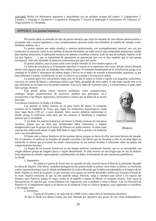 Actividad: Define los helenismos siguientes y relaciónalos con las palabras griegas del cuadro: 1. Lipoproteína 2. 
Litosfera 3. Enología 4. Zoomorfo 5. Coprolito 6. Ortografía 7. Triciclo 8. Siderurgia 9. Goniómetro 10. Galáctico 11. 
Trigonometría 12. Ortopedia. 
APÉNDICE. Los poemas homéricos. 
Por poesía épica se entiende un tipo de poesía narrativa que canta las hazañas de unos héroes pertenecientes a 
un pasado más o menos legendario y cuyo comportamiento glorioso acaba convirtiéndose en modelo de virtudes (valor, 
fidelidad, nobleza, etc.). 
Es poesía cantada por aedos (ἀοιδός) o cantores profesionales, con acompañamiento musical; esto era una 
ayuda para la memoria, como lo era también la dicción formularia, un saber técnico que comprendía expresiones válidas 
para muchas situaciones, la aplicación mecánica de epítetos a nombres (Atenea, la de los ojos de lechuza; Aquiles, el de 
los pies ligeros,. . . ), que se transmitían de generación en generación (por eso se dice también que es una poesía 
formularia). Todo ello facilitaba la retención memorística por parte del cantor. 
Es poesía objetiva, pues el poeta actúa como simple narrador de unos hechos ajenos a él. 
La forma de esta poesía es el hexámetro dactílico. Consiste en la repetición, seis veces, del pie rítmico llamado 
dáctilo (una algunos pies por un espondeo (dos sílabas largas). El elemento fundamental de la versificación griega es la 
cantidad de la sílaba o alternancia de sílabas largas y breves en el metro de acuerdo a determinados esquemas; es por 
tanto diferente a nuestra versificación, ya que su ritmo no es acentual y la rima no se utiliza. 
La poesía épica tuvo una primera etapa oral, en la que el cantor se limita a repetir, con pequeñas variaciones, 
una serie de cantos de héroes y personajes míticos que había aprendido de otros aedos. A esta etapa sucede otra en la 
que utilizando la escritura crea sus propios poemas. Esta es la etapa de la poesía culta y a ésta pertenece el gran autor 
épico griego, Homero. 
Esta poesía utiliza ciertos recursos estilísticos, como comparaciones, 
catálogos (largas enumeraciones de guerreros, pueblos que participan, etc.), 
invocaciones a las Musas, digresiones, narraciones o relatos que se alejan de la acción 
principal. 
Los poemas homéricos: la Ilíada y la Odisea. 
Los poemas se hallan insertos en un gran hecho de armas: la conquista 
micénica de la ciudadela de Troya, que, según los testimonios arqueológicos, pudo 
tener lugar hacia 1250 a.C. o poco después. Tales sucesos debieron impresionar al 
pueblo griego lo suficiente como para que sus cantores se decidieran a componer 
poemas que lo recordaran. 
Y sin duda, los poemas homéricos (al menos la Ilíada) arrancan de esta épica 
micénica, puesto que en ellos hay incorporados datos (elementos y lugares 
desaparecidos) que un griego de la época de Homero no podía conocer. Si todas estas 
noticias han sobrevivido desde el siglo XIII hasta el siglo VIII es gracias a la tradición 
oral y sus procedimientos. 
El fondo más o menos históricos de los poemas épicos griegos no hacia de ellos una mera historia del pasado. 
Por el contrario, el enaltecer las hazañas del pasado convertía a los héroes que las llevaban a cabo en un ideal digno de 
imitación; lo mismo que al mostrar las tristes consecuencias de sus errores incitaba a reflexionar sobre las pautas del 
comportamiento humano. 
La lengua de los poemas homéricos es una lengua artificial, meramente literaria, que no se corresponde con 
ningún dialecto griego de ninguna época o región determinada. Al estar escritos en una lengua que no era un dialecto 
local adquirían un carácter suprarregional, contribuyendo sin duda a la formación de una conciencia panhelénica. 
La Ilíada.1 
. Argumento. 
No explica la guerra de Troya sino un episodio de ella, ocurrido hacia el final de la contienda, llamado 
la cólera de Aquiles. Este héroe, verdadero protagonista del poema desde su primer verso hasta el último, se encoleriza 
contra Agamenón porque éste le ofende arrebatándole la esclava Briseida que le había correspondido en el reparto de un 
botín. Aquiles se retira de la guerra, lo que ocasiona a los aqueos un terrible descalabro militar que les pone al borde de 
la ruina. Aquiles consiente en que su más querido amigo, Patroclo, salga a combatir para salvar a los aqueos del 
desastre, pero Patroclo, aunque lo logra, muere en el empeño a manos de Héctor, el campeón troyano. Esto causa la 
desesperación de Aquiles que, reconciliándose con Agamenón, sale a combatir y mata a Héctor. Con los funerales de 
Patroclo en el campamento aqueo y de Héctor en la ciudad de Troya se cierra la epopeya, cuyo argumento es rectilíneo 
y sin ningún corte. 
2. Estructura. 
Consta de 24 cantos y de algo más de 15000 versos, todos ellos en hexámetros dactílicos. 
Al leer la Ilíada nos damos cuenta que está formada por episodios que gozan de una cierta independencia. 
29 
Homero 
 