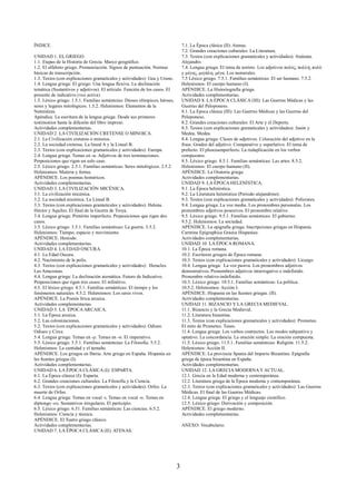 ÍNDICE. 
UNIDAD 1. EL GRIEGO. 
1.1. Etapas de la Historia de Grecia. Marco geográfico. 
1.2. El alfabeto griego. Pronunciación. Signos de puntuación. Normas 
básicas de transcripción. 
1.3. Textos (con explicaciones gramaticales y actividades): Gea y Urano. 
1.4. Lengua griega: El griego: Una lengua flexiva. La declinación 
temática (Sustantivos y adjetivos). El artículo. Función de los casos. El 
presente de indicativo (voz activa) 
1.5. Léxico griego. 1.5.1. Familias semántcias: Dioses olímpicos, héroes, 
seres y lugares mitológicos. 1.5.2. Helenismos: Elementos de la 
Naturaleza. 
Apéndice. La escritura de la lengua griega: Desde sus primeros 
testimonios hasta la difusión del libro impreso. 
Actividades complementarias. 
UNIDAD 2. LA CIVILIZACIÓN CRETENSE O MINOICA. 
2.1. La Civilización cretense o minoica. 
2.2. La sociedad cretense. La lineal A y la Lineal B. 
2.3. Textos (con explicaciones gramaticales y actividades): Europa. 
2.4. Lengua griega. Temas en -α. Adjetivos de tres terminaciones. 
Preposiciones que rigen un solo caso. 
2.5. Léxico griego. 2.5.1. Familias semánticas: Seres mitológicos. 2.5.2. 
Helenismos: Materia y forma. 
APÉNDICE. Los poemas homéricos. 
Actividades complementarias. 
UNIDAD 3. LA CIVILIZACIÓN MICÉNICA. 
3.1. La civilización micénica. 
3.2. La sociedad micénica. La Lineal B. 
3.3. Textos (con explicaciones gramaticales y actividades): Helena. 
Héctor y Aquiles. El final de la Guerra de Troya. 
3.4. Lengua griega: Pretérito imperfecto. Preposiciones que rigen dos 
casos. 
3.5. Léxico griego. 3.5.1. Familias semánticas: La guerra. 3.5.2. 
Helenismos: Tiempo, espacio y movimiento. 
APÉNDICE. Hesíodo. 
Actividades complementarias. 
UNIDAD 4. LA EDAD OSCURA. 
4.1. La Edad Oscura. 
4.2. Nacimiento de la polis. 
4.3. Textos (con explicaciones gramaticales y actividades): Heracles. 
Las Amazonas. 
4.4. Lengua griega: La declinación atemática. Futuro de Indicativo. 
Preposiciones que rigen tres casos. El infinitivo. 
4.5. El léxico griego. 4.5.1. Familias semánticas: El tiempo y los 
fenómenos naturales. 4.5.2. Helenismos: Los seres vivos. 
APÉNDICE. La Poesía lírica arcaica. 
Actividades complementarias. 
UNIDAD 5. LA ÉPOCA ARCAICA. 
5.1. La Época arcaica. 
5.2. Las colonizaciones. 
5.2. Textos (con explicaciones gramaticales y actividades): Odiseo. 
Odiseo y Circe. 
5.4. Lengua griega: Temas en -ρ. Temas en -σ. El imperativo. 
5.5. Léxico griego. 5.5.1. Familias semántcias: La Filosofía. 5.5.2. 
Helenismos: La cantidad y el tamaño. 
APÉNDICE. Los griegos en Iberia. Arte griego en España. Hispania en 
las fuentes griegas (I). 
Actividades complementarias. 
UNIDAD 6. LA ÉPOCA CLÁSICA (I): ESPARTA. 
6.1. La Época clásica (I): Esparta. 
6.2. Grandes creaciones culturales: La Filosofía y la Ciencia. 
6.3. Textos (con explicaciones gramaticales y actividades): Orfeo. La 
muerte de Orfeo. 
6.4. Lengua griega: Temas en vocal -ι. Temas en vocal -υ. Temas en 
diptongo -ευ. Sustantivos irregulares. El participio. 
6.5. Léxico griego. 6.51. Familias semánticas: Las ciencias. 6.5.2. 
Helenismos: Ciencia y técnica. 
APÉNDICE. El Teatro griego clásico. 
Actividades complementarias. 
UNIDAD 7. LA ÉPOCA CLÁSICA (II): ATENAS. 
7.1. La Época clásica (II): Atenas. 
7.2. Grandes creaciones culturales: La Literatura. 
7.3. Textos (con explicaciones gramaticales y actividades): Atalanta. 
Alejandro. 
7.4. Lengua griega: El tema de aoristo. Los adjetivos πολύς, πολλή, πολύ 
y μέγας, μεγάλη, μέγα. Los numerales. 
7.5 Léxico griego. 7.5.1. Familias semánticas: El ser humano. 7.5.2. 
Helenismos: El cuerpo humano (I). 
APÉNDICE. La Historiografía griega. 
Actividades complementarias. 
UNIDAD 8. LA ÉPOCA CLÁSICA (III): Las Guerras Médicas y las 
Guerras del Peloponeso. 
8.1. La Epoca clásica (III): Las Guerras Médicas y las Guerras del 
Peloponeso. 
8.2. Grandes creaciones culturales: El Arte y el Deporte. 
8.3. Textos (con explicaciones gramaticales y actividades): Jasón y 
Medea. Medea. 
8.4. Lengua griega: Clases de adjetivos. Colocación del adjetivo en la 
frase. Grados del adjetivo: Comparativo y superlativo. El tema de 
prefecto. El pluscuamperfecto. La reduplicación en los verbos 
compuestos. 
8.5. Léxico griego. 8.5.1. Familias semánticas: Las artes. 8.5.2. 
Helenismos: El cuerpo humano (II). 
APÉNDICE. La Oratoria griega. 
Actividades complementarias. 
UNIDAD 9. LA ÉPOCA HELENÍSTICA. 
9.1. La Época helenística. 
9.2. La Literatura helenística (Período alejandrino). 
9.3. Textos (con explicaciones gramaticales y actividades): Polícrates. 
9.4. Lengua griega: La voz media. Los pronombres personales. Los 
pronombres adjetivos posesivos. El pronombre relativo. 
9.5. Léxico griego. 9.5.1. Familias semánticas: El gobierno. 
9.5.2. Helenismos: La sociedad. 
APÉNDICE. La epigrafía griega. Inscripciones griegas en Hispania. 
Carmina Epigraphica Graeca Hispaniae. 
Actividades complementarias. 
UNIDAD 10. LA ÉPOCA ROMANA. 
10.1. La Época romana. 
10.2. Escritores griegos de Época romana. 
10.3. Textos (con explicaciones gramaticales y actividades): Licurgo. 
10.4. Lengua griega: La voz pasiva. Los pronombres adjetivos 
demostrativos. Pronombres adjetivos interrogativo e indefinido. 
Pronombre relativo-indefinido. 
10.5. Léxico griego. 10.5.1. Familias semánticas: La política. 
10.5.2. Helenismos: Acción I. 
APÉNDICE. Hispania en las fuentes griegas. (II). 
Actividades complementarias. 
UNIDAD 11. BIZANCIO Y LA GRECIA MEDIEVAL. 
11.1. Bizancio y la Grecia Medieval. 
11.2. Literatura bizantina. 
11.3. Textos (con explicaciones gramaticales y actividades): Prometeo. 
El mito de Prometeo. Teseo. 
11.4. Lengua griega: Los verbos contractos. Los modos subjuntivo y 
optativo. La concordancia. La oración simple. La oración compuesta. 
11.5. Léxico griego. 11.5.1. Familias semánticas: Religión. 11.5.2. 
Helenismos: Acción II. 
APÉNDICE. La provincia Spania del Imperio Bizantino. Epigrafía 
griega de época bizantina en España. 
Actividades complementarias. 
UNIDAD 12. LA GRECIA MODERNA Y ACTUAL. 
12.1. Grecia en la Edad moderna y contemporánea. 
12.2. Literatura griega de la Época moderna y contemporánea. 
12.3. Textos (con explicaciones gramaticales y actividades): Las Guerras 
Médicas. El final de las Guerras Médicas. 
12.4. Lengua griega: El griego y el lenguaje científico. 
12.5. Léxico griego: Derivación y composición. 
APÉNDICE. El griego moderno. 
Actividades complementarias. 
ANEXO: Vocabulario. 
3 
 