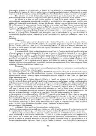 Citaremos los siguientes: la cólera de Aquiles, el designio de Zeus, la Patroclía, la venganza de Aquiles, los juegos en 
honor de Patroclo, la muerte de Héctor, el catálogo de naves, el catálogo de aliados troyanos, la Ticoscopia, la revista de 
tropas, la aristía de Diomedes, el combate de Paris y Menelao, el combate de Héctor y Áyax, la Dolonía o la Teomaquia. 
Tales episodios son el tipo de narraciones relativamente breves que pudieron cantar los aedos históricos. 
Probablemente proceden de repertorios o leyendas distintas del ciclo troyano y su antigüedad es muy diferente. 
No obstante y a pesar del este carácter episódico, la Ilíada es un poema unitario y bien planeado 
estructuralmente, pues todos los episodios están entretejidos, y la composición es dinámica y dilatoria. En efecto, todo 
está pensado para ir dando tensión dramática al relato; así, el desastre griego previsto por Zeus en I no se produce hasta 
XI; en XI se concibe la intervención de Patroclo, pero ésta no se produce hasta XVI; Patroclo muere en XVI pero 
Aquiles no se entera hasta XVIII y sólo combate en XX. Todos los actores parecen saber que Troya caerá: lo sabe 
Agamenón, y lo sabe Diomedes. El propio Aquiles sabe que ha de morir, pues su propia madre se lo dice. 
La Ilíada es un poema guerrero y pesimista: se inicia con la cólera de Aquiles y acaba con la pira de Héctor. 
Pesimista es la concepción del hombre en la obra, pues aparece como un ser miserable; no hay forma de escapar a la 
voluntad de los dioses que engañan a los hombres, incluso a sus devotos; ni la piedad ni la virtud sirven a la hora de la 
muerte. 
La Odisea. 
1. Argumento. 
Un tema clásico anexionado al del asedio y destrucción de Troya es el de los llamados retornos, 
poemas épicos en los que se describían las peripecias de los caudillos griegos en sus regresos a sus tierras. A estos 
poemas de retorno pertenece la Odisea, que se ocupa del retorno de Ulises a su patria Ítaca. Tal vuelta duró veinte años, 
y el poema en sí se ocupa sólo de la parte final de este regreso, si bien hacia la mitad de la obra Ulises narra en primera 
persona todas sus aventuras. 
El tema central de la Odisea es el accidentado regreso de Ulises de Troya, perseguido por Poseidón, su llegada 
a Ítaca y la venganza de los pretendientes ávidos de ocupar su puesto en el trono y en el corazón de su esposa. Es un 
tema típico de relatos populares en muchas literaturas, que en el caso de la Odisea parece que el personaje de Ulises, 
como protagonista de la leyenda del héroe que regresa, es muy antiguo, conocido sin duda antes de la guerra de Troya. 
Este tema se iría ampliando con material folklórico de distintas procedencias, así se han encontrado semejanzas con la 
epopeya babilónica, o con las leyendas hititas y egipcias. Esta historia del retorno y venganza de un héroe y sus 
aventuras fabulosas se integra dentro del ciclo troyano, haciendo que su protagonista, Ulises, fuese uno de los héroes 
aqueos que vuelven a su patria trás la toma de Troya. 
2. Estructura. 
La Odisea se compone de 24 cantos en hexámetros dactílicos. La narración no es continua; bajo su 
forma actual, se compone de tres conjuntos épicos: 
a) La Telemaquia (Cantos I–IV): especie de prólogo. Describen la situación del palacio real de Ítaca en ausencia de su 
rey Ulises, los pretendientes de su fiel esposa Penélope la acosan, y al mismo tiempo devoran los bienes de palacio; el 
hijo de Penélope y Ulises, Telémaco, llegado a una incipiente madurez, emprende un viaje a Pilos y a Esparta para 
buscar noticias de su padre. 
b) Los relatos en la corte de Alcínoo (Cantos V–XIII). En el Canto V nos enteramos de la situación real de Ulises: 
retenido por la ninfa Calipso en la isla fabulosa de Ogigia, logra escapar en una balsa, pero naufraga y arriba desnudo y 
desfallecido de cansancio y de hambre a la costa de los feacios. En los Cantos VI-XII se narra el hermoso episodio de 
Ulises y Nausícaa, y la estancia del héroe en la corte de los feacios, adonde Ulises ha llegado en su largo peregrinar, en 
la que es acogido benévolamente por el rey Alcínoo; aquí narra Ulises todas sus peripecias desde que salió de Troya. Y 
tiene lugar la decisión de los dioses de acabar con las penalidades del héroe y dejarle arribar a su patria. En esta 
narración se encuentran los elementos más antiguos del folclore primitivo y está llena de evocaciones legendarias : los 
Cíclopes, las Sirenas, la bajada a los Infiernos, las vacas del Sol devoradas por los compañeros de Ulises, etc. 
c) La matanza de los pretendientes (Cantos XIII–XXIV). Se narra la oculta llegada de Ulises a Ítaca, el regreso de 
Telémaco, los sucesivos reconocimientos de Ulises por su fiel porquerizo Eumeo, por su hijo y por sus leales. En el 
Canto XXII se llega al punto culminante de la acción con la victoria de Ulises, como un mendigo, en la prueba del arco 
y la posterior matanza de los que asediaban a su esposa y su patrimonio. En el Canto XXIII se produce el 
reconocimiento del héroe por su esposa, y en el XXIV se describe la llegada de los pretendientes al Hades, la visita de 
Ulises a su padre Laertes, y la pacificación de Ítaca cuando Ulises asume de nuevo el mando. 
Comparación entre Ilíada y Odisea. 
La Ilíada y la Odisea son obras diferentes y ello por muchas razones: 
- La Ilíada es un poema pesimista, abocado a una tragedia; nos habla de la triste condición de los hombres, juguetes de 
los dioses; la Odisea es el poema que exalta el deseo de sobrevivir, donde los hombres son responsables de sus vidas. 
- La Ilíada es un poema sólo de héroes: generosos y egoístas, valientes pero no liberados del miedo, bellos, buenos, 
viriles, excelentes y, en buena medida, sobrenaturales. La Odisea es un poema de la gente, que exalta la hospitalidad, la 
vida familiar, que se detiene, por ejemplo, a estudiar la psicología femenina (el sentimentalismo y coquetería de 
Calipso, la candidez de Nausícaa, la fidelidad de Penélope, el carácter afectuoso y gruñón de Euriclea); aparecen en la 
Odisea personajes sencillos: el porquero Eumeo, la nodriza Euriclea, el mendigo y hasta el perro. Ello la convierte en un 
30 
 