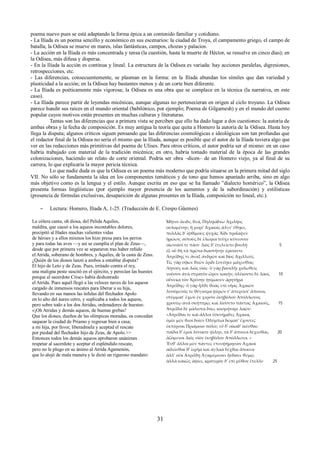 poema nuevo pues se está adaptando la forma épica a un contenido familiar y cotidiano. 
- La Ilíada es un poema sencillo y económico en sus escenarios: la ciudad de Troya, el campamento griego, el campo de 
batalla; la Odisea se mueve en mares, islas fantásticas, campos, chozas y palacios. 
- La acción en la Ilíada es más concentrada y tensa (la cuestión, hasta la muerte de Héctor, se resuelve en cinco días); en 
la Odisea, más difusa y dispersa. 
- En la Ilíada la acción es continua y lineal. La estructura de la Odisea es variada: hay acciones paralelas, digresiones, 
retrospecciones, etc. 
- Las diferencias, consecuentemente, se plasman en la forma: en la Ilíada abundan los símiles que dan variedad y 
plasticidad a la acción; en la Odisea hay bastantes menos y de un corte bien diferente. 
- La Ilíada es poéticamente más vigorosa; la Odisea es una obra que se complace en la técnica (la narrativa, en este 
caso). 
- La Ilíada parece partir de leyendas micénicas, aunque algunas no pertenecieran en origen al ciclo troyano. La Odisea 
parece hundir sus raíces en el mundo oriental (babilónico, por ejemplo; Poema de Gilgamesh) y en el mundo del cuento 
popular cuyos motivos están presentes en muchas culturas y literaturas. 
Tantas son las diferencias que a primera vista se perciben que ello ha dado lugar a dos cuestiones: la autoría de 
ambas obras y la fecha de composición. Es muy antigua la teoría que quita a Homero la autoría de la Odisea. Hasta hoy 
llega la disputa; algunos críticos siguen pensando que las diferencias cosmológicas e ideológicas son tan profundas que 
el redactor final de la Odisea no sería el mismo que la Ilíada, aunque es posible que el autor de la Ilíada tuviera algo que 
ver en las redacciones más primitivas del poema de Ulises. Para otros críticos, el autor podría ser el mismo: en un caso 
habría trabajado con material de la tradición micénica; en otro, habría tomado material de la época de las grandes 
colonizaciones, haciendo un relato de corte oriental. Podría ser obra –dicen– de un Homero viejo, ya al final de su 
carrera, lo que explicaría la mayor pericia técnica. 
Lo que nadie duda es que la Odisea es un poema más moderno que podría situarse en la primera mitad del siglo 
VII. No sólo se fundamenta la idea en los componentes temáticos y de tono que hemos apuntado arriba, sino en algo 
más objetivo como es la lengua y el estilo. Aunque escrita en eso que se ha llamado ”dialecto homérico”, la Odisea 
presenta formas lingüísticas (por ejemplo mayor presencia de los aumentos y de la subordinación) y estilísticas 
(presencia de fórmulas exclusivas, desaparición de algunas presentes en la Ilíada, composición no lineal, etc.). 
– Lectura: Homero, Ilíada Α, 1-25. (Traducción de E. Crespo Güemes) 
La cólera canta, oh diosa, del Pelida Aquiles, 
maldita, que causó a los aqueos incontables dolores, 
precipitó al Hades muchas valientes vidas 
de héroes y a ellos mismos los hizo presa para los perros 
y para todas las aves —y así se cumplía el plan de Zeus—, 
desde que por primera vez se separaron tras haber reñido 
el Atrida, soberano de hombres, y Aquiles, de la casta de Zeus. 
¿Quién de los dioses lanzó a ambos a entablar disputa? 
El hijo de Leto y de Zeus. Pues, irritado contra el rey, 
una maligna peste suscitó en el ejército, y perecían las huestes 
porque al sacerdote Crise» había deshonrado 
el Atrida. Pues aquél llegó a las veloces naves de los aqueos 
cargado de inmensos rescates para liberar a su hija, 
llevando en sus manos las ínfulas del flechador Apolo 
en lo alto del áureo cetro, y suplicaba a todos los aqueos, 
pero sobre todo a los dos Atridas, ordenadores de huestes: 
«¡Oh Atridas y demás aqueos, de buenas grebas! 
Que los dioses, dueños de las olímpicas moradas, os concedan 
saquear la ciudad de Priamo y regresar bien a casa; 
a mi hija, por favor, liberadmela y aceptad el rescate 
por piedad del flechador hijo de Zeus, de Apolo.>> 
Entonces todos los demás aqueos aprobaron unánimes 
respetar al sacerdote y aceptar el espléndido rescate, 
pero no le plugo en su ánimo al Atrida Agamenón, 
que lo alejó de mala manera y le dictó un riguroso mandato: 
Μῆνιν ἄειδε, θεά, Πηληιάδεω Ἀχιλῆος 
οὐλομένην, ἣ μυρί’ Ἀχαιοῖς ἄλγε’ ἔθηκε, 
πολλὰς δ’ ἰφθίμους ψυχὰς Ἄϊδι προΐαψεν 
ἡρώων, αὐτοὺς δὲ ἑλώρια τεῦχε κύνεσσιν 
οἰωνοῖσί τε πᾶσι· Διὸς δ’ ἐτελείετο βουλή· 5 
ἐξ οὗ δὴ τὰ πρῶτα διαστήτην ἐρίσαντε 
Ἀτρεΐδης τε ἄναξ ἀνδρῶν καὶ δῖος Ἀχιλλεύς. 
Τίς γάρ σφωε θεῶν ἔριδι ξυνέηκε μάχεσθαι; 
Λητοῦς καὶ Διὸς υἱός· ὃ γὰρ βασιλῆι χολωθεὶς 
νοῦσον ἀνὰ στρατὸν ὦρσε κακήν, ὀλέκοντο δὲ λαοί, 10 
οὕνεκα τὸν Χρύσην ἠτίμασεν ἀρητῆρα 
Ἀτρεΐδης· ὃ γὰρ ἦλθε θοὰς ἐπὶ νῆας Ἀχαιῶν 
λυσόμενός τε θύγατρα φέρων τ’ ἀπερείσι’ ἄποινα, 
στέμματ' ἔχων ἐν χερσὶν ἑκηβόλου Ἀπόλλωνος 
χρυσέῳ ἀνὰ σκήπτρῳ, καὶ λίσσετο πάντας Ἀχαιούς, 15 
Ἀτρεΐδα δὲ μάλιστα δύω, κοσμήτορε λαῶν· 
«Ἀτρεΐδαι τε καὶ ἄλλοι ἐϋκνήμιδες Ἀχαιοί, 
ὑμῖν μὲν θεοὶ δοῖεν Ὀλύμπια δώματ’ ἔχοντες 
ἐκπέρσαι Πριάμοιο πόλιν, εὖ δ’ οἴκαδ’ ἱκέσθαι· 
παῖδα δ' ἐμοὶ λύσαιτε φίλην, τὰ δ’ ἄποινα δέχεσθαι, 20 
ἁζόμενοι Διὸς υἱὸν ἑκηβόλον Ἀπόλλωνα. » 
Ἔνθ' ἄλλοι μὲν πάντες ἐπευφήμησαν Ἀχαιοὶ 
αἰδεῖσθαί θ’ ἱερῆα καὶ ἀγλαὰ δέχθαι ἄποινα· 
ἀλλ' οὐκ Ἀτρεΐδῃ Ἀγαμέμνονι ἥνδανε θυμῷ, 
ἀλλὰ κακῶς ἀφίει, κρατερὸν δ’ ἐπὶ μῦθον ἔτελλε· 25 
31 
 