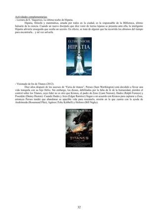 Actividades complementarias: 
- Lectura de E. Vaquerizo, La última noche de Hipatia. 
Hipatia, filósofa y matemática, amada por todos en la ciudad, es la responsable de la Biblioteca, último 
baluarte de la ciencia. Cuando un nuevo discípulo que dice venir de tierras lejanas se presenta ante ella, la inteligente 
Hipatia advierte enseguida que oculta un secreto. En efecto, se trata de alguien que ha recorrido los abismos del tiempo 
para encontrarla... y tal vez salvarla. 
- Visionado de Ira de Titanes (2012). 
Diez años después de los sucesos de “Furia de titanes”, Perseo (Sam Worthington) está decidido a llevar una 
vida tranquila con su hijo Helio. Sin embargo, los dioses, debilitados por la falta de fe de la humanidad, pierden el 
control sobre los Titanes, cuyo líder no es otro que Kronos, el padre de Zeus (Liam Neeson), Hades (Ralph Fiennes) y 
Poseidón (Danny Huston). Cuando Hades y Ares (Edgar Ramírez) llegan a un acuerdo con Kronos para capturar a Zeus, 
entonces Perseo tendrá que abandonar su apacible vida para rescatarlo, misión en la que cuenta con la ayuda de 
Andrómeda (Rosamund Pike), Agénor (Toby Kebbell) y Hefesto (Bill Nighy). 
32 
 