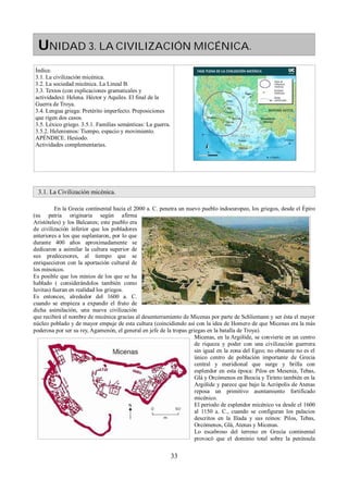UNIDAD 3. LA CIVILIZACIÓN MICÉNICA. 
Índice. 
3.1. La civilización micénica. 
3.2. La sociedad micénica. La Lineal B. 
3.3. Textos (con explicaciones gramaticales y 
actividades): Helena. Héctor y Aquiles. El final de la 
Guerra de Troya. 
3.4. Lengua griega: Pretérito imperfecto. Preposiciones 
que rigen dos casos. 
3.5. Léxico griego. 3.5.1. Familias semánticas: La guerra. 
3.5.2. Helenismos: Tiempo, espacio y movimiento. 
APÉNDICE. Hesíodo. 
Actividades complementarias. 
3.1. La Civilización micénica. 
En la Grecia continental hacia el 2000 a. C. penetra un nuevo pueblo indoeuropeo, los griegos, desde el Épiro 
(su patria originaria según afirma 
Aristóteles) y los Balcanes; este pueblo era 
de civilización inferior que los pobladores 
anteriores a los que suplantaron, por lo que 
durante 400 años aproximadamente se 
dedicaron a asimilar la cultura superior de 
sus predecesores, al tiempo que se 
enriquecieron con la aportación cultural de 
los minoicos. 
Es posible que los minios de los que se ha 
hablado ( considerándolos también como 
luvitas) fueran en realidad los griegos. 
Es entonces, alrededor del 1600 a. C. 
cuando se empieza a expandir el fruto de 
dicha asimilación, una nueva civilización 
que recibirá el nombre de micénica gracias al desenterramiento de Micenas por parte de Schliemann y ser ésta el mayor 
núcleo poblado y de mayor empuje de esta cultura (coincidiendo así con la idea de Homero de que Micenas era la más 
poderosa por ser su rey, Agamenón, el general en jefe de la tropas griegas en la batalla de Troya). 
Micenas, en la Argólide, se convierte en un centro 
de riqueza y poder con una civilización guerrera 
sin igual en la zona del Egeo; no obstante no es el 
único centro de población importante de Grecia 
central y meridional que surge y brilla con 
esplendor en esta época: Pilos en Mesenia, Tebas, 
Glá y Orcómenos en Beocia y Tirinto también en la 
Argólide y parece que bajo la Acrópolis de Atenas 
reposa un primitivo asentamiento fortificado 
micénico. 
El período de esplendor micénico va desde el 1600 
al 1150 a. C., cuando se configuran los palacios 
descritos en la Ilíada y sus reinos: Pilos, Tebas, 
Orcómenos, Glá, Atenas y Micenas. 
Lo escabroso del terreno en Grecia continental 
provocó que el dominio total sobre la península 
33 
 