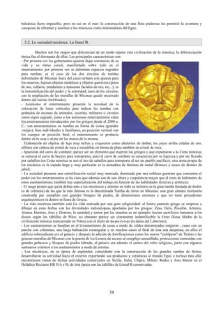 balcánica fuera imposible, pero no así en el mar: la construcción de una flota poderosa les permitió la aventura y 
conquista de ultramar y sustituir a los minoicos como dominadores del Egeo. 
3.2. La sociedad micénica. La lineal B. 
Muchos son los rasgos que diferencian de un modo tajante esta civilización de la minoica; la diferenciación 
étnica fue el detonante de ellas. Las principales características son: 
- Por primera vez los gobernantes quieren dejar constancia de su 
vida y su status social, manifestado sobre todo en el 
enterramiento; por primera vez se delimitan espacios sagrados 
para tumbas; es el caso de los dos círculos de tumbas 
delimitados de Micenas fuera del casco urbano con ajuares para 
los muertos, lujosos objetos metálicos y objetos guerreros (petos 
de oro, collares, pendientes y máscaras faciales de oro, etc...); es 
la inmortalización del poder y la autoridad; (uno de los círculos, 
con la ampliación de las murallas de Micenas quedó encerrado 
dentro del núcleo fortificado); 
- Asímismo el enterramiento presenta la novedad de la 
colocación de losas verticales para indicar las tumbas con 
grabados de escenas de animales, cacerías, militares o círculos 
como signo sagrado; junto a los suntuosos enterramientos están 
los enterramientos introducidos por los griegos desde el 2000 a. 
C.: son enterramientos en tumbas en forma de cistas (grandes 
vasijas), bien individuales o familiares, en posición vertical con 
los cuerpos en posición fetal; el enterramiento se producía 
dentro de la casa o al pie de los muros de la misma; 
. Elaboración de objetos de lujo muy bellos y exquisitos como abalorios de ámbar, las joyas arriba citadas de oro, 
alfilera con cabeza de cristal de roca y escudillas en forma de plato también en cristal de roca; 
- Aparición del carro de combate; parece ser un elemento que trajeron los griegos y que exportaron a la Creta minoica; 
se conocía el carro de bueyes para transportes, pero el carro de combate se caracteriza por su ligereza y por ser llevado 
por caballos (en Creta minoica se usó el tiro de caballos para transporte al ser un pueblo pacífico); otra arma propia de 
los micénica es la espada larga y muy particular es la armadura de láminas de metal (bronce) y casco de dientes de 
jabalí; 
- La sociedad presenta una estratificación social muy marcada, dominada por una nobleza guerrera que concentra el 
poder (en los enterramientos se ha visto que además son de una altura y corpulencia mayor que el resto de habitantes de 
estos asentamientos); también hay especialización del trabajo en función de las habilidades técnicas y artísticas; 
- El rasgo propio que quizá defina más a los micénicos y domine en todo su teritorio es la gran tumba llamada de tholos 
(o de colmena) de las que la más famosa es la denominada Tumba de Atreo en Micenas: una gran cámara mortuoria 
construída por completo con grandes bloques de piedra, de dimensiones enormes y que no tiene precedentes 
arquitectónicos ni dentro ni fuera de Grecia. 
- La vida micénica también está La vida marcada por una gran religiosidad: el futuro panteón griego se empieza a 
dibujar en estas fechas con las divinidades indoeuropeas aportadas por los griegos: Zeus, Hera, Posidón, Artemis, 
Atenea, Hermes, Ares y Dioniso; la santidad y temor por los muertos es un ejemplo; hacían sacrificios humanos a los 
dioses según las tablillas de Pilos; no obstante parece ser claramente indentificable la Gran Diosa Madre de la 
civilización minoica reencarnado en Potnia con el título de da-pu-ri-ti-jo (la dama del Laberinto); 
- Los asentamientos se basaban en el levantamiento de casas a modo de celdas denominadas mégaron , casas con un 
porche con columnas, una larga habitación rectangular y en muchos casos al final de ésta una despensa; en ellos el 
edificio sobresaliente era el palacio y después la adición de fortificaciones como los muros "ciclópeos" de Tirinto o las 
gruesas murallas de Micenas con la puerta de los Leones de acceso al complejo amurallado, protecciones contruídas con 
grandes peñascos y bloques de piedra labrada; el palacio era además el centro del culto religioso, junto con algunos 
santuarios externos a los asentamientos a modo de ermitas. 
- Los micénicos, en su época de esplendor, coincidente con la construcción de las grandes tumbas de tholos, 
desarrollaron su actividad hacia el exterior exportando sus productos y cerámicas al mundo Egeo e incluso más allá: 
encontramos restos de dichas actividades comerciales en Sicilia, Italia, Chipre, Mileto, Rodas y Asia Menor en el 
Heládico Reciente HR II A y B; de ésta época son las tablillas de Lineal B conservadas. 
34 
 