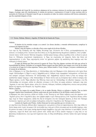 Hablando del Lineal B, los micénicos adoptaron de los cretenses miniocos la escritura para anotar su propia 
lengua, el griego; para ello transformaron el sistema de escritura y sustituyeron el Lineal A (cuya escritura sólo se 
encuentra en Creta) por el llamado Lineal B, que se encuentra en todos los centros micénicos del Grecia continental y 
que fue exportado después a Creta. 
3.3. Textos. Helena. Héctor y Aquiles. El final de la Guerra de Troya. 
Helena. 
El destino de los mortales escapa a su control. Los dioses deciden, a menudo arbitrariamente, complicar la 
existencia de algunos de ellos. 
Helena, reina de Esparta, es ofrecida a Paris como regalo de la divina Afrodita. 
ἐγώ εἰμι ἐκ τῆς Σπάρτης καὶ τῆς Λήδας ϑυγάτηρ εἰμί. λέγουσιν ὅτι ὁ Ζεὺς, μεταμορφούμενος εἰς 
κύκνον, ἐν Σπάρτῃ ἐστίν. λέγουσι καὶ ὅτι ὁ ϑεός εἰς τὸ τῆς βασιλίσσης δωμάτιον εἰσβαίνει. τότε ἡ Λήδα 
τέκνον τίκτει· τὸ δὲ τέκνον ‘Ελένην ὀνομάζει. πολλὰ κακὰ πάσχω, οὕτως ὁ μῦϑός ἐστίν. οἱ ϑεοί τε καὶ αἱ 
ϑεαὶ ἐν ’Ολύμπῳ συμπόσιον ἑορτάζουσιν. ἡ ῎Ερις τῷ συμποσίῳ οὐ πάρεστι, διότι τὴν ϑεὰν οὐ 
προσκαλοῦσιν. ἡ οὖν ῎Ερις ὠργισμένη ἐστίν· τὸ χρύσεον μῆλον τῇ καλλίστῃ ϑεᾷ παρέχει καὶ τὸν 
πόλεμον ἐν ϑεαῖς τίκτει. 
El rapto de Helena por Paris provocó la guerra de Troya. Pero hay algunas versiones del mito que salvan la 
honorabilidad de Helena. Eurípides en su tragedia Helena asegura que Hera fabricó una imagen con el aire de las nubes 
y la colocó en el lugar de la reina espartana. Nunca, pues, Helena acudió a Troya. Griegos y troyanos combatieron por 
el rescate de un fantasma. 
τότε ὁ Πρίαμος ἐν τῷ ’Ιλίῳ βασιλεύει. ὁ ’Αλέξανδρος υἱὸς τοῦ Πριάμου ἐστίν. βαίνουσιν οὖν τρεῖς ϑεαὶ 
παρὰ ’Αλὲξανδρον· ἡ Ἥρα τε καὶ ἡ ’Αφροδίτη καὶ ἡ ’Αϑηνᾶ περὶ εὐμορφίαν πολεμοῦσιν. αἱ ϑεαὶ τὴν 
τοῦ κούρου γνώμην ἐϑέλουσιν. Ὁ ’Αλέξανδρος τὴν ’Αφροδίτην ἐκλέγει διότι ἡ ϑεὰ τῷ κούρῳ τὴν 
καλλίστην κόρην παρέχει. ὁ δὴ ’Αλέξανδρος τὸ Ἴλιον λείπει καὶ εἰς Σπάρτην ἥκει· ἀλλὰ ὁ κοῦρος τὴν 
Ἥραν οργίζει. ἡ οὖν Ἥρα εἴδωλον τῆς Ἡλένης ποιεῖ καὶ τῷ ’Αλεξάνδρῳ τὸ εἴδωλον παρέχει. ἐγὼ δὴ 
’Αλεξάνδρῳ οὐ συνοικῶ, ἀλλὰ τὸ εἴδωλον συνοικεῖ. ὁ δὲ Ζεὺς τὰ κακὰ αὐξάνει· πόλεμον γὰρ τοῖς 
’Αχαιοῖς τε καὶ τοῖς Τρῶσι φέρει. οὕτω δὲ ὁ δεινὸς πόλεμος πολλοὺς ἀνϑρώπους κτείνει καὶ μεγάλην 
δόξαν τῷ ἀρίστῳ τῶν ϑνητῶν, τῷ ’Αχιλλεῖ, φέρει. 
Héctor y Aquiles. 
Pese a los ruegos de su padre Príamo y de su madre Hécuba, Héctor se enfrenta a Aquiles. Tras un duelo 
desigual, Aquiles hiere mortalmente a Héctor, quien antes de morir profetiza el fin del Pélida a manos de Paris. 
ὁ Πρίαμος τὸν υἱὸν ἱκετεύει, ἀλλὰ οὐ πείϑει. ὁ οὖν Ἕκτωρ ἐκ τοῦ Ἰλίου ἐκβαίνει καὶ τὸν ἄριστον τῶν 
’Αχαιῶν μένει. ὅτε ὁ ’Αχιλλεὺς ἥκει, τὸν ἐχϑρὸν φοβεῖ. ὁ μὲν Ἕκτωρ φεύγει, ὁ δὲ ’Αχιλλεὺς διώκει. οὕτω 
τρὶς περὶ τὸ Ἴλιον τρέχουσιν. ἀλλὰ ὅτε δὴ τὸ τέταρτον ἐπὶ τὸν ποταμὸν ἥκουσι, οἱ ϑεοὶ τὸν Ἕκτορα 
λείπουσιν. πρῶτον μὲν οὖν οἱ ἐχϑροὶ πολεμοῦσι, τέλος δὲ ὁ ’Αχιλλεὺς τὸν Ἕκτορα κτείνει. 
Lamento de Aquiles ante Príamo. Ambos lloran por los seres queridos que no volverán a ver. 
οἱ γὰρ ϑεοὶ τοῖς ϑνητοῖς ἄϑλιον βίον παρέχουσιν, καὶ μόνον οἱ ϑεοὶ οὐ φροντίζουσιν. δύο γὰρ πίϑοι ἐν 
ϑεῶν οἰκίᾳ εἰσίν· ὁ μὲν τὰ κακά, ὁ δὲ τὰ ἀγαϑὰ ἔχει· τοῖς μὲν ὁ Ζεὺς τὰ κακὰ καὶ τὰ ἀγαϑὰ παρέχει, τοῖς 
δὲ μόνον τὰ κακά. ὁ οὖν ἐμὸς πατὴρ ἄριστα δῶρα λαμβάνει· ἔχει μὲν γὰρ πλοῦτον τε καὶ ὄλβον, ἔστι δὲ 
τύραννος, γαμεῖ δὲ ϑεὰν καὶ τίκτει μόνον υἱόν. ἀλλὰ καὶ ὁ Ζεὺς κακὸν παρὲχει· ὁ γὰρ υἱὸς ἐν τῷ 
βασιλείῳ οὐ βασιλεύει. ἐγώ εἰμι τοῦ τυράννου υἱός. ἐν Ἰλίῳ ἀποϑνήσκω, οὔποτε πάλιν τὸν ἐμὸν πατέρα 
βλέπω. 
35 
 