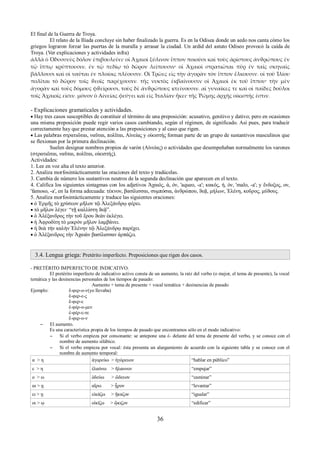 El final de la Guerra de Troya. 
El relato de la Ilíada concluye sin haber finalizado la guerra. Es en la Odisea donde un aedo nos canta cómo los 
griegos lograron forzar las puertas de la muralla y arrasar la ciudad. Un ardid del astuto Odiseo provocó la caída de 
Troya. (Ver explicaciones y actividades infra) 
ἀλλὰ ὁ Ὀδυσσεὺς δόλον ἐπιβουλεύει· οἱ Ἀχαιοὶ ξύλινον ἵππον ποιοῦσι καὶ τοὺς ἀρίστους ἀνϑρώπους ἐν 
τῷ ἵππῳ κρύπτουσιν. ἐν τῷ πεδίῳ τὸ δῶρον λείπουσιν· οἱ Ἀχαιοὶ στρατιῶται πῦρ ἐν ταῖς σκηναῖς 
βάλλουσι καὶ οἱ ναῦται ἐν πλοίοις πλέουσιν. Οἱ Τρῶες εἰς τὴν ἀγορὰν τὸν ἵππον ἕλκουσιν. οἱ τοῦ Ἰλίου 
πολῖται τὸ δῶρον τοῖς ϑεοῖς παρέχουσιν. τῆς νυκτὸς ἐκβαίνουσιν οἱ Ἀχαιοὶ ἐκ τοῦ ἵππου· τὴν μὲν 
ἀγορὰν καὶ τοὺς δόμους φϑείρουσι, τοὺς δὲ ἀνϑρώπους κτείνουσιν. αἱ γυναῖκες τε καὶ οἱ παῖδες δοῦλοι 
τοῖς Ἀχαιοῖς εἰσιν. μόνον ὁ Αἰνείας φεύγει καὶ εἰς Ἰταλίαν ἥκει· τῆς Ῥώμης ἀρχῆς οἰκιστής ἐστιν. 
- Explicaciones gramaticales y actividades. 
 Hay tres casos susceptibles de constituir el término de una preposición: acusativo, genitivo y dativo; pero en ocasiones 
una misma preposición puede regir varios casos cambiando, según el régimen, de significado. Así pues, para traducir 
correctamente hay que prestar atención a las preposiciones y al caso que rigen. 
 Las palabras στρατιῶται, ναῦται, πολῖται, Αἰνείας y οἰκιστής forman parte de un grupo de sustantivos masculinos que 
se flexionan por la primera declinación. 
Suelen designar nombres propios de varón (Αἰνείας) o actividades que desempeñaban normalmente los varones 
(στρατιῶται, ναῦται, πολῖται, οἰκιστής). 
Actividades: 
1. Lee en voz alta el texto anterior. 
2. Analiza morfosintácticamente las oraciones del texto y tradúcelas. 
3. Cambia de número los sustantivos neutros de la segunda declinación que aparecen en el texto. 
4. Califica los siguientes sintagmas con los adjetivos Ἀχαιός, ά, όν, 'aqueo, -a'; κακός, ή, όν, 'malo, -a'; y ἔνδοξος, ον, 
'famoso, -a', en la forma adecuada: τέκνον, βασίλισσαι, συμπόσια, ἀνϑρώπου, ϑεᾷ, μήλων, Ἑλένη, κοῦρος, μύϑους. 
5. Analiza morfosintácticamente y traduce las siguientes oraciones: 
 ὁ Ἑρμῆς τὸ χρύσεον μῆλον τῷ Ἀλεξάνδρῳ φέρει. 
 τὸ μῆλον λέγει· “τῇ καλλίστη ϑεᾷ”. 
 ὁ Ἀλέξανδρος τὴν τοῦ ἔρου ϑεὰν ἐκλέγει. 
 ἡ Ἀφροδίτη τὸ μικρὸν μῆλον λαμβάνει. 
 ἡ ϑεὰ τὴν καλὴν Ἑλένην τῷ Ἀλεξάνδρῳ παρέχει. 
 ὁ Ἀλέξανδρος τὴν Ἀχαιὰν βασίλισσαν ἀρπάζει. 
3.4. Lengua griega: Pretérito imperfecto. Preposiciones que rigen dos casos. 
- PRETÉRITO IMPERFECTO DE INDICATIVO. 
El pretérito imperfecto de indicativo activo consta de un aumento, la raíz del verbo (o mejor, el tema de presente), la vocal 
temática y las desinencias personales de los tiempos de pasado: 
Aumento + tema de presente + vocal temática + desinencias de pasado 
Εjemplo: ἔ-φερ-ο-ν(yo llevaba) 
ἔ-φερ-ε-ς 
ἔ-φερ-ε 
ἐ-φέρ-ο-μεν 
ἐ-φέρ-ε-τε 
ἔ-φερ-ο-ν 
– El aumento. 
Es una característica propia de los tiempos de pasado que encontramos sólo en el modo indicativo: 
– Si el verbo empieza por consonante: se antepone una ἐ- delante del tema de presente del verbo, y se conoce con el 
nombre de aumento silábico. 
– Si el verbo empieza por vocal: ésta presenta un alargamiento de acuerdo con la siguiente tabla y se conoce con el 
nombre de aumento temporal: 
α > η ἀγορεύω > ἠγόρευον “hablar en público” 
ε > η ἐλαύνω > ἤλαυνον “empujar” 
ο > ω ὀδεύω > ὤδευον “caminar” 
αι > ῃ αἴρω > ᾗρον “levantar” 
ει > ῃ εἰκάζω > ᾔκαζον “igualar” 
οι > ῳ οἰκίζω > ᾤκιζον “edificar” 
36 
 