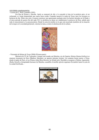 Actividades complementarias: 
- Lectura de C. Wolf, Casandra (1995). 
Era hija de Príamo y Hécuba. Apolo se enamoró de ella y le concedió el don de la profecía pero, al ser 
rechazado, se vengó disponiendo que nunca fuera creída. Casandra anunció la caída de Troya, pero los troyanos se 
burlaron de ella. Sobre este mito, la autora construye una apasionante analogía entre los hechos narrados en la Ilíada y 
el tenso periodo de guerra fría del siglo XX. La profetisa no desea ser simplemente la portavoz de Dios, anhela ante 
todo el conocimiento y la autoconciencia. Desde la cesta de mimbre en la que está encerrada (metáfora de la situación 
de la mujer en la sociedad patriarcal), vaticina la ruina, es decir, la destrucción de la cultura. 
- Visionado de Helena de Troya (2004) (Primera parte). 
Miniserie de TV de 2 episodios. Aunque está casada con Menelao, rey de Esparta, Helena (Sienna Guillory) se 
enamora locamente de Paris (Matthew Marsden), un apuesto príncipe troyano. Los amantes huyen juntos a Troya, 
donde el padre de Paris, el rey Príamo (John Rhys-Davies), les brinda asilo. Decidido a recuperar a Helena, Agamenón, 
(Rufus Sewell), el despiadado hermano de Menelao, acaudilla el temible ejército espartano llevándolo hasta la costa de 
la ciudad fortificada... 
40 
 