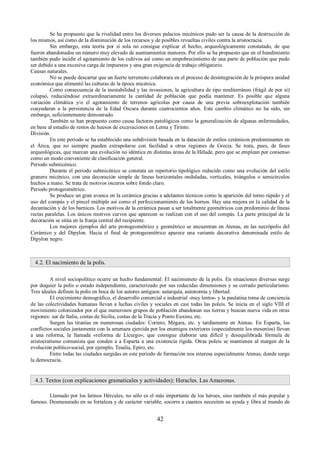 Se ha propuesto que la rivalidad entre los diversos palacios micénicos pudo ser la causa de la destrucción de 
los mismos, así como de la disminución de los recursos y de posibles revueltas civiles contra la aristocracia. 
Sin embargo, esta teoría por sí sola no consigue explicar el hecho, arqueológicamente constatado, de que 
fueron abandonados un número muy elevado de asentamientos menores. Por ello se ha propuesto que en el hundimiento 
también pudo incidir el agotamiento de los cultivos así como un empobrecimiento de una parte de población que pudo 
ser debido a una excesiva carga de impuestos y una gran exigencia de trabajo obligatorio. 
Causas naturales. 
No se puede descartar que un fuerte terremoto colaborara en el proceso de desintegración de la próspera unidad 
económica que alimentó las culturas de la época micénica. 
Como consecuencia de la inestabilidad y las invasiones, la agricultura de tipo mediterráneo (frágil de por sí) 
colapsó, reduciéndose extraordinariamente la cantidad de población que podía mantener. Es posible que alguna 
variación climática y/o el agotamiento de terrenos agrícolas por causa de una previa sobreexplotación también 
coayudaran a la persistencia de la Edad Oscura durante cuatrocientos años. Este cambio climático no ha sido, sin 
embargo, suficientemente demostrado. 
También se han propuesto como causa factores patológicos como la generalización de algunas enfermedades, 
en base al estudio de restos de huesos de excavaciones en Lerna y Tirinto. 
División. 
En este periodo se ha establecido una subdivisión basada en la datación de estilos cerámicos predominantes en 
el Ática, que no siempre pueden extrapolarse con facilidad a otras regiones de Grecia. Se trata, pues, de fases 
arqueológicas, que marcan una evolución no idéntica en distintas áreas de la Hélade, pero que se emplean por consenso 
como un modo conveniente de clasificación general. 
Periodo submicénico. 
Durante el periodo submicénico se constata un repertorio tipológico reducido como una evolución del estilo 
granero micénico, con una decoración simple de líneas horizontales onduladas, verticales, triángulos o semicírculos 
hechos a mano. Se trata de motivos oscuros sobre fondo claro. 
Periodo protogeométrico. 
Se produce un gran avance en la cerámica gracias a adelantos técnicos como la aparición del torno rápido y el 
uso del compás y el pincel múltiple así como el perfeccionamiento de los hornos. Hay una mejora en la calidad de la 
decantación y de los barnices. Los motivos de la cerámica pasan a ser totalmente geométricos con predominio de líneas 
rectas paralelas. Los únicos motivos curvos que aparecen se realizan con el uso del compás. La parte principal de la 
decoración se sitúa en la franja central del recipiente. 
Los mejores ejemplos del arte protogeométrico y geométrico se encuentran en Atenas, en las necrópolis del 
Cerámico y del Dipylon. Hacia el final de protogeométrico aparece una variante decorativa denominada estilo de 
Dipylon negro. 
4.2. El nacimiento de la polis. 
A nivel sociopolítico ocurre un hecho fundamental: El nacimieneto de la polis. En situaciones diversas surge 
por doquier la polis o estado independiente, caracterizado por sus reducidas dimensiones y su cerrado particularismo. 
Tres ideales definen la polis en boca de los autores antiguos: autarquía, autonomía y libertad. 
El crecimiento demográfico, el desarrollo comercial e industrial -muy lentos- y la paulatina toma de conciencia 
de las colectividades humanas llevan a luchas civiles y sociales en casi todas las poleis. Se inicia en el siglo VIII el 
movimiento colonizador por el que numerosos grupos de población abandonan sus tierras y buscan nueva vida en otras 
regiones: sur de Italia, costas de Sicilia, costas de la Tracia y Ponto Euxino, etc. 
Surgen las tiranías en numerosas ciudades: Corinto, Mégara, etc. y tardíamente en Atenas. En Esparta, los 
conflictos sociales juntamente con la amenaza ejercida por los enemigos exteriores (especialmente los meseníos) llevan 
a una reforma, la llamada «reforma de Lícurgo», que consigue elaborar una difícil y desequilibrada fórmula de 
aristocratismo comunista que conden a a Esparta a una existencia rígida. Otras poleis se mantienen al margen de la 
evolución político-social, por ejemplo, Tesalia, Epiro, etc. 
Entre todas las ciudades surgidas en este período de formación nos interesa especialmente Atenas, donde surge 
la democracia. 
4.3. Textos (con explicaciones gramaticales y actividades): Heracles. Las Amazonas. 
Llamado por los latinos Hércules, no sólo es el más importante de los héroes, sino también el más popular y 
famoso. Desmesurado en su fortaleza y de carácter variable, socorre a cuantos necesiten su ayuda y libra al mundo de 
42 
 