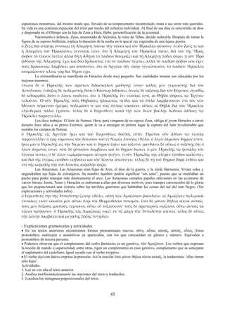 espantosos monstruos, del mismo modo que, llevado de su temperamento incontrolado, mata a sus seres más queridos. 
Su vida es una continua expiación del error por medio del esfuerzo individual. Al final de sus días es convertido en dios 
y desposado en el Olimpo con la hija de Zeus y Hera, Hebe, personificación de la juventud. 
Nacimiento e infancia. Zeus, enamorado de Alcmena, la reina de Tebas, decide seducirla. Después de tomar la 
figura de su esposo Anfitrión, triplica la duración de la noche en la que el rey regresaba de una lejana guerra. 
ὁ Ζεὺς διὰ ἀπάτης συνοικεῖ τῇ Ἀλκμήνῃ πᾶσαν τὴν νύκτα καὶ τὸν Ἡρακλέα φύουσιν. ὁ οὖν Ζεύς τε καὶ 
ἡ Ἀλκμήνη τοῦ Ἡρακλέους γεννηταί εἰσιν. ὅτε ἡ Ἀλκμήνη τὸν Ἡρακλέα τίκτει, διὰ τὸν τῆς Ἥρας 
φόβον τὸ τέκνον λείπει· ἀλλὰ δὴ ἡ Ἀϑηνᾶ τὸ παιδίον ϑαυμάζει καὶ τῇ Ἀλκμήνῃ πάλιν φέρει. ἡ οὖν Ἥρα 
φϑόνον τῆς Ἀλκμήνης ἔχει καὶ δύο δράκοντας ἐπὶ τὸ παιδίον πέμπει, ἀλλὰ τὸ παιδίον φόβον οὐκ ἔχει· 
τοὺς δράκοντας λαμβάνει καὶ ἀποπνίγει. ὅτε οἱ Ἀργεῖοι τὴν νίκην γιγνώσκουσι, τὸ παιδίον Ἡρακλέα 
ὀνομάζουσιν· κλέος γὰρ διὰ Ἥραν ἔχει. 
Lo extraordinario se manifiesta en Heracles desde muy pequeño. Sus cualidades innatas son educadas por los 
mejores maestros. 
ἔπειτα δὲ ὁ Ἡρακλῆς τῶν ἀρίστων διδασκάλων μαϑητής ἐστιν· καλὸς μὲν γυμναστὴς διὰ τὸν 
Αὐτόλυκον, ἔνδοξος δὲ πολεμιστὴς διότι ὁ Κάστωρ διδάσκει, δεινὸς δὲ τοξότης διὰ τὸν Εὔρυτον, ἀγαϑὸς 
δὲ κιϑαρῳδὸς διότι ὁ Λίνος παιδεύει. ὅτε ὁ Ἡρακλῆς ἔτι νεανίας ἐστί, αἱ Θῆβαι φόρους τῷ Ἐργίνῳ 
τελοῦσιν. Ὁ οὖν Ἡρακλῆς τοὺς Θηβαίους ἡλικιώτας πείϑει καὶ τὰ ὅπλα λαμβάνουσιν ἐπὶ τὸν τῶν 
Μινυῶν τύραννον ἡμέρας πολεμοῦσί τε καὶ τοῖς ὅπλοις νικοῦσιν. οὕτως αἱ Θῆβαι διὰ τὸν Ἡρακλέα 
ἐλευϑερίαν πάλιν ἔχουσιν. τέλος δὲ ὁ Εὐρυσϑεὺς κατὰ τὴν τῶν ϑεῶν βουλὴν δώδεκα ἄϑλους τῷ 
Ἡρακλεῖ παραγγέλλει. 
Los doce trabajos: El león de Nemea. Hera, para vengarse de su esposo Zeus, obliga al joven Heracles a servir 
durante doce años a su primo Euristeo, quien le va a encargar en primer lugar la captura del león invulnerable que 
asolaba los campos de Nemea. 
ὁ Ἡρακλῆς εἰς Ἀργείαν ἥκει καὶ τοῦ Ἐυρυσϑέως δοῦλός ἐστιν. Πρῶτον οὖν ἆϑλον τῷ νεανίᾳ 
παραγγέλλει· ὁ γὰρ τύραννος τὸν ϑάνατον τοῦ ἐν Νεμέᾳ λέοντος ἐϑέλει. ὁ λέων ἄτρωτον ϑηρίον ἐστίν. 
ἥκει μὲν ὁ Ἡρακλῆς εἰς τὴν Νεμέαν καὶ τὶ ϑηρίον ζητεῖ καὶ τοξεύει· μανϑάνει δὲ οὕτως ὁ τοξότης ὅτι ὁ 
λέων ἄτρωτος ἐστιν. τότε δὲ ῥόπαλον λαμβάνει καὶ τὸ ϑηρίον διώκει. ὁ μὲν Ἡρακλῆς τῷ ῥοπάλῳ τὸν 
λέοντα τύπτει, ὁ δὲ λέων εἰςἀμφίστομον ἄντρον φεύγει. ὁ οὖν Ἡρακλῆς τὴν ἑτέραν εἴσοδον καλύπτει, 
καὶ διὰ τῆς ἑτέρας εἰσόδου εἰσβαίνει καὶ τὸν λέοντα ἀποπνίγει. τέλος δὲ τῇ τοῦ ϑηρίου δορᾷ ἐνδύει καὶ 
ἐπὶ τῆς κεφαλῆς τὴν τοῦ λέοντος κεφαλὴν φέρει. 
Las Amazonas. Las Amazonas eran hijas de Ares, el dios de la guerra, y la ninfa Harmonía. Vivían solas y 
engendraban sus hijas de extranjeros. Su nombre ἀμαϑών podría significar “sin seno”, puesto que se mutilaban un 
pecho para poder manejar más diestramente el arco. Las Amazonas cumplen papeles relevantes en las aventuras de 
varios héroes: Jasón, Teseo y Heracles se enfrentan a ellas por diversos motivos, pero siempre convencidos de la gloria 
que les proporcionará una victoria sobre las terribles guerreras que habitaban las costas del sur del mar Negro. (Ver 
explicaciones y actividades infra) 
ὁ Εὐρυσϑεὺς τὴν τῆς Ἱππολύτης ζώνην ἐϑέλει. αὕτη τῶν Ἀμαζόνων βασιλεύει. αἱ Ἀμαζόνες πολεμικαὶ 
γυναῖκες εἰσιν· οἰκοῦσι μὲν αὗται περὶ τὸν Θερμώδοντα ποταμὸν, ἔστι δὲ μόνον ϑήλεα τέκνα αὐταῖς. 
τοὺς μὲν δεξιοὺς μαστοὺς τέμνουσι, οὕτω εὖ τοξεύουσιν· τοὺς δὲ ἀριστεροὺς σῴζουσι, οὕτω αὐτοῖς τὰ 
τέκνα τρέφουσιν. ὁ Ἡρακλῆς τὰς Ἀμαζόνας νικεῖ· ἐν τῇ μάχῃ τὴν Ἱππολύτην κτείνει. τέλος δὲ οὗτος 
τὴν ζώνην λαμβάνει καὶ μεγάλης δόξης τυγχάνει. 
- Explicaciones gramaticales y actividades. 
 En los textos anteriores encontramos formas pronominales nuevas: αὕτη, αὗται, αὐταῖς, αὐτοῖς, οὗτος. Estos 
pronombres sustituyen a sustantivos ya aparecidos, con los que concuerdan en género y número. Equivalen a 
pronombres de tercera persona. 
 Podemos observar que el complemento del verbo βασιλεύω es un genitivo, τῶν Ἀμαζόνων. Los verbos que expresan 
la noción de mando o superioridad, entre otras, rigen un complemento en caso genitivo, complemento que es semejante 
al suplemento del castellano. Igual sucede con el verbo τυγχάνω. 
 El verbo εἰμί con dativo expresa la posesión. Así la oración ἔστι μόνον ϑήλεα τέκνα αὐταῖς, la traducimos: 'ellas tienen 
sólo hijas'. 
Actividades. 
1. Lee en voz alta el texto anterior. 
2. Analiza morfosintácticamente las oraciones del texto y tradúcelas. 
3. Localiza los sintagmas preposicionales del texto. 
43 
 