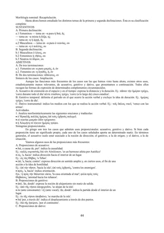 Morfología nominal: Recapitulación. 
Hasta ahora hemos estudiado los distintos temas de la primera y segunda declinaciones. Ésta es su clasificación 
completa: 
SUSTANTIVOS 
A. Primera declinación: 
a.1 Femeninos — tema en –α pura ἡ ϑεά, ᾶς 
— tema en –α mixta ἡ δόξα, ης 
— tema en -η ἡ ἀρχή, ῆς 
a.2 Masculinos — tema en –α pura ὁ νεανίας, ου 
— tema en -η ὁ πολίτης, ου 
B. Segunda declinación: 
b.1 Masculinos ὁ λόγος, ου 
b.2 Femeninos ἡ νῆσος, ου 
b.3 Neutros τὸ δῶρον, ου 
ADJETIVOS 
A. De tres terminaciones: 
a.1. Femenino en -α pura μικρός, ά, όν 
a.2. Femenino en -η ἀγαϑός, ή, όν 
B. De dos terminaciones: ἀϑάνατος, ον 
Sintaxis de los casos: Ampliación. 
Aunque las funciones más frecuentes de los casos son las que hemos visto hasta ahora, existen otros usos, 
estadísticamente menos relevantes, de acusativo, genitivo y dativo, que presentamos a continuación. Todos ellos 
recogen las formas de expresión de determinados complementos circunstanciales. 
A. Acusativo de extensión en el espacio y en el tiempo: expresa la distancia y la duración. Ej.: πᾶσαν τὴν ἡμέραν τρέχει, 
'corre durante todo el día' πέντε σταδίους τρέχει, 'corre (a lo largo de) cinco estadios'. 
B. Genitivo temporal: delimita el período en el que ocurre la acción verbal y excluye la idea de duración. Ej.. ἡμέρας 
τρέχει, 'corre de día'. 
C. Dativo instrumental: indica los medios con los que se realiza la acción verbal. Ej.: τοῖς ὅπλοις νικεῖ, 'vence con las 
armas'. 
Actividades. 
1. Analiza morfosintácticamente las siguientes oraciones y tradúcelas: 
 ὁ Ἡρακλῆς πολλὰς ἡμέρας ἐπὶ τοὺς ἐχϑροὺς πολεμεῖ. 
 οἱ νεανίαι μακρὰν ὁδὸν τρέχουσιν. 
 ἡ Ἀλκμήνη τὸ τέκνον ἡμέρας τρέφει. 
Sintagmas preposicionales. 
En griego son tres los casos que admiten usos preposicionales: acusativo, genitivo y dativo. Si bien cada 
preposición tiene un significado propio, cada uno de los casos señalados aporta un determinado matiz. En términos 
generales, el acusativo suele estar asociado a la noción de dirección; el genitivo, a la de origen; y el dativo, a la de 
situación. Veamos algunos usos de las preposiciones más frecuentes: 
A. Preposiciones de acusativo: 
 διά, a causa de, por': indica la causalidad. 
Ej.: καλὸς γυμναστὴς διὰ τὸν Αὐτόλυκον, 'es un hermoso atleta por Autólico' 
 εἰς, 'a, hacia': indica dirección hacia el interior de un lugar. 
Ej.: εἰς τὰς Θήβας, 'a Tebas'. 
 ἐπί, 'a, hacia; contra': expresa dirección en sentido amplio y, en ciertos usos, el fin de una 
acción o la idea de hostilidad. 
Ej.: ἐπὶ τὴν νῆσον, 'hacia la isla'; ἐπὶ τοὺς ἐχϑρούς, 'contra los enemigos'. 
 πρός, 'a, hacia': indica orientación. 
Ejs.: ἡ πρὸς τὴν ϑάλατταν οἰκία, 'la casa orientada al mar'; φιλία πρὸς τοὺς 
Θηβαίους, 'amistad hacia los tebanos'. 
Β. Preposiciones de genitivo: 
 ἀπό, 'de, desde': expresa la noción de alejamiento sin matiz de salida. 
Ej.: ἀπὸ τῆς νήσου ἀποχωροῦσι, 'se alejan de la isla'. 
 ἐκ (ante consonante) / ἐξ (ante vocal), 'de, desde': indica la partida desde el interior de un 
lugar. 
Ej.: ἐκ τῆς νήσου ἀποβαίνει, 'se marcha de la isla'. 
 διά 'por, a través de': indica el desplazamiento a través de dos puntos. 
Ej.: διὰ τῆς ἠπείρου, 'por el continente'. 
C. Preposiciones de dativo: 
44 
 