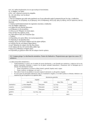  ἐν, 'en': indica localización a la vez que excluye el movimiento. 
Ej.: ἐν Θήβαις, 'en Tebas'. 
 σύν, 'con': expresa la noción de compañía. 
Ej.: σὺν τοῖς ϑεοῖς, 'con los dioses'. 
Actividades. 
1. Pon los sintagmas que están entre paréntesis en el caso adecuado según la preposición que los rige, y tradúcelos: 
ἐν (ὁ οὐρανός), ἐκ (ἡ Κρήτη), εἰς (ἡ ἤπειρος), σὺν (ὁ ἄνϑρωπος), διὰ (ἡ γῆ), πρὸς (ἡ νῆσος), ἐπὶ (οἱ τύραννοι), ἀπὸ (ἡ 
Σικελία). 
2. Analiza morfosintácticamente las siguientes oraciones y tradúcelas: 
 ἐκ τῶν Θηβῶν εκβαίνομεν. 
 οἱ ἐχϑροὶ ἐπὶ τοὺς Μινύας βαίνουσιν. 
 οἱ ἄνϑρωποι ἐν τῇ γῇ οἰκοῦσιν. 
 ὁ Ζεὺς εἰς τὸν Ὄλυμπον τὰ τέκνα φέρει. 
 σὺν τῷ ϑεῷ τοὺς ἐχϑροὺς νικεῖς. 
 ἡ Ἥρα φϑόνον πρὸς τὴν Ἀλκμήνην ἔχει. 
3. Traduce: 
 ὁ Εὐρυσϑεὺς τὸν τρίτον ἆϑλον τῷ νεανίᾳ παραγγέλλει. 
 ὁ Ἡρακλῆς ἐν τῇ Ἀρκαδίᾳ ἐστίν. 
 κάπρος γὰρ ἐκ τοῦ ἄντρου ἐκβαίνει καὶ τὴν χώραν φϑείρει. 
 ὁ τοξότης ἐπὶ τὴν τοῦ κάπρου ϑήραν βαίνει. 
 ὁ μὲν Ἡρακλῆς τὸν κάπρον διὰ τῆς ὕλης διώκει. 
 ὁ δὲ κάπρος διὰ τὰς τοῦ νεανίου βοὰς φόβον ἔχει. 
 τέλος δὲ εἰς Μυκήνας τὸ ϑηρίον φέρει. 
 ὁ Εὐρυσϑεὺς εἰς χάλκεον πίϑον διὰ τὸν κάπρον ἑαυτὸν κρύπτει. 
4.4. Lengua griega: La declinación atemática. Futuro de Indicativo. Preposiciones que rigen tres casos. El 
infinitivo. 
- LA DECLINACIÓN ATEMÁTICA. 
– Tradicionalmente se conoce con el nombre de tercera declinación, y está formada por sustantivos y adjetivos de los tres 
géneros (masculino, femenino y neutro); los de género animado (masculinos y femeninos) sólo se distinguen por el 
artículo. Esta declinación incluye: 
– Temas consonánticos: en oclusiva (labial, dental y gutural), líquida, nasal y sigma. 
– Temas vocálicos: en diptongo y en vocal ι, υ. 
– Para saber el tema de una palabra es necesario separar la desinencia -ος del genitivo singular. 
– En estos temas las principales diferencias están en el nominativo singular y en el dativo plural; no obstante, obedecen a un 
esquema fijo que recogemos en la siguiente tabla: 
desinencias generales 
singular plural 
masc./fem. neutro masc./fem. neutro 
nominativo -ς, tema alargado Tema puro -ες (-εις) -α (-η) 
vocativo -ς, sin desinencia Tema puro -ες (-εις) -α (-η) 
acusativo -α/-ν Tema puro -ας (.εις) -α (-η) 
genitivo -ος (-ους, -ως) -ων 
dativo -ι -σι(ν) 
45 
 