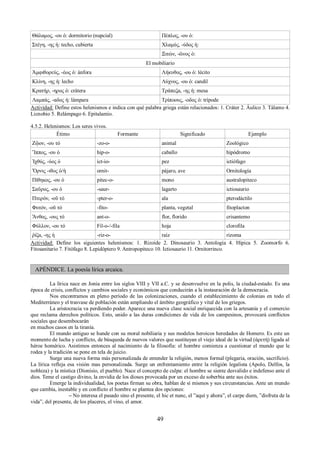 Θάλαμος, -ου ὁ: dormitorio (nupcial) Πέπλος, -ου ὁ: 
Στέγη, -ης ἡ: techo, cubierta Χλαμύς, -ύδος ἡ: 
Ξιτών, -ῶνος ὁ: 
El mobiliario 
Ἀμφιθορεύς, -έως ὁ: ánfora Λήκυθος, -ου ὁ: lécito 
Κλίνη, -ης ἡ: lecho Λύχνος, -ου ὁ: candil 
Κρατήρ, -ηρος ὁ: crátera Τράπεζα, -ης ἡ: mesa 
Λαμπάς, -αδος ἡ: lámpara Τρίποους, -οδος ὁ: trípode 
Actividad: Define estos helenismos e indica con qué palabra griega están relacionados: 1. Cráter 2. Áulico 3. Tálamo 4. 
Licnobio 5. Relámpago 6. Epitalamio. 
4.5.2. Helenismos: Los seres vivos. 
Étimo Formante Significado Ejemplo 
Ζῷον, -ου τό -zo-o- animal Zoológico 
Ἵππος, -ου ὁ hip-o- caballo hipódromo 
Ἰχθύς, -ύος ὁ ict-io- pez ictiófago 
Ὄρνις -ιθος ὁ/ἡ ornit- pájaro, ave Ornitología 
Πίθηκος, -ου ὁ pitec-o- mono australopiteco 
Σαῦρος, -ου ὁ -saur- lagarto ictiosaurio 
Πτερόν, -οῦ τό -pter-o- ala pterodáctilo 
Φυτόν, -οῦ τό -fito- planta, vegetal fitoplacton 
Ἄνθος, -ους τό ant-o- flor, florido crisantemo 
Φύλλον, -ου τό Fil-o-/-fila hoja clorofila 
ῥίζα, -ης ἡ -riz-o- raíz rizoma 
Actividad: Define los siguientes helenismos: 1. Rizoide 2. Dinosaurio 3. Antología 4. Hípica 5. Zoomorfo 6. 
Fitosanitario 7. Fitófago 8. Lepidóptero 9. Antropopiteco 10. Ictiosaurio 11. Ornitorrinco. 
APÉNDICE. La poesía lírica arcaica. 
La lírica nace en Jonia entre los siglos VIII y VII a.C. y se desenvuelve en la polis, la ciudad-estado. Es una 
época de crisis, conflictos y cambios sociales y económicos que conducirán a la instauración de la democracia. 
Nos encontramos en pleno período de las colonizaciones, cuando el establecimiento de colonias en todo el 
Mediterráneo y el trasvase de población están ampliando el ámbito geográfico y vital de los griegos. 
La aristocracia va perdiendo poder. Aparece una nueva clase social enriquecida con la artesanía y el comercio 
que reclama derechos políticos. Esto, unido a las duras condiciones de vida de los campesinos, provocará conflictos 
sociales que desembocarán 
en muchos casos en la tiranía. 
El mundo antiguo se hunde con su moral nobiliaria y sus modelos heroicos heredados de Homero. Es este un 
momento de lucha y conflicto, de búsqueda de nuevos valores que sustituyan el viejo ideal de la virtud (ἀρετή) ligada al 
héroe homérico. Asistimos entonces al nacimiento de la filosofía: el hombre comienza a cuestionar el mundo que le 
rodea y la tradición se pone en tela de juicio. 
Surge una nueva forma más personalizada de entender la religión, menos formal (plegaria, oración, sacrificio). 
La lírica refleja esa visión mas personalizada. Surge un enfrentamiento entre la religión legalista (Apolo, Delfos, la 
nobleza) y la mística (Dionisio, el pueblo). Nace el concepto de culpa: el hombre se siente desvalido e indefenso ante el 
dios. Teme el castigo divino, la envidia de los dioses provocada por un exceso de soberbia ante sus éxitos. 
Emerge la individualidad, los poetas firman su obra, hablan de sí mismos y sus circunstancias. Ante un mundo 
que cambia, inestable y en conflicto el hombre se plantea dos opciones: 
– No interesa el pasado sino el presente, el hic et nunc, el ”aquí y ahora”, el carpe diem, ”disfruta de la 
vida”, del presente, de los placeres, el vino, el amor. 
49 
 