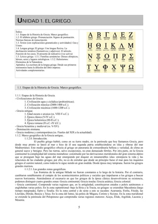 UNIDAD 1. EL GRIEGO. 
Índice. 
1.1. Etapas de la Historia de Grecia. Marco geográfico. 
1.2. El alfabeto griego. Pronunciación. Signos de puntuación. 
Normas básicas de transcripción. 
1.3. Textos (con explicaciones gramaticales y actividades): Gea y 
Urano. 
1.4. Lengua griega: El griego: Una lengua flexiva. La 
declinación temática (Sustantivos y adjetivos). El artículo. 
Función de los casos. El presente de indicativo (voz activa) 
1.5. Léxico griego. 1.5.1. Familias semántcias: Dioses olímpicos, 
héroes, seres y lugares mitológicos. 1.5.2. Helenismos: 
Elementos de la Naturaleza. 
Apéndice. La escritura de la lengua griega: Desde sus primeros 
testimonios hasta la difusión del libro impreso. 
Actividades complementarias. 
1.1. Etapas de la Historia de Grecia. Marco geográfico. 
1.1.1. Etapas de la Historia de Grecia. 
- Civilizaciones de Grecia: 
1. Civilización egea y cicládica (prehistóricas). 
2. Civilización minoica (2000-1400 a.C.). 
3. Civilización micénica (1600-1200 a.C.). 
- Grecia antigua: 
1. Edad oscura o arcaica (ss. VIII-V a.C.). 
2. Época clásica (V-IV a.C.). 
3. Época helenística (III-II a.C.). 
4. Época romana (II a.C.-IV d.C.). 
- Grecia bizantina y medieval (ss. V-XV). 
- Dominación otomana. 
- Grecia moderna y contemporánea (ss. Fianles del XIX a la actualidad). 
1.1.2. Marco geográfico de la Grecia antigua.. 
1.1.2.0. Introducción. 
El pueblo griego habitó, como en su tierra madre, en la península que hoy llamamos Grecia, pero 
desde muy pronto se lanzó al mar e hizo de él una segunda patria estableciéndose en islas y riberas del mar 
Mediterráneo. Este medio geográfico ofrecía al griego un panorama de extraordinaria belleza y variedad, de clima en 
general suave y benigno. Pero las tierras, salvo excepciones, no eran demasiado fértiles. Por otra parte, en la Grecia 
continental la complejidad del sistema montañoso -constituido por las derivaciones meridionales del gran sistema alpino 
que se prosiguen bajo las aguas del mar emergiendo por doquier en innumerables islas- entorpecía la vida y las 
relaciones de las ciudades griegas; por ello, no es de extrañar que desde un principio fuese el mar para los inquietos 
griegos el camino natural, como todavía lo sigue siendo en gran medida. Desde época muy temprana. fueron los griegos 
grandes marinos. 
1.1.2.1. Las grandes zonas geográficas. 
Las fronteras de la antigua Hélade no fueron constantes a lo largo de la historia. Por el contrario, 
cambiaron notablemente al compás de los acontecimientos políticos y sociales que impulsaron a los griegos a buscar 
nuevos horizontes. Ateniéndonos al escenario en que los griegos de la época clásica desenvolvieron su existencia, 
podemos distinguir cuatro grandes zonas: Grecia continental, Grecia insular, Grecia asiática, Grecia colonial. 
- Grecia continental. Comprende varias regiones que, en la antigüedad, constituyeron estados o poleis autónomos o 
englobaban varias poleis. En la zona septentrional -bajo la Iliria y la Tracia, no griegas- se extendían Macedonia (largo 
tiempo marginada), Epíro y Tesalia. En la zona central y de oeste a este se suceden: Acarnania, Etolia, Fócide, las 
Lócrides, Dóride, Beocia y Ática. En la zona del Istmo, las poleis de Mégara, Corinto y Sicione. En la zona meridional 
se extiende la península del Peloponeso que comprendía varias regiones menores: Acaya, Élide, Argólide, Laconia y 
Mesenia. 
5 
 