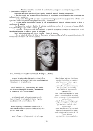 – Mantiene una actitud consciente de sus limitaciones, en algunos casos angustiada y pesimista. 
El género literario: La poesía lírica. 
Los rasgos principales que caracterizan al género literario de la poesía lírica son los siguientes: 
- Fue una poesía que se desarrolló en el ambiente de los agones, competiciones poéticas organizadas por 
ciudades, tiranos y santuarios. 
- En el poema, el mito pierde gran parte de su importancia, llegando incluso a desaparecer. En todos los casos 
la prioridad la tiene la expresión de las propias emociones y sentimientos. 
- Es una poesía esencialmente cantada y con acompañamiento musical, teniendo incluso a veces el 
complemento de la danza. 
- Se abandonó el hexámetro dactílico de la épica, surgiendo nuevos tipos de versos, pues la lírica evitaba los 
poemas formados por largas tiradas de versos iguales. 
- En cuanto a la lengua utilizada para componer los poemas, se adoptó en cada lugar el dialecto local, lo cual 
contribuyó a consagrar los dialectos griegos de cada zona. 
- Otro rasgo fundamental es la enorme variedad y riqueza de géneros. 
- Para su estudio dividimos la lírica en dos grupos, la lírica monódica y la lírica coral, distinguiendo si la 
interpretación la hacía una sola persona o un coro. 
- Safo, Himno a Afrodita (Traducción de F. Rodríguez Adrados). 
Inmortal Afrodita de bien labrado trono, hija de Zeus 
trenzadora de engaños, yo te imploro, con angustias y penas 
no esclavices mi corazón, Señora, 
ven en vez de eso aquí, si en verdad ya otra vez mi 
voz oíste desde lejos y me escuchaste y abandonando 
la mansión del padre viniste, el áureo 
carro luego de uncir: bellos, veloces gorriones te 
trajeron sobre la tierra negra batiendo con vigor sus 
alas desde el cielo por en medio del éter. 
Presto llegaron: y tú, diosa feliz, sonriendo con tu 
rostro inmortal me preguntabas qué me sucedía y para 
qué otra vez te llamo 
y qué es lo que en mi loco corazón más quiero que 
Ποικιλόθρον᾽ ὰθάνατ᾽ ᾽Αφρόδιτα, 
παῖ Δίος, δολόπλοκε, λίσσομαί σε 
μή μ᾽ ἄσαισι μήτ᾽ ὀνίαισι δάμνα, 
πότνια, θῦμον. 
ἀλλά τυίδ᾽ ἔλθ᾽, αἴποτα κἀτέρωτα 
τᾶς ἔμας αὔδως αἴοισα πήλγι 
ἔκλυες πάτρος δὲ δόμον λίποισα 
χρύσιον ἦλθες 
ἄρμ᾽ ὐποζεύξαια, κάλοι δέ σ᾽ ἆγον 
ὤκεες στροῦθοι περὶ γᾶς μελαίνας 
πύκνα δινεῦντες πτέῤ ἀπ᾽ ὠράνω αἴθε 
ρος διὰ μέσσω. 
αῖψα δ᾽ ἐξίκοντο, σὺ δ᾽, ὦ μάκαιρα 
μειδιάσαισ᾽ ἀθανάτῳ προσώπῳ, 
ἤρἐ ὄττι δηὖτε πέπονθα κὤττι 
δηὖτε κάλημι 
κὤττι μοι μάλιστα θέλω γένεσθαι 
μαινόλᾳ θύμῳ, τίνα δηὖτε πείθω 
μαῖς ἄγην ἐς σὰν φιλότατα τίς τ, ὦ 
Ψάπφ᾽, ἀδίκηει; 
καὶ γάρ αἰ φεύγει, ταχέως διώξει, 
50 
 