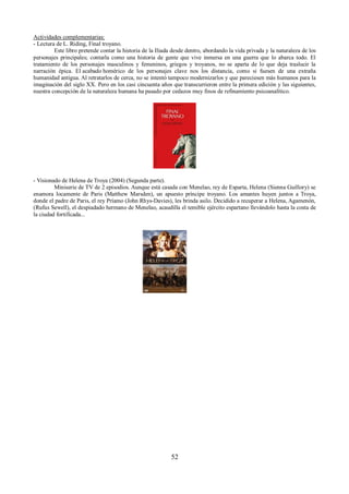 Actividades complementarias: 
- Lectura de L. Riding, Final troyano. 
Este libro pretende contar la historia de la Iliada desde dentro, abordando la vida privada y la naturaleza de los 
personajes principales; contarla como una historia de gente que vive inmersa en una guerra que lo abarca todo. El 
tratamiento de los personajes masculinos y femeninos, griegos y troyanos, no se aparta de lo que deja traslucir la 
narración épica. El acabado homérico de los personajes clave nos los distancia, como si fuesen de una extraña 
humanidad antigua. Al retratarlos de cerca, no se intentó tampoco modernizarlos y que pareciesen más humanos para la 
imaginación del siglo XX. Pero en los casi cincuenta años que transcurrieron entre la primera edición y las siguientes, 
nuestra concepción de la naturaleza humana ha pasado por cedazos muy finos de refinamiento psicoanalítico. 
- Visionado de Helena de Troya (2004) (Segunda parte). 
Miniserie de TV de 2 episodios. Aunque está casada con Menelao, rey de Esparta, Helena (Sienna Guillory) se 
enamora locamente de Paris (Matthew Marsden), un apuesto príncipe troyano. Los amantes huyen juntos a Troya, 
donde el padre de Paris, el rey Príamo (John Rhys-Davies), les brinda asilo. Decidido a recuperar a Helena, Agamenón, 
(Rufus Sewell), el despiadado hermano de Menelao, acaudilla el temible ejército espartano llevándolo hasta la costa de 
la ciudad fortificada... 
52 
 