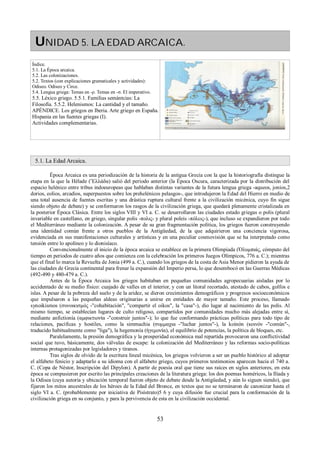 UNIDAD 5. LA EDAD ARCAICA. 
Índice. 
5.1. La Época arcaica. 
5.2. Las colonizaciones. 
5.2. Textos (con explicaciones gramaticales y actividades): 
Odiseo. Odiseo y Circe. 
5.4. Lengua griega: Temas en -ρ. Temas en -σ. El imperativo. 
5.5. Léxico griego. 5.5.1. Familias semántcias: La 
Filosofía. 5.5.2. Helenismos: La cantidad y el tamaño. 
APÉNDICE. Los griegos en Iberia. Arte griego en España. 
Hispania en las fuentes griegas (I). 
Actividades complementarias. 
5.1. La Edad Arcaica. 
Época Arcaica es una periodización de la historia de la antigua Grecia con la que la historiografía distingue la 
etapa en la que la Hélade (Ἕλλάδα) salió del periodo anterior (la Época Oscura, caracterizada por la distribución del 
espacio helénico entre tribus indoeuropeas que hablaban distintas variantes de la futura lengua griega -aqueos, jonios,2 
dorios, eolios, arcadios, superpuestos sobre los prehelénicos pelasgos-, que introdujeron la Edad del Hierro en medio de 
una total ausencia de fuentes escritas y una drástica ruptura cultural frente a la civilización micénica, cuyo fin sigue 
siendo objeto de debate) y se conformaron los rasgos de la civilización griega, que quedará plenamente cristalizada en 
la posterior Época Clásica. Entre los siglos VIII y VI a. C. se desarrollaron las ciudades estado griegas o polis (plural 
invariable en castellano, en griego, singular polis -πολις- y plural poleis -πόλεις-), que incluso se expandieron por todo 
el Mediterráneo mediante la colonización. A pesar de su gran fragmentación política, los griegos fueron construyendo 
una identidad común frente a otros pueblos de la Antigüedad, de la que adquirieron una conciencia vigorosa, 
evidenciada en sus manifestaciones culturales y artísticas y en una peculiar cosmovisión que se ha interpretado como 
tensión entre lo apolíneo y lo dionisíaco. 
Convencionalmente el inicio de la época arcaica se establece en la primera Olimpiada (Ὀλυμπιάς, cómputo del 
tiempo en periodos de cuatro años que comienza con la celebración los primeros Juegos Olímpicos, 776 a. C.); mientras 
que el final lo marca la Revuelta de Jonia (499 a. C.), cuando los griegos de la costa de Asia Menor pidieron la ayuda de 
las ciudades de Grecia continental para frenar la expansión del Imperio persa, lo que desembocó en las Guerras Médicas 
(492-490 y 480-479 a. C.). 
Antes de la Época Arcaica los griegos habitaban en pequeñas comunidades agropecuarias aisladas por lo 
accidentado de su medio físico: cuajado de valles en el interior, y con un litoral recortado, atestado de cabos, golfos e 
islas. A pesar de la pobreza del suelo y de la aridez, se dieron crecimientos demográficos y progresos socioeconómicos 
que impulsaron a las pequeñas aldeas originarias a unirse en entidades de mayor tamaño. Este proceso, llamado 
synoikismos (συνοικισμóς -"cohabitación", "compartir el oikos", la "casa"-), dio lugar al nacimiento de las polis. Al 
mismo tiempo, se establecían lugares de culto religoso, compartidos por comunidades mucho más alejadas entre sí, 
mediante anfictionía (αμφικτιονία -"construir juntos"-); lo que fue conformando prácticas políticas para todo tipo de 
relaciones, pacíficas y hostiles, como la simmachia (συμμαχια -"luchar juntos"-), la koinón (κοινόν -"común"-, 
traducido habitualmente como "liga"), la hegemonía (ἡγεμονία), el equilibrio de potencias, la política de bloques, etc. 
Paralelamente, la presión demográfica y la prosperidad económica mal repartida provocaron una conflictividad 
social que tuvo, básicamente, dos válvulas de escape: la colonización del Mediterráneo y las reformas socio-políticas 
internas protagonizadas por legisladores y tiranos. 
Tras siglos de olvido de la escritura lineal micénica, los griegos volvieron a ser un pueblo histórico al adoptar 
el alfabeto fenicio y adaptarlo a su idioma con el alfabeto griego, cuyos primeros testimonios aparecen hacia el 740 a. 
C. (Copa de Néstor, Inscripción del Dipylon). A partir de poesía oral que tiene sus raíces en siglos anteriores, en esta 
época se compusieron por escrito las principales creaciones de la literatura griega: los dos poemas homéricos, la Ilíada y 
la Odisea (cuya autoría y ubicación temporal fueron objeto de debate desde la Antigüedad, y aún lo siguen siendo), que 
fijaron los mitos ancestrales de los héroes de la Edad del Bronce, en textos que no se terminaron de canonizar hasta el 
siglo VI a. C. (probablemente por iniciativa de Pisístrato)5 6 y cuya difusión fue crucial para la conformación de la 
civilización griega en su conjunto, y para la pervivencia de esta en la civilización occidental. 
53 
 