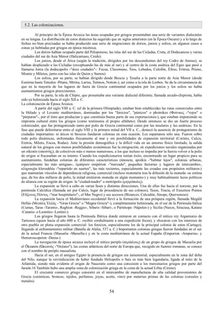 5.2. Las colonizaciones. 
Al principio de la Época Arcaica las áreas ocupadas por griegos presentaban una serie de variantes dialectales 
en su lengua. La distribución de estos dialectos ha sugerido que en siglos anteriores (en la Época Oscura) y a lo largo de 
fechas no bien precisadas se había producido una serie de migraciones de dorios, jonios y eolios, en algunos casos a 
zonas ya habitadas por griegos en época micénica. 
Los dorios habían ocupado parte del Peloponeso, las islas del sur de las Cícladas, Creta, el Dodecaneso y varias 
ciudades del sur de Asia Menor (Halicarnaso, Cnido). 
Los jonios, desde el Ática (según la tradición, dirigidos por los descendientes del rey Codro de Atenas), se 
habían desplazado a las Cícladas (exceptuando las de más al sur) y al centro de la costa asiática del Egeo que pasó a 
llamarse Jonia (la dodecapolis -"doce ciudades"-: Focea, Clazomene, Teos, Lebedos, Colofón, Éfeso, Eritrea, Priene, 
Miunte y Miletos, junto con las islas de Quíos y Samos). 
Los eolios, por su parte, se habían dirigido desde Beocia y Tesalia a la parte norte de Asia Menor (desde 
Esmirna hasta Tenedos -Pitane, Mirina, Larisa, Temnos, Notion-), así como a la isla de Lesbos. Se da la circunstancia de 
que en la mayoría de los lugares de fuera de Grecia continental ocupados por los jonios y los eolios no había 
asentamientos griegos preexistentes. 
Por su parte, la isla de Chipre, que presentaba una variante dialectal diferente, llamada arcado-chipriota, había 
sido ya helenizada hacia el siglo XII a. C. 
La colonización de Época Arcaica. 
A partir del siglo VIII a. C. (el de la primera Olimpiada), estaban bien establecidas las rutas comerciales entre 
la Hélade y el Levante mediterráneo, dominadas por los "fenicios", "púnicos" o phoínikes (Φοίνικες -"rojos" o 
"púrpuras"-, por el tinte que producían y que constituía buena parte de sus exportaciones-), que estaban imponiendo su 
impronta cultural entre los griegos (como testimonia el propio alfabeto). Desde entonces se dio un fuerte proceso 
colonizador, que fue protagonizado tanto por polis de Grecia continental como por las insulares y las asiáticas. En la 
fase que puede delimitarse entre el siglo VIII y la primera mitad del VII a. C., destacó la ausencia de protagonismo de 
ciudades importantes: ni áticos ni beocios fundaron colonias en esta ocasión. Los espartanos sólo una. Fueron sobre 
todo polis dinámicas, enfrentadas físicamente al mar y sin posibilidades de expansión territorial (Corinto, Calcis, 
Eretria, Mileto, Focea, Rodas). Ante la presión demográfica y la difícil vida en un entorno físico limitado, la salida 
natural de los griegos con menos posibilidades económicas fue la emigración, en expediciones navales organizadas por 
un oikistés (οἰκιστής), de colectivos más o menos numerosos, a los que incluso se impedía por la fuerza volver a la polis 
de origen si fracasaban en su intento. Cuando los expedicionarios tenían éxito, encontrando un lugar propicio para su 
asentamiento, fundaban colonias de diferentes características (ἀποικία, apoikía -"habitar lejos", colonias urbanas, 
especialmente las más antiguas-, ἐμπόριον empórion -"mercado", pequeñas factorías y lugares de intercambio-, 
κληρουχία kleroukhía -"repartido en suertes", las más recientes, especialmente las creadas con propósitos militares-) 
que mantenían vínculos de dependencia religiosa, comercial (incluso monetaria tras la difusión de la moneda -se estima 
que, de los dos millares de polis, la mitad emitieron moneda en algún momento-) y muy habitualmente lazos políticos 
de alianza con su región de origen: la "ciudad-madre" o metrópolis (μητρόπολις). 
La expansión se llevó a cabo en varias fases y distintas direcciones. Una de ellas fue hacia el noreste, por la 
península Calcídica (llamada así por Calcis, lugar de procedencia de sus colonos), Tasos, Tracia, el Euxeinos Pontos 
(Εὔξεινος Πόντος -"mar hospitalario"-, el Mar Negro) y sus accesos (Bizancio, Calcedón, Sinope, Quersoneso). 
La expansión hacia el Mediterráneo occidental llevó a la formación de una próspera región, llamada Megálē 
Hellás (Μεγάλη Ἑλλάς –"Gran Grecia" o "Magna Grecia"-), completamente helenizada, en el sur de la Península Itálica 
(Cumas, Taras -Tarento-, Reghion -Reggio-, Sibaris -Síbari-, o Parténope -Nápoles-) y Sicilia (Naxos, Siracusa, Katane 
-Catania- o Leontino -Lentini-). 
Los griegos llegaron hasta la Península Ibérica donde entraron en contacto con el mítico rey Argantonio de 
Tartessos (quien hacia el año 600 a. C. recibió cordialmente a una expedición focea); y chocaron con los intereses de 
otro pueblo en plena expansión comercial: los fenicios, especialmente los de la principal colonia de estos (Cartago), 
llegando al enfrentamiento militar (Batalla de Alalia, 537 a. C.) Importantes colonias griegas fueron fundadas en el sur 
de la actual Francia (Massalia -Marsella-) y en la costa mediterránea de la actual España (Emporion -Ampurias- y 
Hemeroscopeion -Denia-). 
La navegación de época arcaica incluyó el mítico periplo (περίπλους) de un grupo de griegos de Massalia por 
el Ōkeanós (Ώκεανός -"Océano"), las costas atlánticas del norte de Europa que, recogido en fuentes romanas, se conoce 
con el nombre de periplo massaliota. 
Hacia el sur, en el antiguo Egipto la presencia de griegos era inmemorial, especialmente en la zona del delta 
del Nilo, aunque la reivindicación de haber fundado Heliopolis o Sais es más bien legendaria, ligada al mito de la 
Atlántida; siendo más evidente el origen de Naucratis como una concesión a los mercenarios griegos por parte del 
faraón.16 También hubo una amplia zona de colonización griega en la costa de la actual Libia (Cirene). 
El creciente comercio griego consistió en el intercambio de manufacturas de alta calidad provenientes de 
Grecia (cerámicas, bronces, tejidos, perfumes, joyas, aceite, vino) por materias primas de las colonias (cereales y 
metales). 
54 
 