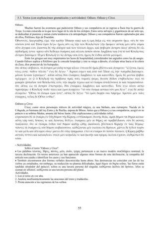 5.3. Textos (con explicaciones gramaticales y actividades): Odiseo. Odiseo y Circe. 
Odiseo. 
Muchas fueron las aventuras que padecieron Odiseo y sus compañeros en su regreso a Ítaca tras la guerra de 
Troya. La más conocida es la que tuvo lugar en la isla de los cíclopes. Estos seres salvajes y gigantescos de un solo ojo, 
se dedicaban al pastoreo y tenían cierta tendencia a la antropofagia. Odiseo y sus compañeros fueron capturados por uno 
de ellos, Polifemo, hijo de Poseidón. 
Ὀδυσσεὺς Λαερτιάδης εἰμί. τὴν καλὴν Ἰϑάκην οἰκῶ καὶ ἡ ἐμὴ δόξα εἰς τὸν οὐρανὸν ἥκει. νῦν δὲ τὸν 
νόστον ἀπὸ τοῦ Ἰλίου ὑμῖν λέγω. ἡμεῖς οὖν εἰς τὴν τῶν Κυκλώπων γῆν ἥκομεν· αὐτοῖς μὲν οὔτε νόμοι 
οὔτε ἀγοραί εἰσι, ἕκαστος δὲ τῆς ἀλόχου καὶ τῶν τέκνων ἄρχει, καὶ φοβερὸν ἄντρον οἰκεῖ· αὐτοῖς δὲ εἷς 
ὀφϑαλμός ἐστιν. κρίνω οὖν δώδεκα ἑταίρους καὶ αἴγεον ἀσκὸν οἴνου λαμβάνω καὶ ἐπὶ τὸ τοῦ Κύκλωπος 
ἄντρον βαίνομεν. Ὁ μὲν Κύκλωψ ἐν τῷ ἄντρῳ οὐκ ἔστι, ἡμεῖς δὲ ἔνδον αὐτὸν μένομεν. 
Entre los griegos son muy importantes los lazos de hospitalidad, considerados tan sagrados como los de sangre. 
Cuando Odiseo suplica a Polifemo que le conceda hospedaje y éste se niega a dárselo, el cíclope atrae hacia sí la cólera 
de Zeus, dios protector de los huéspedes. 
ὅτε οὗτος εἰσβαίνει, τὸ ἄντρον μεγάλῃ πέτρᾳ κλείει· ἔπειτα δὲ ἡμᾶς βλέπει καὶ ἀγορεύει· “ὦ ξένοι, ὑμεῖς 
τίνες ἐστέ; πόϑεν πλεῖτε;” ἐγὼ δὲ λέγω· “ Ἀχαιοί ἐσμεν καὶ ἀπὸ τοῦ Ἰλίου εἰς τὴν πατρίδα βαίνομεν, 
μόνον ξενίαν ζητοῦμεν”. ἀλλὰ οὗτος δύο ἑταίρους λαμβάνει τε καὶ κατεσϑίει, ἡμεῖς δὲ μεστοὶ φόβου 
τρέχομεν. ἐν ᾧ ὁ Κύκλωψ τὰ πρόβατα πρός τοὺς νομοὺς φέρει, δεινὸν δόλον ἐπιβουλεύω· ἐκεῖ τὸ 
μακρὸν ῥόπαλον τοῦ Κύκλωπός ἐστι, τὴν ἀκμὴν τέμνω καὶ οἱ ἑταῖροι ἀποξύνουσί τε καὶ πυρακτοῦσιν. 
ὅτε οὗτος εἰς τὸ ἄντρον ἐπιστρέφει, δύο ἑταίρους λαμβάνει καὶ κατεσϑίει. Τότε ἐγὼ οἶνον αὐτῷ 
προσφέρω. ὁ Κύκλωψ πολύ πίνει καὶ ἐμοὶ ἀγορεύει· “τὸ σὸν ὄνομα αὐτίκα νῦν μοι λέγε”. ἐγὼ δὲ αὐτῷ 
ἀγορεύω· “Οὖτις τὸ ὄνομα ἐμοί ἐστι”, οὗτος δὲ λέγει· “τὸ ἐμὸν δῶρόν σοι παρέχω· πρῶτον μὲν τοὺς 
ἑταίρους, τέλος δὲ Οὖτιν εσϑίω”. 
Odiseo y Circe. 
Circe, como otros personajes míticos de actividad mágica, es una bárbara, una extranjera. Nacida en la 
Cólquide, es hermana del rey Eetes y de Pasífae, esposa de Minos. Antes que a Odiseo y a sus compañeros, acogió en su 
palacio a su sobrina Medea, amante del héroe Jasón. (Ver explicaciones y actividades infra) 
εὑρίσκουσι δὲ οἱ ἑταῖροι ἐν ὕλῃ δόμον τῆς Κίρκης εὐπλοκάμου, δεινῆς ϑεᾶς. ἀμφὶ δόμον τὰ ϑηρὶα κεῖται· 
αὕτη γὰρ τοὺς λύκους τε καὶ λέοντας ϑέλγει. ἑταίρους μὲν οἱ ϑῆρες οὐ προβάλλουσι, σὺν δὲ αὐτοῖς 
παίζουσιν. ὅτε οἱ ἑταῖροι ἔνδον τοῦ δόμου καλῆς ᾠδῆς ἀκούουσι, βλέπουσι Κίρκην ἐν ταῖς ϑύραις· 
πάντες οἱ ἑταῖροι εἰς τὸν δόμον εἰσβαίνουσιν. καϑίζονται μὲν ἐκεῖνοι ἐπὶ ϑρόνων, μίσγει δὲ ἡ ϑεὰ τυρόν 
τε καὶ μέλι καὶ ἄλευρον οἴνῳ· μίσγει δὲ σίτῳ φάρμακα. ἐπεὶ οἱ ἑταῖροι τὸ ποτὸν πίνουσι, ἡ Κίρκη ῥάβδῳ 
αὐτοὺς τύπτει καὶ κατακλείει. συῶν μὲν κεφαλὰς τε καὶ φωνὴν καὶ τρίχας ἐκεῖνοι ἔχουσι, ἀνϑρώπων δὲ 
νόον. 
- Actividades. 
Sobre el texto "Odiseo y Circe". 
 Las palabras λὲοντας, ϑῆρες, πάντες, μέλι, συῶν, τρίχας pertenecen a un nuevo modelo morfológico nominal, la 
tercera declinación. En textos anteriores ya han aparecido algunas otras formas de esta declinación; la compañía del 
artículo nos ayuda a identificar los casos y sus funciones. 
 También encontramos dos formas verbales desconocidas hasta ahora. Sus desinencias no coinciden con las de los 
verbos ya estudiados; sin embargo, su traducción no plantea dificultades, ἀμφὶ δόμον τὰ ϑηρὶα κεῖται, 'las fieras están 
tendidas alrededor del palacio'; κεῖται es una tercera persona del singular, καϑίζονται ἐκεῖνοι ἐπὶ ϑρόνων, 'ellos se 
sientan en sillones'; καϑίζονται es una tercera persona del plural. 
Actividades. 
1. Lee el texto en voz alta. 
2. Analiza morfosintácticamente las oraciones del texto y tradúcelas. 
3. Presta atención a los regímenes de los verbos. 
55 
 