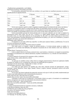 - Explicaciones gramaticales y actividades. 
Morfología pronominal: Pronombres personales. 
Los pronombres personales (con unos usos similares a los que tienen en castellano) presentan en primera y 
segunda persona la siguiente flexión: 
1ª Persona 2ªPersona 
Singular Plural Singular Plural 
Nom. ἐγώ ἡμεῖς σύ ὑμεῖς 
Acus. ἐμέ / με ἡμᾶς σέ / σε ὑμᾶς 
Gen. ἐμοῦ / μου ἡμῶν σοῦ / σου ὑμῶν 
Dat. ἐμοί / μοι ἡμῖν σοί / σοι ὑμῖν 
En los casos acusativo, genitivo y dativo singulares se puede apreciar la existencia de dos series, una tónica y 
otra átona. Los pronombres tónicos se utilizan para dar énfasis; los pronombres átonos son enclíticos: se apoyan 
tonalmente en la palabra anterior y no pueden, por lo tanto, encabezar la oración (algo semejante sucede en castellano: 
véanse, por ejemplo, los pronombres tónicos (a) mí, (a) ti, (a) él, (a) ella, frente a los átonos me, le, lo, la, le). 
Existe un pronombre personal de tercera persona, pero es muy poco utilizado; con ese valor se emplean los 
demostrativos οὗτος, αὕτη, τοῦτο, 'ése, ésa, eso', y εκεῖνος, η, ο, 'aquél, aquélla, aquello', para el nominativo; y el 
pronombre αὐτός, ή, ό (que debe traducirse con los personales 'él, ella, ello' y sus series átonas) para el resto de los 
casos. Estos pronombres coinciden plenamente con la declinación de ἀγαϑός, ή, όν, salvo en el nominativo y acusativo 
singulares del neutro, que carecen de la desinencia -ν. 
Morfología verbal: Imperativo. 
El imperativo es un modo verbal muy específico: se utiliza para expresar órdenes y prohibiciones. En uno de 
los textos encontramos este ejemplo: 
τὸ σὸν ὄνομα αὐτίκα νῦν μοι λέγε, 'dime ahora mismo tu nombre'. 
Este modo carece, en singular y plural, de primera persona, y la tercera persona apenas se emplea. La 
conjugación, en sus formas más habituales, del imperativo de presente de un verbo temático como λύω, 'desatar', es 
ésta: 
Singular Plural: 2ª persona λῦ-ε λύ-ε-τε 
Como se puede observar, las formas constan de raíz, vocal temática y desinencia: en singular la característica 
morfológica es la desinencia cero o falta de desinencia; en plural, la desinencia es -τε y coincide con la del indicativo. 
Actividades. 
1. Forma el imperativo de presente de los siguientes verbos y tradúcelo: 
γράφω, βλέπω, παίζω, τρέφω, βασιλεύω, ἀκούω 
Régimen verbal. 
Al igual que en castellano ciertos verbos tienen un sintagma preposicional en función de suplemento (hablar 
de, pensar en, confiar en, etc.), en griego hay verbos que son modificados por un genitivo: 
τῆς ἀλόχου καὶ τῶν τέκνων ἄρχει, 'manda sobre su mujer y sus hijos' 
τοῦ Πολυφήμου ἀκούουσιν, 'oyen a Polifemo'. 
Los verbos que rigen genitivo son aquellos que, entre otras, expresan nociones de 'participación': μετέχω, 
'participar'; 'mando': βασιλεύω, 'reinar', ἄρχω, 'mandar'; 'alcance': τυγχάνω, 'alcanzar'; 'percepción' (menos la de acción 
de 'ver'): ἀκούω, 'oír'. 
Verbo εἰμί con Dativo. 
En los textos que hemos traducido han aparecido oraciones en las que el verbo εἰμί estaba complementado por 
un dativo que tradicionalmente recibe la denominación de posesivo: 
αὐτοῖς νόμοι οὐκ εἰσιν, 'para ellos leyes no existen'; 
φοβερὰ νόσος σοί ἐστιν, 'para ti hay una terrible enfermedad'. 
Utilizando el verbo tener en la traducción y convirtiendo el dativo en sujeto y el nominativo en complemento 
directo, conseguimos una versión más adecuada de esta estructura sintáctica: 
'para ellos no hay leyes' = 'ellos no tienen leyes'; 
'para ti hay una terrible enfermedad' = 'tienes una terrible enfermedad'. 
Actividades. 
1. Analiza morfosintácticamente las siguientes oraciones y tradúcelas: 
 τοῖς ἀδίκοις ἀνϑρώποις νόμοι οὔκ εἰσιν. 
 ὁ Ὀδυσσεὺς καὶ οἱ ἑταῖροι τῆς νίκης μετέχουσιν. 
 ὦ ναῦται, τῶν Σειρήνων ἀκούετε. 
 ἡμῖν τέκνα οὐκ ἔστιν. 
 ὁ τύραννος τῆς Ἰϑάκης βασιλεύει. 
 ὦ Τηλέμαχε, σὺ τῆς δόξης τυγχάνεις. 
56 
 