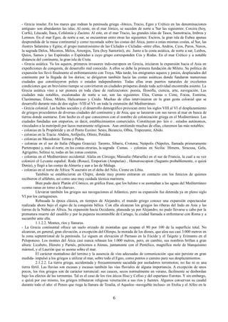 - Grecia insular. En los mares que rodean la península griega -Jónico, Tracio, Egeo y Crético en las denominaciones 
antiguas- son abundantes las islas. Al oeste, en el mar Jónico, se suceden de norte a 'Sur las siguientes: Corcira (hoy, 
Corfú), Léucade, Ítaca, Cefalonia y Zacinto. Al este, en el mar Tracio, las grandes islas de Tasos, Samotracia, Imbros y 
Lemnos. En el mar Egeo, de norte a sur, se encuentran entre otras las siguientes: Esciros, la gran isla de Eubea apenas 
desprendida de la masa continental y como recostada sobre las costas del Ática, junto a estas mismas costas, al Sur, las 
ilustres Salamina y Egina; el grupo numerosísimo de las Cíclades o Cícladas -entre ellas, Andros, Ceos, Paros, Naxos, 
la sagrada Delos, Miconos, Melos, Amorgos, Tera (hoy Santoriní), etc. Junto a la costa asiática, de norte a sur, Lesbos, 
Quíos, Samos y las Espórades o Espóradas a cuyo grupo corresponden Cos y Rodas. En el mar Crético y a notable 
distancia del continente, la gran isla de Creta. 
- Grecia asiática. Ya los aqueos, primeros invasores indo-europeos en Grecia, iniciaron la expansión hacia el Asia en 
expediciones de conquista, de desarrollo mal conocido. A ellos se debe la primera fundación de Mileto. Su política de 
expansión los llevó finalmente al enfrentamiento con Troya. Más tarde, los emigrantes aqueos y jonios, desplazados del 
continente por la llegada de los dorios; se dirigieron también hacia las costas asiáticas donde fundaron numerosas 
ciudades que constituyeron poleis o estados independientes. Todas ellas eran puertos naturales de excelentes 
condiciones que en brevísimo tiempo se convirtieron en ciudades prósperas donde toda actividad encontraba asiento. La 
Grecia asiática vino a ser pionera en toda clase de realizaciones: poesía, filosofía, ciencia, arte, navegación. Las 
ciudades más notables, escalonadas de norte a sur, son las siguientes: Elea, Cumas o Cime, Focea, Esmirna, 
Clazómenas, Éfeso, Mileto, Halicarnaso y Cnido. Muchas de ellas intervinieron en la gran gesta colonial que se 
desarrolló durante más de dos siglos -VIII al VI- en toda la extensión del Mediterráneo. 
- Grecia colonial. Las luchas sociales y el desarrollo demográfico provocan entre los siglos VIII al VI el desplazamiento 
de griegos procedentes de diversas ciudades del continente y de Asia, que se lanzaron con sus naves al mar en busca de 
tierras donde asentarse. Este hecho es el que conocemos con el nombre de colonización griega en el Mediterráneo. Las 
ciudades fundadas son emporios, es decir, establecimientos comerciales. Constituyen po- leis o . estados autónomos, 
vinculados a la metrópoli por lazos meramente religiosos. Aun omitiendo muchas de ellas, citaremos las más notables: 
- colonias en la Propóntide y en el Ponto Euxino: Sesto, Bizancio, Olbia, Trapezunte, Abido. 
- colonias en la Tracia: Abdera, Anfipolis, Olínto, Potidea. 
- colonias en Macedonia: Terma y Pidna. 
- colonias en el sur de Italia (Magna Graecia): Tarento, Síbaris, Crotona, Neápolis (Nápoles, llamada primeramente 
Partenopea) y, más al norte, en las costas etrurias, la sagrada Cumas. - colonias en Sicilia: Hímera, Siracusa, Gela, 
Agrigento, Selínui te, todas en las zonas costeras. 
- colonias en el Mediterráneo occidental: Alalia en Córcega; Massalia (Marsella) en el sur de Francia, la cual a su vez 
colonizó el Levante español: Rode (Rosas), Emporion (Ampurías) , Hemeroscopion (Sagunto probablemente, o quizá 
Denía), y llegó a las costas de Almería y aun a las de Málaga. 
- colonias en el norte de África: N aucratis en el delta del Nilo, Cirene en Libia. 
También se establecieron en Chipre, donde muy pronto entraron en contacto con los fenicios de quienes 
recibieron el alfabeto, así como una muy cuidada técnica marinera. 
Bien pudo decir Platón el Cómico, en gráfica frase, que los heleno s se asomaban a las aguas del Mediterráneo 
«como ranas en torno a la charca». 
Llevaron también los griegos sus navegaciones al Atlántico, pero su expansión fue detenida ya en pleno siglo 
VI por los cartagineses. 
Rebasada la época clásica, en tiempos de Alejandro, el mundo griego conoce una expansión espectacular 
realizada ahora bajo el signo de la conquista bélica. Con ella alcanzan los griegos las riberas del Indo en Asia y las 
tierras de la Nubia en África. Su expansión hacia Occidente, planeada ya por Alejandro, no pudo llevarse a cabo por la 
prematura muerte del caudillo y por la pujanza incontenible de Cartago, la ciudad llamada a enfrentarse con Roma y a 
sucumbir ante ella. 
1.1.2.2. Montes, ríos y llanuras. 
- La Grecia continental ofrece un suelo erizado de montañas que ocupan el 80 por 100 de la superficie total. No 
alcanzan, en general, gran elevación, a excepción del Olimpo, la morada de los dioses, que alza sus casi 3.000 metros en 
la zona septentrional de la península. Le siguen en elevación el Parnaso en la Fócide y el Taigeto y Erimanto en el 
Peloponeso. Los montes del Ática casi nunca rebasan los 1.000 metros, pero, en cambio, sus nombres brillan a gran 
altura: Licabeto, Himeto y Parnés, próximos a Atenas, juntamente con el Pentélico, magnífica mole de blanquísimo 
mármol, y el Laurión que se asoma sobre el mar. 
El carácter montañoso del terreno y la ausencia de vías adecuadas de comunicación -que aún persiste en gran 
medida- impulsó a los griegos a utilizar el mar, sobre todo el Egeo, como pontos o camino para sus desplazamientos. 
2.1.2.2. La tierra griega, accidentada y frecuentemente sacudida por asoladores terremotos; no fue ni es una 
tierra fértil. Las lluvias son escasas y escasas también las vías fluviales de alguna importancia. A excepción de unos 
pocos, los ríos griegos son de carácter torrencial: sus cauces, secos normalmente en verano, fácilmente se desbordan 
bajo los efectos de las tormentas. Tal es el caso de los ríos áticos Iliso y Cefiso y del espartano Eurotas. Y sin embargo, 
o quízá por eso mismo, los griegos tributaron religiosa veneración a sus ríos y fuentes. Algunos conservan su caudal 
durante todo el año: el Peneo que riega la llanura de Tesalia, el Aqueloo -navegable incluso- en Etolia y el Alfeo en la 
6 
 