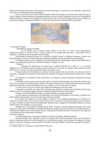 Según los historiadores de la época, hubo algunas otras colonias griegas en nuestra tierra, como Mainake o Artemisión, 
de las que no nos han llegado restos arqueológicos. 
Poco a poco la marea de la historia barrió el poderío militar de los griegos, la ascensión de Cartago hizo que las 
“poleis” griegas en Iberia perdieran su independencia política, ya bien a manos cartaginesas, ya bien por la necesidad de 
aliarse con Roma. La destrucción de Sagunto por Aníbal en 220 a. de C. provoca la II Guerra Púnica, que se saldará con 
la derrota de Cartago, la hegemonía de Roma y el inicio de la conquista de la Península Ibérica por Roma"12. 
- Arte griego en España. 
- Asentamientos griegos en España. 
De la mayoría de las colonias griegas citadas en los textos no existen restos arqueológicos. 
Posiblemente fueron los enclaves iberos o fenicios usados por los griegos para pernoctar y comercializar con los 
indígenas, y acabaron por dar sus propios nombres griegos. 
Está probada la fundación griega en las colonias de Rhode (Rosas) y Emporion (Ampurias), mientras que 
Hemeroskopeion y Alonis en el litoral alicantino y Mainake en Málaga, carecen de confirmación arqueológica. 
La influencia griega fue muy importante en las poblaciones íberas mediterráneas, entre las que difundieron su 
alfabeto, sus producciones cerámicas, su industria artesanal, su religión y su arte. 
- Ampurias. 
Emporion fue fundada por los colonos de la ciudad de Massalia en el 600 a. C., y se convirtió 
rápidamente en una próspera colonia, cabecera de intercambios con el interior. Los griegos traían cerámicas de lujo, 
perfumes, vino y aceite y a cambio, exportaban metales, sal, esparto y lino. 
El lugar elegido por los fundadores de Ampurias fue una pequeña isla muy próxima a la costa, hoy unida al 
continente y ocupada por el pueblecito de San Martín de Ampurias. Los griegos la denominaron "Palaia Polis" (ciudad 
vieja). 
Sus habitantes se extendieron luego a tierra firme, a la "Neapolis", donde aún pueden contemplarse las ruinas 
de la ciudad griega. 
La Neapolis tenía una trama urbana bastante regular. El recinto estaba defendido por una muralla. Sabemos por 
Tito Livio que al lado de la ciudad griega se abasteció un grupo de hispanos que se beneficiaban del comercio deseando 
adquirir las mercancías exóticas que llevaban las naves y vender, a su vez, los frutos de sus campos. 
La convivencia se inició con recelos, pero acabaron mezclándose en una sola ciudad. 
La Neapolis se articulaba con cuatro calles rectilíneas que confluían en el ágora, por las esquinas de ésta, rasgo 
bastante común en la urbanística griega. Además, marcaban la ordenación de las calles restantes. 
El ágora, como denominaban los griegos a la plaza principal, era regular y porticada. 
Los dos conjuntos arquitectónicos más importantes, los templos de Asklepeion y el de Serapis, se hallan al sur, 
donde también están la puerta y los restos mejor conservados de la muralla. 
En el templo de Asklepeion el recinto sagrado o "témenos" es un rectángulo delimitado por la muralla de la 
ciudad en dos de sus lados y por un grueso muro de cantería en los otros dos. Una escalinata daba acceso al santuario, 
en el que se hallaba en primer término un amplio podio. Quedan escasos vestigios de dos pequeños edículos en las que 
recibían culto el dios Asklepios y quizá, Hygieia. 
Asklepios era el dios griego de la salud, hijo de Apolo, e Hygieia, es la personificación femenina de la salud. 
Serapis es el dios egipcio identificado con Hades-Plutón por los griegos y que fue convertido en divinidad suprema en 
Alejandría. El templo se eleva sobre un podio al que se sube por dos escalerillas laterales. El témenos es muy espacioso 
y está rodeado por una impresionante columnata. 
Escultura en mármol. 
La estatua griega mejor conservada en España es la del dios Asklepios, labrada en mármol. 
Está representado de pie, apoyando el peso de su cuerpo sobre la pierna izquierda, mientras que la derecha se 
dobla. El báculo que porta en su mano izquierda no es un elemento de apoyo, sino un atributo de majestad. El cuerpo 
aparece envuelto en un amplio manto que pende del hombro izquierdo, dejando al descubierto gran parte del pecho y 
12 Trujillo Gómez, A. Los griegos en Iberia (2007), Xifos.com 
60 
 
