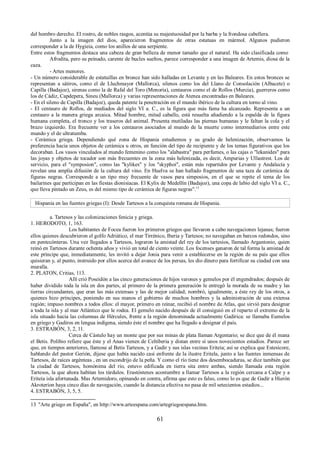 del hombro derecho. El rostro, de nobles rasgos, acentúa su majestuosidad por la barba y la frondosa cabellera. 
Junto a la imagen del dios, aparecieron fragmentos de otras estatuas en mármol. Algunos pudieron 
corresponder a la de Hygieia, como los anillos de una serpiente. 
Entre estos fragmentos destaca una cabeza de gran belleza de menor tamaño que el natural. Ha sido clasificada como 
Afrodita, pero su peinado, carente de bucles sueltos, parece corresponder a una imagen de Artemis, diosa de la 
caza. 
- Artes menores. 
- Un número considerable de estatuillas en bronce han sido halladas en Levante y en las Baleares. En estos bronces se 
representan a sátiros, como el de Lluchmayor (Mallorca), silenos como los del Llano de Consolación (Albacete) o 
Capilla (Badajoz), sirenas como la de Rafal del Toro (Menoría), centauros como el de Rollos (Murcia), guerreros como 
los de Cádiz, Capdepera, Sineu (Mallorca) y varias representaciones de Atenea encontradas en Baleares. 
- En el sileno de Capilla (Badajoz), queda patente la penetración en el mundo ibérico de la cultura en torno al vino. 
- El centauro de Rollos, de mediados del siglo VI a. C., es la figura que más fama ha alcanzado. Representa a un 
centauro a la manera griega arcaica. Mitad hombre, mitad caballo, está resuelta añadiendo a la espalda de la figura 
humana completa, el tronco y los traseros del animal. Presenta mutiladas las piernas humanas y le faltan la cola y el 
brazo izquierdo. Era frecuente ver a los centauros asociados al mundo de la muerte como intermediarios entre este 
mundo y el de ultratumba. 
- Cerámica griega. Dependiendo qué zona de Hispania estudiemos y su grado de helenización, observamos la 
preferencia hacia unos objetos de cerámica u otros, en función del tipo de recipiente y de los temas figurativos que los 
decoraban. Los vasos vinculados al mundo femenino como los "alabastra" para perfumes, o las cajas o "lekanides" para 
las joyas y objetos de tocador son más frecuentes en la zona más helenizada, es decir, Ampurias y Ullastrest. Los de 
servicio, para el "symposion", como las "kylikes" y los "skyphoi", están más repartidos por Levante y Andalucía y 
revelan una amplia difusión de la cultura del vino. En Huelva se han hallado fragmentos de una taza de cerámica de 
figuras negras. Corresponde a un tipo muy frecuente de vasos para simposios, en el que se repite el tema de los 
bailarines que participan en las fiestas dionisíacas. El Kylix de Medellín (Badajoz), una copa de labio del siglo VI a. C., 
que lleva pintado un Zeus, es del mismo tipo de cerámica de figuras negras".13 
Hispania en las fuentes griegas (I): Desde Tartesos a la conquista romana de Hispania. 
a. Tartesos y las colonizaciones fenicia y griega. 
1. HERODOTO, 1, 163. 
Los habitantes de Focea fueron los primeros griegos que llevaron a cabo navegaciones lejanas; fueron 
ellos quienes descubrieron el golfo Adriático, el mar Tirrénico, Iberia y Tartesos; no navegaban en barcos redondos, sino 
en pentecónteras. Una vez llegados a Tartesos, lograron la amistad del rey de los tartesios, llamado Argantonio, quien 
reinó en Tartesos durante ochenta años y vivió un total de ciento veinte. Los focenses ganaron de tal forma la amistad de 
este príncipe que, inmediatamente, les invitó a dejar Jonia para venir a establecerse en la región de su país que ellos 
quisieran y, al punto, instruido por ellos acerca del avance de los persas, les dio dinero para fortificar su ciudad con una 
muralla. 
2. PLATON, Critias, 113. 
Allí crió Poseidón a las cinco generaciones de hijos varones y gemelos por él engendrados; después de 
haber dividido toda la isla en dos partes, al primero de la primera generación le entregó la morada de su madre y las 
tierras circundantes, que eran las más extensas y las de mejor calidad; nombró, igualmente, a éste rey de los otros, a 
quienes hizo príncipes, poniendo en sus manos el gobierno de muchos hombres y la administración de una extensa 
región; impuso nombres a todos ellos: el mayor, primero en reinar, recibió el nombre de Atlas, que sirvió para designar 
a toda la isla y al mar Atlántico que le rodea. El gemelo nacido después de él consiguió en el reparto el extremo de la 
isla situado hacia las columnas de Hércules, frente a la región denominada actualmente Gadírica: se llamaba Eumelos 
en griego y Gadiros en lengua indígena, siendo éste el nombre que ha llegado a designar el país. 
3. ESTRABÓN, 3, 2, 11. 
Cerca de Cástulo hay un monte que por sus minas de plata llaman Argentario; se dice que de él mana 
el Betis. Polibio refiere que éste y el Anas vienen de Celtiberia y distan entre sí unos novecientos estadios. Parece ser 
que, en tiempos anteriores, llamose al Betis Tartesos, y a Gadir y sus islas vecinas Eriteia; así se explica que Estesícore, 
hablando del pastor Gerión, dijese que había nacido casi enfrente de la ilustre Eritela, junto a las fuentes inmensas de 
Tartesos, de raíces argénteas , en un escondrijo de la peña. Y como el río tiene dos desembocaduras, se dice también que 
la ciudad de Tartesos, homónima del río, estuvo edificada en tierra sita entre ambas, siendo llamada esta región 
Tartesos, la que ahora habitan los túrdulos. Erastóstenes acostumbre a llamar Tartesos a la región cercana a Calpe y a 
Eriteia isla afortunada. Mas Artemidoro, opinando en contra, afirma que esto es falso, como lo es que de Gadir a Hierón 
Akroteríon haya cinco días de navegación, cuando la distancia efectiva no pasa de mil setecientos estadios... 
4. ESTRABÓN, 3, 5, 5. 
13 "Arte griego en España", en http://www.arteespana.com/artegriegoespana.htm. 
61 
 