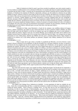 Sobre la fundación de Gadir he aquí lo que dicen recordar los gaditanos: que cierto oráculo mandó a 
los tirios fundar un establecimiento en las columnas de Hércules; los enviados para hacer la exploración llegaron hasta 
el estrecho que hay junto a Calpe, y creyeron que los promontorios que forman el estrecho eran los confines de la tierra 
habitada y el término de las empresas de Hércules; suponiendo, entonces, que allí estaban las columnas de que había 
hablado el oráculo. Echaron el ancla en cierto lugar de más acá de las Columnas, allí donde hoy se levanta la ciudad de 
los exitanos. Mas como en este punto de la costa ofreciesen un sacrificio a los dioses y las víctimas no fueran propicias, 
entonces se volvieron. Tiempo después los enviados atravesaron el estrecho, llegando hasta una isla consagrada a 
Hércules, sita junto a Onoba, ciudad de la Iberia, y a unos mil quinientos estadios fuera del estrecho; como creyeran que 
estaban allí las Columnas, sacrificaron de nuevo a los dioses, más otra vez fueron adversas las víctimas, y regresaron a 
la patria. En la tercera expedición fundaron Gadeira, y alzaron el santuario en la parte oriental de la isla, y la ciudad en 
la occidental. Por estos unos creen que los promontorios que forman el estrecho son las Columnas, mientras que otros 
las identifican con las de Gadeira, habiendo quien cree que están fuera, mas lejos que Gadeira... 
5. ESTRABÓN, 3, 4, 2-3. 
Partiendo de Calpe, cruza Bastetania y el país de los oretanos, una cordillera abierta de bosques 
densos y árboles corpulentos, que separa la zona costera del interior. En ella, la primera ciudad es Malaka, que dista 
tanto de Calpe como ésta de Gadeira; en ella hay un emporio que usan los indígenas que viven la costa opuesta, y 
grandes talleres de salazón. Algunos creen que es la misma Mainake, que la tradición dice haber sido la última de las 
ciudades focenses hacia el occidente; pero no es así pues ésta se halla más lejos de Calpe, y los vestigios de sus ruinas 
demuestran ser una ciudad griega, mientras que Malaka está mas cerca y presenta planta fenicia. Sigue después la 
ciudad de los exitanos, de la cual alaban también sus salazones. Después viene Abdera, fundación de los fenicios 
igualmente.... 
6. ESTRABÓN, 3, 2, 13. 
Pero es mejor aún lo que vamos a recordar; la expedición de Hércules y la de las fenicios a estos 
parajes le dieron (a Homero), de sus habitantes, la idea de un pueblo rico y de buena condición; así pues, su sujeción a 
los fenicios fue tan completa que hoy día la mayoría de las ciudades de la Turdetania y de las regiones vecinas están 
habitadas por aquellos. Me parece cierto, asimismo, que Ulises llegase hasta aquí en su expedición, la cual le sirvió (a 
Homero) de pretexto para que, como en la Ilíada, también en la Odisea, convirtiera lo histórico en narración fabulosa, 
según costumbre de los poetas. En efecto, no sólo se hallan vestigios de estas cosas en Italia, Sicilia y otros lugares, sino 
en Atenea y otros mil indicios de las andanzas del héroe y los demás que sobrevivieron a la guerra troyana, tan funesta 
para los defensores como para los conquistadores de Troya. Efectivamente, no lograron sino una victoria kadmeia y, en 
cambio, perdieron sus casas, sin conseguir cada uno más que una pequeña parte del botín; así, pues, se vieron obligados 
a echarse a la piratería, tanto los helenos como los que habían escapado y sobrevivido a la destrucción de su patria, unos 
por valor, los otros por venganza. Porque cada uno se había dicho que es bochornoso estar largo tiempo lejos de los 
suyos y volverse de vacío a ellos. Así, al lado de las andanzas de Eneas, de Antenor y de los Henetos, la Historia ha 
registrado las de Diomedes, Menelao, de Menesteo y de otros. Ahora bien: instruido por la voz de la Historia de todas 
estas expediciones guerreras a las costas meridionales de Iberia, conocedor también de la riqueza de estas regiones y de 
los bienes de todas clases que poseen y que los fenicios dieron a conocer, tuvo la idea de colocar aquí la fusión de las 
almas piadosas, y el Elysion Pedion, donde, según la predicción de Proteo Menelao debía vivir algún día.... 
7. HERÓDOTO, 4, 152. 
Pero entre tanto una nave samia, cuyo capitán era Koleo, fletada para Egipto, fue llevada por los temporales a 
la misma Platea. Los samios que en ella venían, informados por Korobio de todo los sucedido, le proveyeron de víveres 
para un año, y levando ancla deseosos de llegar a Egipto, partiéronse de la isla, por más que soplaba el viento 
subsolano, el cual, como no quisiese amainar, les obligó a pasar más allá de las Columnas de Herakles, y llegar, por su 
buena suerte, a Tartesos. Era entonces Tartesos para los griegos un imperio virgen y reciente que acababan de descubrir. 
Allí negociaron tan bien con sus géneros que ninguno les igualó jamás en la ganancia del viaje, al menos de aquellos de 
quienes puedo hablar con fundamento, exceptuando siempre a Sóstrato, natural de Egina, hijo de Laodamante, con 
quien nadie puede igualarse en lucro. Los samios, poniendo aparte la décima de su ganancia, que subió a seis talentos, 
hicieron con ella un caldero de bronce a manera de pila argólica; alrededor de él había grifos mirándose unos a otros, y 
era sostenido por tres colosos puestos de rodillas, cada uno de siete codos de alto; fue dedicado al Hereión. 
8. ESTRABÓN, 3 4, 8. 
Tras Abdera está Carthago Nova, fundación de Asdrúbal, ...la más importante de todas las ciudades de esta 
zona... Entre ella y la desembocadura del Iber, y a mitad de la distancia, se halla el río Súcron, su desembocadura y la 
ciudad del mismo nombre... Entre el Súcron y Carthago Nova , no muy lejos del río, hay tres fundaciones de los 
massaliotas; de ellas la más conocida es Hemeroskopión, que tiene sobre el promontorio un santuario dedicado a 
Artemisa Efesia, muy venerado. Es un lugar bien defendido y apto para nido de piratas; de lejos es visible para los que 
se acercan navegando. Su nombre es Dianium, es decir, Artemision... Al otro lado del Súcron , yendo hacia las bocas del 
Iber, hállase Sagunton, fundación de los zakyntios... En sus cercanías están las ciudades de Cherrónesos, Oléastron y 
Kartalías. Luego, en el paso del Iber, la colonia Dertossa... Más al norte está Empóríon. Dicha ciudad es una fundación 
de los massaliotas... Aquí está , asimismo, Rhóde, pequeña factoría de los emporitanos, pero fundación, según algunos, 
de los rodios... Primeramente los empuritanos se establecieron en cierta islita cercana, que hoy llaman Palaiá Pólis; pero 
62 
 
