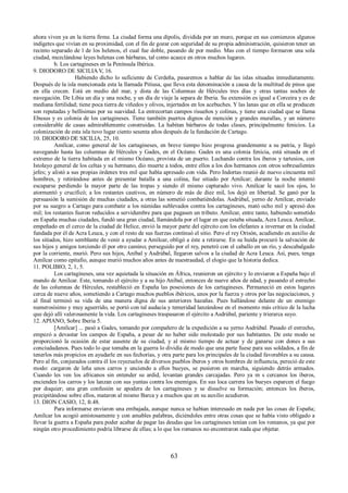 ahora viven ya en la tierra firme. La ciudad forma una dípolis, dividida por un muro, porque en sus comienzos algunos 
indigetes que vivían en su proximidad, con el fin de gozar con seguridad de su propia administración, quisieron tener un 
recinto separado de l de los helenos, el cual fue doble, pasando de por medio. Mas con el tiempo formaron una sola 
ciudad, mezclándose leyes helenas con bárbaras, tal como acaece en otros muchos lugares. 
b. Los cartagineses en la Península Ibérica. 
9. DIODORO DE SICILIA V, 16. 
Habiendo dicho lo suficiente de Cerdeña, pasaremos a hablar de las islas situadas inmediatamente. 
Después de la isla mencionada esta la llamada Pitiusa, que lleva esta denominación a causa de la multitud de pinos que 
en ella crecen. Está en medio del mar, y dista de las Columnas de Hércules tres días y otras tantas noches de 
navegación. De Libia un día y una noche, y un día de viaje la separa de Iberia. Su extensión es igual a Corceira y es de 
mediana fertilidad; tiene poca tierra de viñedos y olivos, injertados en los acebuches. Y las lanas que en ella se producen 
son reputadas y bellísimas por su suavidad. La entrecortan campos risueños y colinas, y tiene una ciudad que se llama 
Ebusus y es colonia de los cartagineses. Tiene también puertos dignos de mención y grandes murallas, y un número 
considerable de casas admirablemente construidas. La habitan bárbaros de todas clases, principalmente fenicios. La 
colonización de esta isla tuvo lugar ciento sesenta años después de la fundación de Cartago. 
10. DIODORO DE SICILIA, 25, 10. 
Amílcar, como general de los cartagineses, en breve tiempo hizo progresa grandemente a su patria, y llegó 
navegando hasta las columnas de Hércules y Gades, en el Océano. Gades es una colonia fenicia, está situada en el 
extremo de la tierra habitada en el mismo Océano, provista de un puerto. Luchando contra los íberos y tartesios, con 
Istolayo general de los celtas y su hermano, dio muerte a todos, entre ellos a los dos hermanos con otros sobresalientes 
jefes; y alistó a sus propias órdenes tres mil que había apresado con vida. Pero Indortas reunió de nuevo cincuenta mil 
hombres, y retirándose antes de presentar batalla a una colina, fue sitiado por Amílcar; durante la noche intentó 
escaparse perdiendo la mayor parte de las tropas y siendo él mismo capturado vivo. Amílcar le sacó los ojos, lo 
atormentó y crucificó; a los restantes cautivos, en número de más de diez mil, los dejó en libertad. Se ganó por la 
persuasión la sumisión de muchas ciudades, a otras las sometió combatiéndolas. Asdrúbal, yerno de Amílcar, enviado 
por su suegro a Cartago para combatir a los númidas sublevados contra los cartagineses, mató ocho mil y apresó dos 
mil; los restantes fueron reducidos a servidumbre para que pagasen un tributo. Amílcar, entre tanto, habiendo sometido 
en España muchas ciudades, fundó una gran ciudad, llamándola por el lugar en que estaba situada, Acra Leuca. Amílcar, 
empeñado en el cerco de la ciudad de Helice, envió la mayor parte del ejército con los elefantes a invernar en la ciudad 
fundada por él de Acra Leuca, y con el resto de sus fuerzas continuó el sitio. Pero el rey Orisón, acudiendo en auxilio de 
los sitiados, hizo semblante de venir a ayudar a Amílcar, obligó a éste a retirarse. En su huída procuró la salvación de 
sus hijos y amigos torciendo él por otro camino; perseguido por el rey, penetró con el caballo en un río, y descabalgado 
por la corriente, murió. Pero sus hijos, Aníbal y Asdrúbal, llegaron salvos a la ciudad de Acra Leuca. Así, pues, tenga 
Amílcar como epitafio, aunque murió muchos años antes de nuestraedad, el elogio que la historia dedica. 
11. POLIBIO, 2, 1, 5. 
Los cartagineses, una vez aquietada la situación en África, reunieron un ejército y lo enviaron a España bajo el 
mando de Amílcar. Este, tomando el ejército y a su hijo Aníbal, entonces de nueve años de edad, y pasando el estrecho 
de las columnas de Hércules, restableció en España las posesiones de los cartagineses. Permaneció en estos lugares 
cerca de nueve años, sometiendo a Cartago muchos pueblos ibéricos, unos por la fuerza y otros por las negociaciones, y 
al final terminó su vida de una manera digna de sus anteriores hazañas. Pues hallándose delante de un enemigo 
numerosísimo y muy aguerrido, se portó con tal audacia y temeridad lanzándose en el momento más crítico de la lucha 
que dejó allí valerosamente la vida. Los cartagineses traspasaron el ejército a Asdrúbal, pariente y trierarca suyo. 
12. APIANO, Sobre Iberia 5. 
[Amílcar] ... pasó a Gades, tomando por compañero de la expedición a su yerno Asdrúbal. Pasado el estrecho, 
empezó a devastar los campos de España, a pesar de no haber sido molestado por sus habitantes. De este modo se 
proporcionó la ocasión de estar ausente de su ciudad, y al mismo tiempo de actuar y de ganarse con dones a sus 
conciudadanos. Pues todo lo que tomaba en la guerra lo dividía de modo que una parte fuese para sus soldados, a fin de 
tenerlos más propicios en ayudarle en sus fechorías, y otra parte para los principales de la ciudad favorables a su causa. 
Pero al fin, conjurados contra él los reyezuelos de diversos pueblos íberos y otros hombres de influencia, pereció de este 
modo: cargaron de leña unos carros y unciendo a ellos bueyes, se pusieron en marcha, siguiendo detrás armados. 
Cuando les ven los africanos sin entender su ardid, levantan grandes carcajadas. Pero ya m s cercanos los íberos, 
encienden los carros y los lanzan con sus yuntas contra los enemigos. En sus loca carrera los bueyes esparcen el fuego 
por doquier; una gran confusión se apodera de los cartagineses y se disuelve su formación; entonces los íberos, 
precipitándose sobre ellos, mataron al mismo Barca y a muchos que en su auxilio acudieron. 
13. DION CASIO, 12, fr.48. 
Para informarse enviaron una embajada, aunque nunca se habían interesado en nada por las cosas de España; 
Amílcar los acogió amistosamente y con amables palabras, diciéndoles entre otras cosas que se había visto obligado a 
llevar la guerra a España para poder acabar de pagar las deudas que los cartagineses tenían con los romanos, ya que por 
ningún otro procedimiento podría librarse de ellas; a lo que los romanos no encontraron nada que objetar. 
63 
 