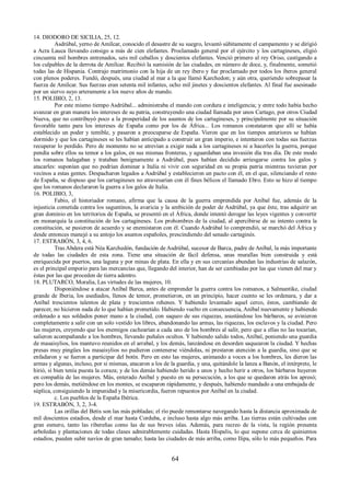 14. DIODORO DE SICILIA, 25, 12. 
Asdrúbal, yerno de Amílcar, conocido el desastre de su suegro, levantó súbitamente el campamento y se dirigió 
a Acra Lauca llevando consigo a más de cien elefantes. Proclamado general por el ejército y los cartagineses, eligió 
cincuenta mil hombres entrenados, seis mil caballos y doscientos elefantes. Venció primero al rey Oriso, castigando a 
los culpables de la derrota de Amílcar. Recibió la sumisión de las ciudades, en número de doce, y, finalmente, sometió 
todas las de Hispania. Contrajo matrimonio con la hija de un rey íbero y fue proclamado por todos los íberos general 
con plenos poderes. Fundó, después, una ciudad al mar a la que llamó Karchedon; y aún otra, queriendo sobrepasar la 
fuerza de Amílcar. Sus fuerzas eran setenta mil infantes, ocho mil jinetes y doscientos elefantes. Al final fue asesinado 
por un siervo suyo arteramente a los nueve años de mando. 
15. POLIBIO, 2, 13. 
Por este mismo tiempo Asdrúbal... administraba el mando con cordura e inteligencia; y entre todo había hecho 
avanzar en gran manera los intereses de su patria, construyendo una ciudad llamada por unos Cartago, por otros Ciudad 
Nueva, que no contribuyó poco a la prosperidad de los asuntos de los cartagineses, y principalmente por su situación 
favorable tanto para los intereses de España como por los de África... Los romanos constataron que allí se había 
establecido un poder y temible, y pasaron a preocuparse de España. Vieron que en los tiempos anteriores se habían 
dormido y que los cartagineses se les habían anticipado a construir un gran imperio, e intentaron con todas sus fuerzas 
recuperar lo perdido. Pero de momento no se atrevían a exigir nada a los cartagineses ni a hacerles la guerra, porque 
pendía sobre ellos su temor a los galos, en sus mismas fronteras, y aguardaban una invasión día tras día. De este modo 
los romanos halagaban y trataban benignamente a Asdrúbal, pues habían decidido arriesgarse contra los galos y 
atacarles: suponían que no podrían dominar a Italia ni vivir con seguridad en su propia patria mientras tuvieran por 
vecinos a estas gentes. Despacharon legados a Asdrúbal y establecieron un pacto con él, en el que, silenciando el resto 
de España, se dispuso que los cartagineses no atravesarían con él fines bélicos el llamado Ebro. Esto se hizo al tiempo 
que los romanos declararon la guerra a los galos de Italia. 
16. POLIBIO, 3, 
Fabio, el historiador romano, afirma que la causa de la guerra emprendida por Aníbal fue, además de la 
injusticia cometida contra los saguntinos, la avaricia y la ambición de poder de Asdrúbal, ya que éste, tras adquirir un 
gran dominio en los territorios de España, se presentó en el África, donde intentó derogar las leyes vigentes y convertir 
en monarquía la constitución de los cartagineses. Los prohombres de la ciudad, al apercibirse de su intento contra la 
constitución, se pusieron de acuerdo y se enemistaron con él. Cuando Asdrúbal lo comprendió, se marchó del África y 
desde entonces manejó a su antojo los asuntos españoles, prescindiendo del senado cartaginés. 
17. ESTRABÓN, 3, 4, 6. 
Tras Abdera está Néa Karchedón, fundación de Asdrúbal, sucesor de Barca, padre de Aníbal, la más importante 
de todas las ciudades de esta zona. Tiene una situación de fácil defensa, unas murallas bien construida y está 
enriquecida por puertos, una laguna y por minas de plata. En ella y en sus cercanías abundan las industrias de salazón, 
es el principal emporio para las mercancías que, llegando del interior, han de ser cambiadas por las que vienen del mar y 
éstas por las que proceden de tierra adentro. 
18. PLUTARCO, Moralia, Las virtudes de las mujeres, 10. 
Disponiéndose a atacar Aníbal Barca, antes de emprender la guerra contra los romanos, a Salmantike, ciudad 
grande de Iberia, los asediados, llenos de temor, prometieron, en un principio, hacer cuento se les ordenara, y dar a 
Aníbal trescientos talentos de plata y trescientos rehenes. Y habiendo levantado aquel cerco, éstos, cambiando de 
parecer, no hicieron nada de lo que habían prometido. Habiendo vuelto en consecuencia, Aníbal nuevamente y habiendo 
ordenado a sus soldados poner mano a la ciudad, con saqueo de sus riquezas, asustándose los bárbaros, se avinieron 
completamente a salir con un solo vestido los libres, abandonando las armas, las riquezas, los esclavos y la ciudad. Pero 
las mujeres, creyendo que los enemigos cachearían a cada uno de los hombres al salir, pero que a ellas no las tocarían, 
salieron acompañando a los hombres, llevando puñales ocultos. Y habiendo salido todos, Aníbal, poniendo una guardia 
de masaisylios, los mantuvo reunidos en el arrabal, y los demás, lanzándose en desorden saquearon la ciudad. Y hechas 
presas muy pingües los masaisylios no pudieron contenerse viéndolas, ni prestaron atención a la guardia, sino que se 
enfadaron y se fueron a participar del botín. Pero en esto las mujeres, animando a voces a los hombres, les dieron las 
armas y algunas, incluso, por si mismas, atacaron a los de la guardia, y una, quitándole la lanza a Banón, el intérprete, le 
hirió, si bien tenía puesta la coraza; y de los demás habiendo herido a unos y hecho herir a otros, los bárbaros huyeron 
en compañía de las mujeres. Más, enterado Aníbal y puesto en su persecución, a los que se quedaron atrás los apresó; 
pero los demás, metiéndose en los montes, se escaparon rápidamente, y después, habiendo mandado a una embajada de 
súplica, consiguiendo la impunidad y la misericordia, fueron repuestos por Aníbal en la ciudad. 
c. Los pueblos de la España Ibérica. 
19. ESTRABÓN, 3, 2, 3-4. 
Las orillas del Betis son las más pobladas; el río puede remontarse navegando hasta la distancia aproximada de 
mil doscientos estadios, desde el mar hasta Corduba, e incluso hasta algo más arriba. Las tierras están cultivadas con 
gran esmero, tanto las ribereñas como las de sus breves islas. Además, para recreo de la vista, la región presenta 
arboledas y plantaciones de todas clases admirablemente cuidadas. Hasta Hispalis, lo que supone cerca de quinientos 
estadios, pueden subir navíos de gran tamaño; hasta las ciudades de más arriba, como Ilipa, sólo lo más pequeños. Para 
64 
 