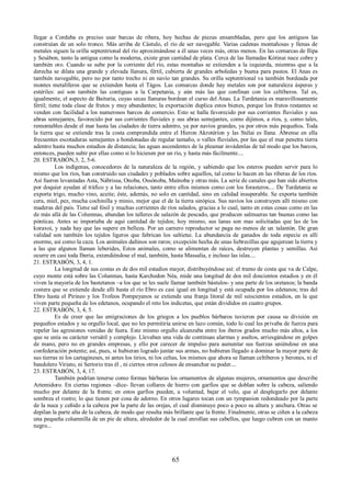 llegar a Corduba es preciso usar barcas de ribera, hoy hechas de piezas ensambladas, pero que los antiguos las 
construían de un solo tronco. Más arriba de Cástulo, el río de ser navegable. Varias cadenas montañosas y llenas de 
metales siguen la orilla septentrional del río aproximándose a él unas veces más, otras menos. En las comarcas de Ilipa 
y Sesábon, tanto la antigua como la moderna, existe gran cantidad de plata. Cerca de las llamadas Kótinai nace cobre y 
también oro. Cuando se sube por la corriente del río, estas montañas se extienden a la izquierda, mientras que a la 
derecha se dilata una grande y elevada llanura, fértil, cubierta de grandes arboledas y buena para pastos. El Anas es 
también navegable, pero no por tanto trecho ni en navío tan grandes. Su orilla septentrional va también bordeada por 
montes metalíferos que se extienden hasta el Tágos. Las comarcas donde hay metales son por naturaleza ásperas y 
estériles: así son también las contiguas a la Carpetania, y aún más las que confinan con los celtíberos. Tal es, 
igualmente, el aspecto de Baituria, cuyas secas llanuras bordean el curso del Anas. La Turdetania es maravillosamente 
fértil; tiene toda clase de frutos y muy abundantes; la exportación duplica estos bienes, porque los frutos restantes se 
venden con facilidad a los numerosos barcos de comercio. Esto se halla favorecido por sus corrientes fluviales y sus 
abras semejantes, favorecido por sus corrientes fluviales y sus abras semejantes, como dijimos, a ríos, y, como tales, 
remontables desde el mar hasta las ciudades de tierra adentro, ya por navíos grandes, ya por otros más pequeños. Toda 
la tierra que se extiende tras la costa comprendida entre el Hieron Akrotéríon y las Stélai es llana. Ábrense en ella 
frecuentes escotaduras semejantes a hondonadas de regular tamaño, o valles fluviales, por las que el mar penetra tierra 
adentro hasta muchos estadios de distancia; las aguas ascendentes de la pleamar invádenlas de tal modo que los barcos, 
entonces, pueden subir por ellas como si lo hiciesen por un río, y hasta más fácilmente.... 
20. ESTRABÓN,3, 2, 5-6. 
Los indígenas, conocedores de la naturaleza de la región, y sabiendo que los esteros pueden servir para lo 
mismo que los ríos, han construido sus ciudades y poblados sobre aquellos, tal como lo hacen en las riberas de los ríos. 
Así fueron levantadas Asta, Nábrissa, Onoba, Ossónoba, Maínoba y otras más. La serie de canales que han sido abiertos 
por doquier ayudan al tráfico y a las relaciones, tanto entre ellos mismos como con los forasteros.... De Turdetania se 
exporta trigo, mucho vino, aceite; éste, además, no solo en cantidad, sino en calidad insuperable. Se exporta también 
cera, miel, pez, mucha cochinilla y minio, mejor que el de la tierra sinópica. Sus navíos los construyen allí mismo con 
maderas del país. Tiene sal fósil y muchas corrientes de ríos salados, gracias a lo cual, tanto en estas cosas como en las 
de más allá de las Columnas, abundan los talleres de salazón de pescado, que producen salmueras tan buenas como las 
pónticas. Antes se importaba de aquí cantidad de tejidos; hoy mismo, sus lanas son mas solicitadas que las de los 
koraxoi, y nada hay que las supere en belleza. Por un carnero reproductor se paga no menos de un talantón. De gran 
validad son también los tejidos ligeros que fabrican los saltietai. La abundancia de ganados de toda especie es allí 
enorme, así como la caza. Los animales dañinos son raros; excepción hecha de unas liebrecillas que agujerean la tierra y 
a las que algunos llaman leberides, Estos animales, como se alimentan de raíces, destruyen plantas y semillas. Así 
ocurre en casi toda Iberia, extendiéndose el mal, también, hasta Massalia, e incluso las islas.... 
21. ESTRABÓN, 3, 4, 1. 
La longitud de sus costas es de dos mil estadios mayor, distribuyéndose así: el tramo de costa que va de Calpe, 
cuyo monte está sobre las Columnas, hasta Karchedon Néa, mide una longitud de dos mil doscientos estadios y en él 
viven la mayoría de los bastetanos –a los que se les suele llamar también bástulos- y una parte de los oretanos; la banda 
costera que se extiende desde allí hasta el río Ebro es casi igual en longitud y está ocupada por los edetanos; tras del 
Ebro hasta el Pirineo y los Trofeos Pompeyanos se extiende una franja litoral de mil seiscientos estadios, en la que 
viven parte pequeña de los edetanos, ocupando el reto los indicetas, que están divididos en cuatro grupos. 
22. ESTRABÓN, 3, 4, 5. 
Es de creer que las emigraciones de los griegos a los pueblos bárbaros tuvieron por causa su división en 
pequeños estados y su orgullo local, que no les permitiría unirse en lazo común, todo lo cual les privaba de fuerza para 
repeler las agresiones venidas de fuera. Este mismo orgullo alcanzaba entre los iberos grados mucho más altos, a los 
que se unía su carácter versátil y complejo. Llevaban una vida de continuas alarmas y asaltos, arriesgándose en golpes 
de mano, pero no en grandes empresas, y ello por carecer de impulso para aumentar sus fuerzas uniéndose en una 
confederación potente; así, pues, si hubieran logrado juntar sus armas, no hubieran llegado a dominar la mayor parte de 
sus tierras ni los cartagineses, ni antes los tirios, ni los celtas, los mismos que ahora se llaman celtíberos y berones, ni el 
bandolero Viriato, ni Sertorio tras él , ni ciertos otros celosos de ensanchar su poder.... 
23. ESTRABÓN, 3, 4, 17. 
También podrían tenerse como formas bárbaras los ornamentos de algunas mujeres, ornamentos que describe 
Artemidoro. En ciertas regiones –dice- llevan collares de hierro con garfios que se doblan sobre la cabeza, saliendo 
mucho por delante de la frente; en estos garfios pueden, a voluntad, bajar el velo, que al desplegarlo por delante 
sombrea el rostro; lo que tienen por cosa de adorno. En otros lugares tocan con un tympanion redondeado por la parte 
de la nuca y ceñido a la cabeza por la parte de las orejas, el cual disminuye poco a poco su altura y anchura. Otras se 
depilan la parte alta de la cabeza, de modo que resulta más brillante que la frente. Finalmente, otras se ciñen a la cabeza 
una pequeña columnilla de un pie de altura, alrededor de la cual enrollan sus cabellos, que luego cubren con un manto 
negro... 
65 
 