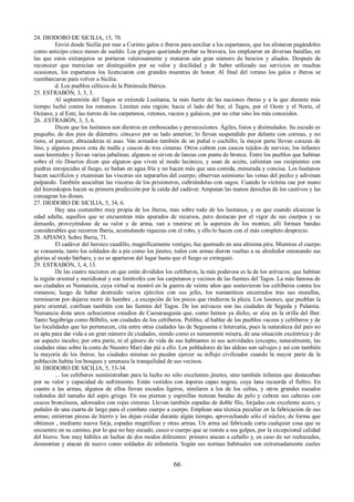 24. DIODORO DE SICILIA, 15, 70. 
Envió desde Sicilia por mar a Corinto galos e íberos para auxiliar a los espartanos, que los alistaron pagándoles 
como anticipo cinco meses de sueldo. Los griegos queriendo probar su bravura, los emplearon en diversas batallas, en 
las que estos extranjeros se portaron valerosamente y mataron aún gran número de beocios y aliados. Después de 
reconocer que merecían ser distinguidos por su valor y docilidad y de haber utilizado sus servicios en muchas 
ocasiones, los espartanos los licenciaron con grandes muestras de honor. Al final del verano los galos e íberos se 
reembarcaron para volver a Sicilia. 
d. Los pueblos célticos de la Península Ibérica. 
25. ESTRABÓN, 3, 3, 3. 
Al septentrión del Tagos se extiende Lusitania, la más fuerte de las naciones iberas y a la que durante más 
tiempo luchó contra los romanos. Limitan esta región; hacia el lado del Sur, el Tagos, por el Oeste y el Norte, el 
Océano, y al Este, las tierras de los carpetanos, vetones, vaceos y galaicos, por no citar sino los más conocidos. 
26. .ESTRABÓN, 3, 3, 6. 
Dicen que los lusitanos son diestros en emboscadas y persecuciones. Ágiles, listos y disimulados. Su escudo es 
pequeño, de dos pies de diámetro, cóncavo por su lado anterior; lo llevan suspendido por delante con correas, y no 
tiene, al parecer, abrazaderas ni asas. Van armados también de un puñal o cuchillo; la mayor parte llevan corazas de 
lino, y algunos pocos cota de malla y cascos de tres cimeras. Otros cubren con cascos tejidos de nervios; los infantes 
usan knemides y llevan varias jabalinas; algunos se sirven de lanzas con punta de bronce. Entre los pueblos que habitan 
sobre el río Douríos dicen que algunos que viven al modo lacónico, y usan de aceite, calientan sus recipientes con 
piedras enrojecidas al fuego, se bañan en agua fría y no hacen más que una comida, mesurada y concisa. Los lusitanos 
hacen sacrificios y examinan las vísceras sin separarlos del cuerpo; observan asimismo las venas del pecho y adivinan 
palpando. También auscultan las vísceras de los prisioneros, cubriéndolas con sagos. Cuando la víctima cae por mano 
del hieroskopos hacen su primera predicción por la caída del cadáver. Amputan las manos derechas de los cautivos y las 
consagran los dioses. 
27. DIODORO DE SICILIA, 5, 34, 6. 
Hay una costumbre muy propia de los iberos, más sobre todo de los lusitanos, y es que cuando alcanzan la 
edad adulta, aquellos que se encuentran más apurados de recursos, pero destacan por el vigor de sus cuerpos y su 
denuedo, proveyéndose de su valor y de arma, van a reunirse en la aspereza de los montes; allí forman bandas 
considerables que recorren Iberia, acumulando riquezas con el robo, y ello lo hacen con el más completo desprecio. 
28. APIANO, Sobre Iberia, 71. 
El cadáver del heroico caudillo, magníficamente vestigio, fue quemado en una altísima pira. Mientras el cuerpo 
se consumía, tanto los soldados de a pie como los jinetes, todos con armas dieron vueltas a su alrededor entonando sus 
glorias al modo bárbaro, y no se apartaron del lugar hasta que el fuego se extinguió. 
29. ESTRABÓN, 3, 4, 13. 
De las cuatro naciones en que están divididos los celtíberos, la más poderosa es la de los arévacos, que habitan 
la región oriental y meridional y son limítrofes con los carpetanos y vecinos de las fuentes del Tagos. La más famosa de 
sus ciudades es Numancia, cuya virtud se mostró en la guerra de veinte años que sostuvieron los celtíberos contra los 
romanos; luego de haber destruido varios ejércitos con sus jefes, los numantinos encerrados tras sus murallas, 
terminaron por dejarse morir de hambre , a excepción de los pocos que rindieron la plaza. Los lusones, que pueblan la 
parte oriental, confinan también con las fuentes del Tagos. De los arévacos son las ciudades de Segeda y Palantia. 
Numancia dista unos ochocientos estadios de Caesaraugusta que, como hemos ya dicho, se alza en la orilla del Iber. 
Tanto Segóbriga como Bílbilis, son ciudades de los celtíberos. Polibio, al hablar de los pueblos vaceos y celtíberos y de 
las localidades que les pertenecen, cita entre otras ciudades las de Segesama e Intercatia, pues la naturaleza del país no 
es apta para dar vida a un gran número de ciudades, siendo como es sumamente mísera, de una situación excéntrica y de 
un aspecto inculto; por otra parte, ni el género de vida de sus habitantes ni sus actividades (excepto, naturalmente, las 
ciudades sitas sobre la costa de Nuestro Mar) dan pié a ello. Los pobladores de las aldeas son salvajes y así con también 
la mayoría de los iberos; las ciudades mismas no pueden ejercer su influjo civilizador cuando la mayor parte de la 
población habita los bosques y amenaza la tranquilidad de sus vecinos. 
30. DIODORO DE SICILIA, 5, 33-34. 
... los celtíberos suministraban para la lucha no sólo excelentes jinetes, sino también infantes que destacaban 
por su valor y capacidad de sufrimiento. Están vestidos con ásperas capas negras, cuya lana recuerda el fieltro. En 
cuanto a las armas, algunos de ellos llevan escudos ligeros, similares a los de los celtas, y otros grandes escudos 
redondos del tamaño del aspis griego. En sus piernas y espinillas trenzan bandas de pelo y cubren sus cabezas con 
cascos broncíneos, adornados con rojas cimeras. Llevan también espadas de doble filo, forjadas con excelente acero, y 
puñales de una cuarta de largo para el combate cuerpo a cuerpo. Emplean una técnica peculiar en la fabricación de sus 
armas; entierran piezas de hierro y las dejan oxidar durante algún tiempo, aprovechando sólo el núcleo, de forma que 
obtienen , mediante nueva forja, espadas magníficas y otras armas. Un arma así fabricada corta cualquier cosa que se 
encuentre en su camino, por lo que no hay escudo, casco o cuerpo que se resiste a sus golpes, por la excepcional calidad 
del hierro. Son muy hábiles en luchar de dos modos diferentes: primero atacan a caballo y, en caso de ser rechazados, 
desmontan y atacan de nuevo como soldados de infantería. Según sus normas habituales son extremadamente cueles 
66 
 
