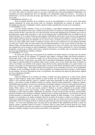 con los criminales y enemigos, aunque con los forasteros son compasivos y honrados; los extranjeros que vinieron a 
vivir entre ellos, todos los invitaron a parar en sus casas, rivalizando entre ellos para prodigarles hospitalidad, y los 
extranjeros que fueron atendidos por éstos, los elogiaban y los consideraban amigos de los dioses..... En cuanto a su 
alimentación, se sirven de toda clase de carnes, que abundan entre ellos, y como bebida poseen una combinación de 
vino y miel... 
31. DIODORO DE SICILIA, 5, 34. 
Entre los pueblos limítrofes de los celtíberos, uno de los más adelantados es el de los vaceos; estas gentes 
reparten anualmente las tierras que poseen entre sus miembros, distribuyendo las cosechas de acuerdo con las 
necesidades de cada cual y condenando a muerte a quienes ocultan o guardan para sí lo que no les corresponde...... 
32. ESTRABÓN, 3, 4, 16. 
Las raíces tintóreas abundan: el olivo, la vid, la higuera, y otras plantas semejantes crecen cuantiosas en las 
costas ibéricas que bordean nuestro mar, y también en las del exterior. En cambio, las costas septentrionales ribereñas al 
océano carecen de ellas a causa del frío; en el resto del litoral, más que por negligencia de los hombres, que viven sin 
preocupaciones, porque dejan transcurrir su vida sin más apetencia que lo imprescindible para la satisfacción de sus 
instintos brutales. Si no se quiere interpretar como régimen confortable de vida el que se laven con los orines guardados 
durante algún tiempo en cisternas, y que tanto los hombres como las mujeres de estos pueblos se froten los dientes con 
ellos, como hacen, según dicen, los cántabros con sus vecinos. Esto, y el dormir en el suelo, en común... Propio de los 
iberos y los celtas. Según ciertos autores, los galaicos son ateos, más no así los celtíberos y los otros pueblos que lindan 
con ellos por el Norte, todos los cuales tienen cierta divinidad innominada a la que en las noches de luna llena, las 
familias rinden culto danzando hasta el amanecer, ante las puertas de sus casas. Los vettones, que fueron los primeros 
que compartieron con los romanos la vida de campamento, viendo una vez a ciertos centuriones ir y venir en la guardia, 
paseándose, creyeron que se habían vuelto locos y quisieron llevárselos a sus tiendas, pues no concebían otra actitud 
que la de estar tranquilamente sentados o combatir. 
33. ESTRABÓN, 3, 4, 17-18. 
Se cuenta, por ejemplo que en las guerras de los cántabros, las madres mataron a sus hijos antes de permitir 
que cayesen en manos de sus enemigos. Un muchacho cuyos padres y hermanos habían sido hechos prisioneros y 
estaba atado, mató a todos por orden de su padre con un hierro del que se había apoderado. Una mujer mató a sus 
compañeras de prisión. Un prisionero, que estaba entre los guardianes embriagados, precipitose en la hoguera. Todos 
estos rasgos se cuentan también de los pueblos celtas, tracios y escitas; como es cosa común entre ellos, la valentía, no 
sólo en los hombres, sino también en las mujeres. Estas cultivan la tierra; apenas han dado a luz, ceden el lecho a sus 
maridos y los cuidan. Con frecuencia paren en plena labor, y lavan al recién nacido inclinándose sobre la corriente de un 
arroyo, envolviéndole luego... Tales rasgos denotan cierto salvajismo en sus costumbres; mas otros, sin ser propiamente 
civilizados, no son, sin embargo, salvajes. Así, entre los cántabros es el hombre quien dota a la mujer, y son las mujeres 
las que heredan y las que se preocupan de casar a sus hermanos; esto constituye una especie de ginecocracia, régimen 
que no es ciertamente civilizado... 
34. ESTRABÓN, 3, 3, 7. 
Todos los habitantes de la montaña son sobrios; no beben sino agua, duermen en el suelo, llevan cabellos 
largos al modo femenino, aunque para combatir se ciñen la frente con una banda. Comen principalmente carne de 
cabrón; a Ares sacrifican cabrones, cautivos y caballos; suelen hacer hecatombes de cada especie de víctima, al uso 
griego, y por decirlo al modo de Píndaro inmolan un centenar. Practican luchas gimnásticas y hoplíticas e hípicas, 
ejercitándose para el pugilato, la carrera, las escaramuzas y las batallas campales. En las tres cuartas partes del año no se 
nutren sino de bellotas, que, secas y trituradas, se muelen para hacer pan, el cual puede guardarse durante mucho 
tiempo. Beben zythos, y el vino, que escasea, cuando lo obtienen se consume enseguida en las grandes festines 
familiares. En lugar de aceite usan manteca. Comen sentados sobre bancos construidos alrededor de las paredes, 
alineándose en ellos según las edades y dignidades; los alimentos se hacen circular de mano en mano; mientras beben, 
danzan los hombres al son de flautas y trompetas, saltando en alto y cayendo en genuflexión....En el interior, en lugar de 
moneda practican el intercambio de especies o dan pequeñas láminas de plata recortadas. A los criminales se les 
despeña, a los parricidas se les lapida, sacándolos fuera de los límites de la patria o ciudad. Los enfermos, como se 
hacían en la Antigüedad entre los asirios, se exponen en los caminos para ser curados por los que han sufrido la misma 
enfermedad. Antes de la llegada de Bruto no tenían más que barcas de cuero para navegar por los estuarios y lagunas 
del país.....Así viven estos montañeses que, como dije, son los que habitan el lado septentrional de Iberia; es decir: los 
galaicos, astures y cántabros, hasta los vascones y el Pirineo, todos los cuales tienen la misma forma de vivir. Podría 
hacer la lista de pueblos más larga, pero renuncio a una descripción aburrida, pues a nadie le agradaría oír hablar de los 
pleatauros, bardietas, alotrigos, y otros nombres menos bellos y más ignorados. 
67 
 