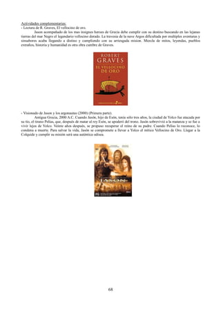 Actividades complementarias: 
- Lectura de R. Graves, El vellocino de oro. 
Jason acompañado de los mas insignes heroes de Grecia debe cumplir con su destino buscando en las lejanas 
tierras del mar Negro el legendario vellocino dorado. La travesia de la nave Argos dificultada por multiples aventuras y 
sinsabores acaba llegando a distino y cumpliendo con su arriesgada mision. Mezcla de mitos, leyendas, pueblos 
extraños, historia y humanidad es otra obra cumbre de Graves. 
- Visionado de Jason y los argonautas (2000) (Primera parte). 
Antigua Grecia, 2000 A.C. Cuando Jasón, hijo de Esón, tenía sólo tres años, la ciudad de Yolco fue atacada por 
su tío, el tirano Pelías, que, después de matar al rey Esón, se apoderó del trono. Jasón sobrevivió a la matanza y se fue a 
vivir lejos de Yolco. Veinte años después, se propuso recuperar el reino de su padre. Cuando Pelías lo reconoce, lo 
condena a muerte. Para salvar la vida, Jasón se compromete a llevar a Yolco el mítico Vellocino de Oro. Llegar a la 
Colquide y cumplir su misión será una auténtica odisea. 
68 
 