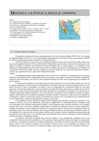 UNIDAD 6. LA ÉPOCA CLÁSICA (I). ESPARTA. 
Índice. 
6.1. La Época clásica (I): Esparta. 
6.2. Grandes creaciones culturales: La Filosofía y la Ciencia. 
6.3. Textos (con explicaciones gramaticales y actividades): 
Orfeo. La muerte de Orfeo. 
6.4. Lengua griega: Temas en vocal -ι. Temas en vocal -υ. Temas 
en diptongo -ευ. Sustantivos irregulares. El participio. 
6.5. Léxico griego. 6.51. Familias semánticas: Las ciencias. 
6.5.2. Helenismos: Ciencia y técnica. 
APÉNDICE. El Teatro griego clásico. 
Actividades complementarias. 
6.1. La Época clásica (I): Esparta. 
El período de la Historia de Grecia comprendido entre el fin de las Guerras Médicas (500-479 a.C.) y la llegada 
de Alejandro Magno (336-323 a.C.) se ha denominado tradicionalmente como Época Clásica ya que durante el mismo 
la cultura y el pensamiento griegos alcanzaron su máximo desarrollo. 
Todo ello sucedió en el seno de una muy compleja sociedad en la que nunca se formó un Estado unitario sino 
que fue un conglomerado de polis libres y políticamente independientes unas de otras, cada una de las cuales poseyó sus 
órganos de defensa y gobierno que únicamente tuvieron autoridad sobre el núcleo urbano y sus alrededores. Este 
régimen de ciudad-estado provocó frecuentes luchas entre las ciudades para alcanzar la hegemonía, que se manifestó en 
el esplendor comercial de la polis. De estas ciudades, las dos que alcanzaron una mayor relevancia fueron Esparta y 
Atenas, cuya organización social y política fue radicalmente distinta. 
Esparta. 
La ciudadanía espartana estaba organizada en torno a tres clases o estamentos: los espartiacas, que eran la clase 
dirigente y descendientes de los conquistadores dorios; los periecos, cuyo origen se remonta a los primeros pobladores 
anteriores a la invasión doria; y los ilotas, la clase socialmente inferior. De ellos, sólo los espartiacas eran ciudadanos de 
pleno derechos. 
El sistema social espartano se cimentaba sobre una estricta educación en la que el Estado actuaba como uno de 
los agentes principales. El recién nacido era examinado por el consejo de ancianos, los cuales juzgaban cual iba a ser su 
futuro; tras esto, el niño era entregado a su madre, la cual era responsable de su educación durante los siete años 
siguientes. A los siete años daba inicio el proceso educativo por parte del Estado, dicho proceso constaba de una serie de 
etapas por las cuales el niño iba atravesando, todas ellas marcadas por la sobriedad y la disciplina. A los catorce años se 
iniciaba el aprendizaje militar. Finalmente, a los veinte años de su nacimiento, el joven adquiría la mayoría de edad y 
pasaba a formar parte de las sociedades de banquetes comunales. Desde el momento en el que el joven era aceptado en 
los banquetes, y hasta los sesenta años, podía ser movilizado por el ejército, por lo que debía de estar permanentemente 
en buen estado físico y realizar un entrenamiento constante con las armas. 
Los ciudadanos de pleno derecho de Esparta estaban obligados, para mantener su posición, a participar en los 
banquetes comunes, ya que estos contribuían a fomentar el compañerismo y la solidaridad entre los ciudadanos, algo 
muy importante en la estructura militarizada de Esparta. A estos banquetes cada comensal contribuía con sus propios 
recursos, por lo que a la idea de ciudadanía estaba ligado el concepto de posesión de tierra con cuyos rendimientos 
sufragar los banquetes. El mito espartano ha ofrecido, a lo largo de los siglos, la idea de que la sociedad de Esparta era 
igualitaria y que en ella todos los ciudadanos poseían igual cantidad de terreno y por tanto igual cantidad de riqueza; en 
la actualidad esto se tiene por falso, ya que existen evidencias de la compra y venta de propiedades (aunque parece que 
esta práctica no era bien vista), y es razonable pensar que diferentes lotes de tierra y diferentes formas de trabajarla 
deberían de producir rendimientos distintos. 
Los periecos constituían el segundo status social de Esparta, no eran considerados ciudadanos, pero si que 
compartían la denominación de lacedemonios con los espartiacas. Buena parte del territorio de Esparta era ocupado por 
los periecos, normalmente el territorio más pobre agrícolamente y el territorio de frontera, bien fuese con otro Estado 
griego o bien con los territorio ocupados por los siempre levantiscos ilotas. A los ciudadanos de Esparta no les 
interesaba pues, reducir a los periecos a la condición de ilotas, puesto que esto hubiera roto el equilibrio de fuerzas y 
69 
 