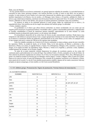 Élide, cerca de Olimpia. 
- No hay grandes llanuras en la Grecia continental y en general aparecen rodeadas de montañas. La actividad humana se 
concentra en estas zonas, próximas siempre a las cuencas fluviales; en ellas, el suelo es más fértil, rico en pastos y 
cereales. La más extensa es la de Tesalia, en la zona norte, famosa por los caballos que se criaban en sus praderas. Son 
también importantes la de Beocia, rica en cerales, y la Mesogea -entre Atenas y el Laurión-, poblada de viñedo s y 
olivos y que, desde época temprana, constituyó una de las pocas fuentes de riqueza del Ática. En cambio, las llanuras de 
Eleusis y Maratón no sólo no eran fértiles, sino que por su carácter pantanoso constituían zonas muy insalubres. 
Ni entonces ni ahora se ha mostrado generoso el suelo griego, dadas las condiciones de su relieve y la 
sequedad del clima. Esto justifica uno de los rasgos más salientes del carácter griego: la sobriedad. 
- Costas, ciudades y puertos. 
Si accidentado es el relieve que ofrece Grecia continental, no menos accidentadas son sus costas que tan 
singular perfil comunican a la península helénica. Incontables cabos y golfos e innumerables penínsulas y subpenínsulas 
se suceden, esmaltándose el litoral de numerosos puertos naturales, especialmente en la zona oriental. La costa 
occidental muestra un desarrollo mucho menor y es de carácter más abrupto. 
El extraordinario desarrollo de las costas hace de Grecia un país esencialmente marítimo. Desde época muy 
temprana la vida helénica se proyecta hacia el mar y surgen agrupaciones humanas en las zonas del litoral. Pero también 
en el interior se constituyen núcleos de población, particularmente en las zonas llanas y en los valles. En cualquier caso, 
el mar siempre está cerca, a menos de 100 km en las regiones más recónditas. 
Entre las ciudades asentadas en el interior de la Grecia continental, en época antigua, gozan de justo renombre 
las siguientes: Delfos, la ciudad de Apolo, en la Fócide; Tebas, la de siete puertas, en Beocia y, próximas a ella, 
Queronea y Platea; en el Ática, la sagrada Eleusis y Atenas. En el Peloponeso, Olimpia y Elis, escenario y cuna de los 
Juegos, en la región de Élide; las legendarias Argos, Micenas y Tirinte en la Argólide, y, próxima a éstas, Epídauro, 
ciudad-santuario de Asclepio; en la Laconia, Esparta. 
Ya antes de su gran expansión colonial dispusieron los griegos de excelentes puertos en las costas del 
continente patrio, particularmente en la zona del Egeo. Son célebres Calcis y Eretria, asentados en la isla de Eubea: de 
ellos salieron las primeras expediciones de colonos. En el Ática, los tres puertos naturales: Pireo, Zea y Muniquia que se 
unían a la ciudad en tiempos de Pericles por los llamados «muros largos». Corinto y Mégara, sobre el istmo de Corinto. 
Patras en la costa de Acaya, al norte del Peloponeso; Pilo, recuerdo de la grandeza «mícénica» en la Mesenia y Gition, 
único puerto de la Laconia. La isla de Creta también poseía puertos notables, algunos de los cuales conocieron vida muy 
próspera en épocas antegriegas; el más notable es el de Cnoso (actual Heraklíon), 
1.2. El alfabeto griego. Pronunciación. Signos de puntuación. Normas básicas de transcripción. 
- EL ALFABETO GRIEGO. 
NOMBRE MAYÚSCULA MINÚSCULA PRONUNCIACIÓN 
alfa Α α a 
beta Β β b 
gamma Γ γ ga, gue, gui, go, gu 
delta Δ δ d 
épsilon Ε ε e 
dseta Ζ ζ ds 
eta Η η e 
zeta Θ θ z 
iota Ι ι i 
kappa Κ κ k, c 
lambda Λ λ l 
mi Μ μ m 
ni Ν ν n 
xi Ξ ξ x (ks) 
7 
 