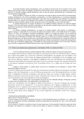 El periodo bizantino quedó principalmente como un periodo de preservación de los términos de los textos 
clásicos greco-romanos; hubo, sin embargo, significativos avances hechos en los campos de la medicina y la erudición 
histórica. La filosofía teológica también permaneció como un área de estudio, personificada por la fundación de la 
Universidad de Constantinopla. 
Isidoro de Mileto y Antemio de Tralles, los arquitectos de la famosa iglesia de Santa Sofía de Constantinopla, 
también contribuyeron a las teorías matemáticas concernientes a la forma arquitectónica, y la armonía matemática 
percibida necesitaba crear una estructura multicupular. Estas ideas eran la prueba de la gran influencia del arquitecto 
otomano Sinan en su creación de la Mezquita Azul, también en Constantinopla. Tralles, en particular, produjo varios 
tratados de ciencias naturales, además de otras incursiones suyas en las matemáticas, como la sección cónica. 
La gradual migración de los griegos de Bizancio a las repúblicas italianas siguiente a la caída del Imperio 
bizantino, y los textos que llevaron con ellos, combinados con las posiciones académicas que sostuvieron, fue un factor 
importante en las primeros atisbos del Renacimiento italiano. 
Grecia moderna. 
Los griegos continúan contribuyendo a la ciencia en el mundo moderno. John Argyris, un matemático e 
ingeniero griego, es responsable de la invención del análisis de elementos finitos y del método directo de la rigidez, 
relativo a la física. El matemático Constantin Carathéodory trabajó en el campo del análisis real, el cálculo de 
variaciones, y la teoría de la medida a principios del siglo XX, y fue a ayudar a Albert Einstein en la parte matemática 
de su teoría de la relatividad. El biólogo Fotis Kafatos pionero en el campo de la clonación molecular y genética; 
Dimitris Nanopoulos es un destaco teórico físico, que ha hecho significativas contribuciones en el campo de la Física de 
partículas y la Cosmología. En medicina, Georgios Papanikolaou contribuyó enormemente al desarrollo del diagnóstico 
del cáncer con su Prueba de Papanicolaou. El diseñador de coches griego Alec Issigonis creó el icono Mini, mientras 
que el científico computacional Michael Dertouzos estuvo entre los pioneros de internet. 
6.3. Textos (con explicaciones gramaticales y actividades): Orfeo. La muerte de Orfeo. 
La lira inventada por Hermes es perfeccionada por Orfeo, el hijo de Calíope, la musa de la poesía lírica. 
ὁ οὖν Ἑρμῆς κατασκευάζεται πρῶτος τὴν λύραν ἐκ τῆς χελώνης καὶ τῶν τοῦ Ἀπόλλωνος βοῶν. πρῶτον 
μὲν ἡ λύρα ἑπτὰ χορδὰς ἔχει, ἔπειτα δὲ ὁ Ἀπόλλων μεταλαμβάνει τὴν μορφὴν τὴν τῶν χορδῶν· ὁ δὴ 
ϑεὸς ᾠδὰς συντάττεται. ἐπεὶ δὲ οὗτος τὸν Ὀρφέα τῇ λύρᾳ δωρεῖ, ὁ κιϑαρῳδὸς ἐννέα τὰς χορδὰς ποιεῖ 
ἀπὸ τοῦ τῶν Μουσῶν ἀριϑμοῦ. ὁ γὰρ Ὀρφεὺς ὁ Θρᾴκιός ἐστιν υἱὸς τοῦ Οἰάγρου καὶ τῆς Καλλιόπης, 
παιδείᾳ δὲ καὶ μελῳδίᾳ καὶ ποιητικῇ τέχνῃ περιγίγνεται τῶν παλαιῶν ποιητῶν καὶ γὰρ οὕτω ϑαυμαστά 
τε καὶ ἄριστα ποιήματα συντάττεται, ὥστε τῇ μελῳδίᾳ ϑέλγει τά τε ϑηρία καὶ τὰ δένδρα καὶ τοὺς 
λίϑους. 
Cuando la ninfa Eurídice, su amada esposa, muere por la mordedura de una serpiente, el músico Orfeo 
desciende al Hades en su busca. 
ἔπειτα δὲ ὁ Ὀρφεὺς διὰ τὸν ἔρωτα τὸν πρὸς τὴν γυναῖκα ἔχει μεγάλην τόλμαν καὶ κατέρχεται εἰς Ἅιδου 
δόμους, ὅπου τὴν Περσεφόνην τε καὶ τὸν Πλούτωνα ψυχαγωγεῖ. οἱ δὲ ϑεοὶ διομολογοῦνται ἐπὶ λόγῳ 
τῷδε· ὁ κιϑαρῳδὸς οὐ δύναται ἐπιστρέφειν οὔτε βλέπειν πρὸς τὴν γυναῖκα ἐν Ἅιδου δόμοις. ἀλλὰ ὁ 
Ὀρφεὺς τοῖς ϑεοῖς ἀπιστεῖ καὶ τοῦ λόγου αὐτῶν ἐπιλανϑάνεται· τέλος δέ, πρὶν ἐξ Ἅιδου ἐκβαίνειν, πρὸς 
τὴν γυναῖκα βλέπει καὶ πάλιν ὁ Πλούτων αὐτὴν ἀναλαμβάνει. 
Platón no simpatiza con Orfeo. Este fragmento de uno de sus más celebrados diálogos, El banquete, presenta 
su muerte como un castigo divino. (Ver explicaciones y actividades infra 
οἱ ϑεοὶ τὸν τοῦ Οἰάγρου υἱὸν τὸν Ὀρφέα ἐξ Ἅιδου ἀποπέμπουσιν. 2. ἐπεὶ μὲν τὸ φάσμα τῆς γυναικὸς 
δεικνύουσι, αὐτὴν δὲ οὐ παρέχουσιν. 3. οἱ γὰρ ϑεοὶ νομίζουσιν ὅτι ὁ Ὀρφεὺς μαλϑακίζεται, 4. διότι 
κιϑαρῳδός ἐστιν. 5. νομίζουσι καὶ οἱ ϑεοὶ ὅτι οὔτε τόλμαν ἔχει οὔτε ἀποϑνῄσκειν βούλεται ἕνεκα τοῦ 
ἔρωτος, ὥσπερ ἡ Ἄλκηστις. 6. ἀλλὰ νομίζουσιν ὅτι ὁ Ὀρφεὺς ἐπιβουλεύει εἰσέρχεσϑαι ζωὸς εἰς Ἅιδου. 7. 
διὰ οὖν ταῦτα δίκην οὗτος λαμβάνει. 8. καὶ οἱ ϑεοὶ αἱροῦνται τὸν ϑάνατον αὐτοῦ ὑπὸ γυναικῶν 
γίγνεσϑαι. 
- Explicaciones gramaticales y actividades. 
Sobre el texto "La muerte de Orfeo". 
 El texto incluye un nuevo tipo de oraciones en las que el verbo subordinado aparece en infinitivo (-ειν, -σϑαι). Éste 
puede ser sustituido por oraciones subordinadas sustantivas introducidas por conjunción (ὅτι, 'que'), o por estilo directo 
tras un punto alto. 
 En la oración 8 el infinitivo γίγνεσϑαι no tiene el mismo sujeto que el verbo principal. Cuando los sujetos del verbo 
principal y del infinitivo no coinciden, el sujeto de éste último se expresa en acusativo: 'los dioses deciden que su 
71 
 