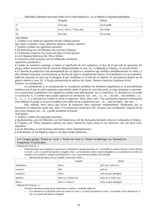 Aplicadas a distintas raíces por medio de la vocal temática (ο / ε), se obtiene el siguiente paradigma: 
Singular Plural 
1ª λύ-ο-μαι λυ-ό-μεϑα 
2a λύ-ῃ / λύ-ει < *λύ-ε-σαι λύ-ε-σϑε 
3a λύ-ε-ται λύ-ο-νται 
Actividades. 
1. Cambia a voz media las siguientes formas verbales activas: 
ἔχει, φέρω, ἐγείρομεν, λύεις, τρέφουσι, πέμπετε, κολάζει, φέρουσι 
2. Analiza y traduce las siguientes oraciones: 
 τῆς Καλλιόπης καὶ τοῦ Οἰάγρου υἱὸς γίγνεται ὁ Ὀρφεύς. 
 ὁ κιϑαρῳδὸς ἐγείρεται τῆς νυκτὸς καὶ πρὸς τὸ ὄρος ἔρχεται. 
 ὁ τῶν Θρᾳκίων βασιλεὺς τὸν Ἥλιον ϑεᾶται. 
 ὁ Διόνυσος αὐτῷ ὀργίζεται καὶ τὸν κιϑαρῳδὸν κολάζεται. 
Aposición y predicativo. 
 Cuando un sustantivo restringe o explica el significado de otro sustantivo, se dice de él que está en aposición. En 
griego, ambos sustantivos han de concertar obligatoriamente en caso. Ej.: ὁ κιϑαρῳδὸς ὁ Ὀρφεύς, 'el citaredo Orfeo'. 
 La función de predicativo está desempeñada por un adjetivo o sustantivo que modifica simultáneamente al verbo y a 
otro elemento oracional, con frecuencia en función de sujeto o complemento directo. Si el predicativo es un sustantivo, 
habrá de concertar en caso con el sintagma al que modifique; si se trata de un adjetivo, la concordancia deberá ser en 
género, número y caso. Ej.: ὁ Ἑρμῆς κατασκευάζεται πρῶτος τὴν λύραν, 'Hermes construye el primero la lira'. 
Sintaxis: La coordinación. 
La coordinación (y la yuxtaposición, la vinculación asindética de elementos lingüísticos) es el procedimiento 
sintáctico por el que se unen segmentos equivalentes desde el punto de vista funcional, ya sean sintagmas u oraciones. 
Las conjunciones coordinantes son copulativas cuando unen aditivamente: καί, τε (enclítica), 'y'; disyuntivas si la unión 
es excluyente: ἤ, 'o' (ambos tipos pueden aparecer en correlación: καί... καί..., τε... τε..., 'no sólo... sino también...'; ἤ... 
ἤ..., 'o... o...'); y adversativas cuando la unión es opositiva: ἀλλά, 'pero, sino'. Una correlación copulativo-adversativa 
muy habitual en griego es la que se establece por medio de las conjunciones μέν... δέ..., 'por una parte... por otra....'. 
Hay, además, otros nexos que sirven de transición entre oraciones independientes. Destacamos por su 
frecuencia la conjunción causal γάρ, 'pues', y la conjunción consecutiva οὖν, 'así pues, por consiguiente'; ninguna de las 
dos (como tampoco μέν... δέ...) puede encabezar la oración. 
Actividades. 
1. Analiza y traduce las siguientes oraciones: 
 τῆς Καλλιόπης, μιᾶς τῶν Μουσῶν, καὶ τοῦ Ἀπόλλωνος, τοῦ τῆς Ἀρτέμιδος ἀδελφοῦ, γίγνεται ὁ κιϑαρῳδὸς ὁ Ὀρφεύς. 
 ὁ Ὀρφεύς τὸν Ἥλιον ϑεραπεύει πρῶτος καὶ αὐτὸν Ἀπόλλωνα καλεῖ, ἀλλὰ οὐ τὸν Διόνυσον, τὸν τοῦ οἴνου ϑεόν, 
ϑεραπεύει. 
 αἱ μὲν Μαινάδες, αἱ τοῦ Διονύσου ἀκόλουϑοι, αὐτὸν διασπαράττουσιν. 
 αἱ δὲ Μοῦσαι τὸ τοῦ Ὀρφέως σῶμα ἐν τῇ νήσῳ Λέσβῳ ϑάπτουσιν. 
6.4. Lengua griega: Temas en vocal -ι. Temas en vocal -υ. Temas en diptongo -ευ. Sustantivos 
irregulares. El participio. 
- TEMAS EN VOCAL -ι. 
– Están formados por sustantivos masculinos y femeninos; pueden presentar la -ι invariable en toda la flexión, o bien alternar 
la vocal -ι con -ει a partir del genitivo singular. Esta -ι, al encontrarse entre vocales desaparece y se contraen las vocales en 
contacto. En el genitivo singular la desinencia es -ως a causa de una metátesis de cantidad. 
– Declinación de πόλις, έως ἡ “ciudad”, tema πολι-/πολει-: 
singular plural 
nominativo πόλι-ς πόλ-εις (<πόλει-ες) 
vocativo πόλι πόλ-εις 
acusativo πόλι-ν πόλ-εις (por analogía) 
genitivo πολέ-ως (<ποληι-ος) πόλε-ων (<πολει-ων) 
dativo πόλε-ι (<πολει-ι) πόλε-σι (por analogía) 
- TEMAS EN VOCAL -υ. 
– Incluyen sustantivos masculinos, femeninos y neutros, y también adjetivos. 
– Los sustantivos se declinan como los temas en vocal -ι, es decir, presentan la vocal -υ invariable o bien alternan la -υ 
con -ευ a partir del genitivo singular. 
73 
 