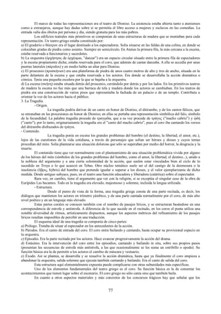 El marco de todas las representaciones era el teatro de Dioniso. La asistencia estaba abierta tanto a atenienses 
como a extranjeros, aunque hay dudas sobre si se permitía el libre acceso a mujeres y esclavos en las comedias. La 
entrada valía dos óbolos por persona y día, siendo gratuita para los más pobres. 
Los edificios teatrales más primitivos se componían de unas estructuras de madera que se montaban para cada 
representación. Un teatro griego estaba constituido por: 
a) El graderío o θέατρον era el lugar destinado a los espectadores. Solía situarse en las faldas de una colina, en donde se 
colocaban gradas de piedra como asiento. Siempre en semicírculo. En Atenas la primera fila, la más cercana a la escena, 
estaba reservada a funcionarios y sacerdotes. 
b) La orquestra (ὀρχήστρα; de ὀρχέομαι, ”danzar”) era un espacio circular situado entre la primera fila de espectadores 
y la escena propiamente dicha; estaba reservada para el coro, que además de cantar danzaba. A ella se accedía por unas 
puertas laterales (πάροδοι) y en medio había un altar para Dioniso. 
c) El proscenio (προσκήνιον) era una plataforma de piedra de unos cuatro metros de alto y tres de ancho, situada en la 
parte delantera de la escena y que estaba reservada a los actores. Era donde se desarrollaba la acción dramática o 
cómica. Tenía una pequeña escalera por la que se bajaba a la orquestra. 
d) La escena (σκήνη) estaba situada detrás del proscenio, cerrándolo por detrás y por los lados. En los primitivos teatros 
de madera la escena no fue más que una barraca de tela y madera donde los actores se cambiaban. En los teatros de 
piedra era una construcción de varios pisos que representaba la fachada de un palacio o de un templo. Contribuía a 
orientar la voz de los actores hacia el público. 
3. La Tragedia. 
- Origen. 
La tragedia podría derivar de un canto en honor de Dioniso, el ditirambo, y de los cantos fálicos, que 
se entonaban en las procesiones en honor de Dioniso; en ellas se portaba una representación simbólica del falo, símbolo 
de la fecundidad. La palabra tragedia procede de τραγῳδία, que a su vez procede de τράγος (”macho cabrío”) y ᾠδή 
(”canto”); por lo tanto, originariamente la tragedia era el ”canto del macho cabrío”, pues el coro iba cantando los versos 
del ditirambo disfrazados de τράγοι. 
- Contenido. 
La tragedia ponía en escena los grandes problemas del hombre (el destino, la libertad, el amor, etc.), 
lejos de las cuestiones de la vida cotidiana, a través de personajes que solían ser héroes y dioses y cuyos temas 
procedían del mito. Solía plantearse una situación dolorosa que sólo se superaban por medio del horror, la desgracia y la 
muerte. 
El contenido tiene que ver normalmente con el planteamiento de una situación problemática vivida por alguno 
de los héroes del mito (símbolos de los grandes problemas del hombre, como el amor, la libertad, el destino...), unido a 
la nobleza del argumento y a una cierta solemnidad de la acción, que suelen estar vinculados bien al ciclo de lo 
sucedido en Troya o lo que acaeció en Tebas. Otro núcleo temático suele ser el del castigo de la desmesura o la 
insolencia (ὕβρις, hýbris) del hombre que pretende igualar o superar a los dioses, y el valor ejemplarizante de dicha 
medida. Desde antiguo subyace, pues, en el teatro una función educadora y liberadora (catártica) sobre el espectador. 
Rara vez, en cambio, tiene el argumento que ver con la religión, si se exceptúa el singular caso de la obra de 
Eurípides Las bacantes. Todo en la tragedia era elevado, majestuoso y solemne, incluida la lengua utilizada. 
- Estructura. 
Desde el punto de vista de la forma, una tragedia griega consta de una parte recitada, es decir, los 
diálogos que mantienen los actores en trímetro yámbico, y de una parte cantada normalmente por el coro, de más alto 
nivel poético y en un lenguaje más elevado. 
Estas partes corales se conocen también con el nombre de pasajes líricos, y se estructuran basándose en una 
correspondencia de estrofa y antístrofa. A diferencia de lo que sucede en el recitado, en los coros el poeta utiliza una 
notable diversidad de ritmos, artísticamente dispuestos, aunque los aspectos métricos del refinamiento de los pasajes 
líricos resultan imposibles de percibir en una traducción. 
El esquema ideal de una tragedia se componía de cinco partes: 
a) Prólogo. Trataba de situar al espectador en los antecedentes de la acción. 
b) Párodos. Era el canto de entrada del coro. El coro entra bailando y cantando, hasta ocupar su provisional espacio en 
la orquestra. 
c) Episodio. Era la parte recitada por los actores. Hace avanzar progresivamente la acción del drama. 
d) Estásimo. Era la intervención del coro entre los episodios, cantando y bailando in situ, sobre sus propios pasos 
(presentan las secuencias de estrofa más antístrofa, a las que ocasionalmente se les suma un estribillo o epodo). Su 
función básica era la de permitir a los actores el cambio de máscara y vestuario. 
e) Éxodo. Así se plantea, se desarrolla y se resuelve la acción dramática, hasta que ya finalmente el coro empieza a 
abandonar la orquestra, salida solemne que ejecuta también cantando y bailando. Era el canto de salida del coro. 
Esta estructura aquí elementalmente expuesta puede complicarse con otras subunidades más específicas. 
Uno de los elementos fundamentales del teatro griego es el coro. Su función básica es la de comentar los 
acontecimientos que tienen lugar sobre el escenario. El coro griego no sólo canta sino que también baila. 
En cuanto a otros aspectos materiales y más concretos de los concursos trágicos hay que señalar que los 
77 
 