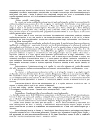 certámenes tenían lugar durante la celebración de las fiestas religiosas llamadas Grandes Dionisias Urbanas, en el mes 
ἐλαφηβολιών (elafebolión, noveno mes del calendario ático: marzo-abril), cuando el rigor del invierno había pasado y la 
calma volvía a los mares. La sesión de teatro era larga, una jornada completa, pues incluía la representación de tres 
tragedias seguidas de un drama satírico, pieza ésta de contenido mucho más liviano y alegre. 
4. La comedia. 
- Origen, contenido y características. 
La comedia era la otra modalidad dramática griega. Al igual que la tragedia, también fue una manifestación 
artística vinculada a la vida de Atenas, de la polis, en especial con ocasión de las fiestas llamadas Leneas (Λήναια), en 
el mes de γαμηλιών (gamelión, mes de los matrimonios en Ática: enero–febrero). La comedia procede de κωμῳδία, 
aunque el origen de esta palabra es también impreciso. Aristóteles, en su Poética, defiende que se deriva del κῶμος 
(fiesta con cantos y danzas por las calles) y de ᾠδή (”canto”); otra teoría sostiene, sin embargo, que su origen es el 
κῦμος, un canto religioso en el que intervenían los τραγῳδοί (los que cantan o bailan en el coro trágico): en este caso la 
comedia provendría de la tragedia. 
La comedia ponía en escena situaciones directamente relacionadas con la vida cotidiana, siendo sus personajes 
muchas veces arquetipos de una clase social o un tipo humano determinado procedente de la vida real. En la obra se 
solía plantear una situación problemática a la que el héroe cómico daba solución por medios muchas veces fantásticos, 
por lo que el final siempre es feliz. 
El argumento suele ser por definición antiheroico, la consecución de un objetivo en el que se combinan por 
igual fantasía y realidad, ironía y socarronería. Se practica la crítica de las instituciones, de los tribunales de justicia, del 
sistema educativo, del belicismo; se traen a escena la lucha de sexos, las utopías sociales; se hace uso de una mayor 
libertad de expresión, sin restricciones ni tabúes. Los personajes son arquetipos de una clase social, reflejo de la vida 
real, aunque pueden aparecer también dioses y héroes. El problema que se plantea es solucionado por el ”héroe cómico” 
por medios fantásticos. Su objetivo es suscitar la risa. Su estilo y lengua son poco elevados, dándose cabida incluso a 
expresiones y términos de la lengua popular; pero el poeta hace gala de una riqueza de lengua sorprendente; a veces 
recurre a las más poéticas metáforas, mientras que otras no tiene el menor empacho en descender al lenguaje más 
fuertemente escatológico de su malhablada musa. Es la famosa parresía que a tantos censores iba a escandalizar en 
siglos venidero En los concursos de comedia cada poeta cómico sólo presentaba una obra. Cada año se presentaban 
cinco comedias a concurso, excepto en ocasiones especiales. El autor de tragedias no solía escribir comedias, ni 
viceversa. 
Los coreutas eran 24, más numerosos que en la tragedia. Los trajes y las máscaras, más variados. En principio 
sólo había 4 actores, pero los figurantes desempeñaban con frecuencia papeles secundarios y recitaban algunos versos. 
- Estructura. 
Su estructura es similar, aunque con alguna innovación, a la de la tragedia: incorpora un .g¸n (agón) o debate 
en el que dos adversarios defienden puntos de vista contrarios. El argumento perdedor es el que suele iniciar el debate. 
Otra novedad de la comedia es la par .basic (parábasis); en ella los personajes abandonan el escenario y el corifeo o jefe 
de coro interpela al público sobre cuestiones de rabiosa actualidad; se introduce entonces un motivo ajeno al desarrollo 
de la obra que se está representando; la parábasis se cierra con un pnÐgoc o sistema de dímetros recitados a gran 
velocidad. Las máscaras grotescas del coro son más importantes que en la tragedia, aunque no la función del coro. En 
resumen, el esquema general (ideal) de una comedia es el siguiente: 
a. Primera parte: prólogo – párodos – episodio (escena) – agón – episodio (escena) – parábasis. 
b. Segunda parte: episodios (escenas) – (segundo agón o segunda parábasis) – éxodo. 
- Etapas. 
Los estudiosos alejandrinos dividieron la comedia en dos etapas fundamentales: 
- La Comedia Antigua: abarca desde 486 (primera representación en las Dionisias) hasta 400 a.C. aproximadamente. 
Comedia ”política” por cuanto que la temática se centra en la crítica de personas, instituciones o problemas importantes 
para la vida de la ciudad. El coro es importante en la acción y en la expresión de la opinión del autor. Esencialmente 
crítica con la situación política derivada de la Guerra del Peloponeso. Su figura principal fue Aristófanes. 
- La Comedia Nueva: pertenece a la última parte del siglo IV a.C. Practica temas costumbristas y moralizantes. Los 
temas cómicogrotescos dan paso a la evasión y el entretenimiento propios de la gente burguesa. Después de mucho 
enredo todo acaba bien y la virtud es recompensada. Su tema fundamental era el amor. Tenía como autor principal a 
Menandro. 
Entre ambas está, lo que se ha llamado, la Comedia Media. Este género constituye una etapa de transición entre 
la Comedia Antigua y la Nueva. Abarca desde la Guerra del Peloponeso hasta la llegada de Alejandro Magno al poder, y 
está representada por veinte autores que escribieron más de 800 obras. Sin embargo, ninguna de ellas ha pasado a la 
posteridad y nuestros conocimientos se reducen a unos pocos nombres. 
78 
 