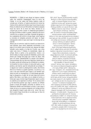 Lectura: Eurípides, Medea 1-48. (Traducción de A. Medina y J.A. López) 
NODRIZA. — ¡Ojalá la nave Argo no hubiera volado 
sobre las sombrías Simplégades hacia la tierra de 
Cólide, ni en los valles del Pelión hubiera caído el 
cortado por el hacha, ni hubiera provisto de remos las 
manos de los valerosos hombres que fueron buscar para 
Pelias el vellocino de oro! Mi señora no hubiera zarpado 
hacia las torres de la tierra de Yolco, herida en su 
corazón por el amor a Jasón, ni, habiendo persuadido a 
las hijas de Pelias a matar su padre, habitaría esta tierra 
corintia con su esposo y sus hijos, tratando de agradar a 
los ciudadanos de la tierra a la que llegó. como fugitiva 
y viviendo en completa armonía con Jasón: la mejor 
salvaguarda radica en que una mujer no discrepe de su 
marido. 
Ahora, por el contrario, todo le es hostil y se duele de lo 
más querido, pues Jasón, habiendo traicionado a sus 
hijos y a mi señora, yace en lecho real, después de haber 
tomado como esposa a la hija de Creonte, que reina 
sobre esta tierra. Y Medea, la desdichada, objeto de 
ultraje, llama a gritos a los juramentos, invoca a la 
diestra dada, la mayor prueba de fidelidad, y pone a los 
dioses por testigo del pago que recibe de Jasón. Ella 
yace sin comer, abandonando su cuerpo a los dolores, 
consumiéndose día tras día entre lágrímas, desde que se 
ha dado cuenta del ultraje que ha recibido de su esposo, 
sin levantar la vista ni volver el rostro del suelo y, cual 
piedra u ola marina, oye los consuelos de sus amigos. Y 
si alguna vez vuelve su blanquisimo cuello, ella misma 
llora en sí misma a su padre querido, a su tierra y a su 
casa, a los que traicionó para seguir a un hombre que 
ahora la tiene en menosprecio. La infortunada aprende, 
bajo su desgracia, el valor de no estar lejos de la tierra 
patria. Ella odia a sus hijos y no se alegra al verlos, y 
temo que vaya a tramar algo inesperado, [pues su alma 
es violenta y no soportará el ultraje. Yo la conozco bien 
y me horroriza pensar que vaya a clavarse un afilado 
puñal a través del hígado, entrando en silencio en la 
habitación donde está extendido su lecho, o que vaya a 
matar al rey y a su esposa y después se le venga encima 
una desgracia mayor], pues ella es de temer. No será 
fácil a quien haya incurrido en su odio que se lleve la 
corona de la victoria. 
Τροφός 
Εἴθ᾽ ὤφελ᾽ Ἀργοῦς μὴ διαπτάσθαι σκάφος 
Κόλχων ἐς αἶαν κυανέας Συμπληγάδας, 
μηδ᾽ ἐν νάπαισι Πηλίου πεσεῖν ποτε 
τμηθεῖσα πεύκη, μηδ᾽ ἐρετμῶσαι χέρας 
ἀνδρῶν ἀριστέων οἳ τὸ πάγχρυσον δέρος 
Πελίᾳ μετῆλθον. οὐ γὰρ ἂν δέσποιν᾽ ἐμὴ 
Μήδεια πύργους γῆς ἔπλευσ᾽ Ἰωλκίας 
ἔρωτι θυμὸν ἐκπλαγεῖσ᾽ Ἰάσονος: 
οὐδ᾽ ἂν κτανεῖν πείσασα Πελιάδας κόρας 
πατέρα κατῴκει τήνδε γῆν Κορινθίαν 
<φίλων τε τῶν πρὶν ἀμπλακοῦσα καὶ πάτρας.> 
<καὶ πρὶν μὲν εἶχε κἀνθάδ᾽ οὐ μεμπτὸν βίον>1 
ξὺν ἀνδρὶ καὶ τέκνοισιν, ἁνδάνουσα μὲν 
φυγὰς πολίταις ὧν ἀφίκετο χθόνα 
αὐτῷ τε πάντα ξυμφέρουσ᾽ Ἰάσονι: 
ἥπερ μεγίστη γίγνεται σωτηρία, 
ὅταν γυνὴ πρὸς ἄνδρα μὴ διχοστατῇ. 
νῦν δ᾽ ἐχθρὰ πάντα, καὶ νοσεῖ τὰ φίλτατα. 
προδοὺς γὰρ αὑτοῦ τέκνα δεσπότιν τ᾽ ἐμὴν 
γάμοις Ἰάσων βασιλικοῖς εὐνάζεται, 
γήμας Κρέοντος παῖδ᾽, ὃς αἰσυμνᾷ χθονός. 
Μήδεια δ᾽ ἡ δύστηνος ἠτιμασμένη 
βοᾷ μὲν ὅρκους, ἀνακαλεῖ δὲ δεξιᾶς 
πίστιν μεγίστην, καὶ θεοὺς μαρτύρεται 
οἵας ἀμοιβῆς ἐξ Ἰάσονος κυρεῖ. 
κεῖται δ᾽ ἄσιτος, σῶμ᾽ ὑφεῖσ᾽ ἀλγηδόσιν, 
τὸν πάντα συντήκουσα δακρύοις χρόνον 
ἐπεὶ πρὸς ἀνδρὸς ᾔσθετ᾽ ἠδικημένη, 
οὔτ᾽ ὄμμ᾽ ἐπαίρουσ᾽ οὔτ᾽ ἀπαλλάσσουσα γῆς 
πρόσωπον: ὡς δὲ πέτρος ἢ θαλάσσιος 
κλύδων ἀκούει νουθετουμένη φίλων, 
ἢν μή ποτε στρέψασα πάλλευκον δέρην 
αὐτὴ πρὸς αὑτὴν πατέρ᾽ ἀποιμώξῃ φίλον 
καὶ γαῖαν οἴκους θ᾽, οὓς προδοῦσ᾽ ἀφίκετο 
μετ᾽ ἀνδρὸς ὅς σφε νῦν ἀτιμάσας ἔχει. 
ἔγνωκε δ᾽ ἡ τάλαινα συμφορᾶς ὕπο 
οἷον πατρῴας μὴ ἀπολείπεσθαι χθονός. 
στυγεῖ δὲ παῖδας οὐδ᾽ ὁρῶσ᾽ εὐφραίνεται. 
δέδοικα δ᾽ αὐτὴν μή τι βουλεύσῃ νέον: 
βαρεῖα γὰρ φρήν, οὐδ᾽ ἀνέξεται κακῶς 
πάσχουσ᾽ （ἐγᾦδα τήνδε） δειμαίνω τέ νιν 
μὴ θηκτὸν ὤσῃ φάσγανον δι᾽ ἥπατος 
[σιγῇ δόμους εἰσβᾶσ᾽, ἵν᾽ ἔστρωται λέχος,] 
ἢ καὶ τυράννους τόν τε γήμαντα κτάνῃ 
κἄπειτα μείζω συμφορὰν λάβῃ τινά. 
δεινὴ γάρ: οὔτοι ῥᾳδίως γε συμβαλὼν 
ἔχθραν τις αὐτῇ καλλίνικος ᾁσεται. 
ἀλλ᾽ οἵδε παῖδες ἐκ τρόχων πεπαυμένοι 
στείχουσι, μητρὸς οὐδὲν ἐννοούμενοι 
κακῶν: νέα γὰρ φροντὶς οὐκ ἀλγεῖν φιλεῖ. 
79 
 