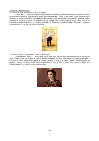 Actividades complementarias: 
- Lectura de S. Berst, Asesinato en el jardín de Sócrates. 
Atenas, 404 a.C., un joven campeón olímpico aparece asesinado, y la misión de encontrar al asesino no tardará 
en recaer en el capitán de los arqueros de Atenas, que deberá hallarlo... cueste lo que cueste. En sus investigaciones, 
Nicómaco se topará con hombres como Sócrates, Hipócrates y Platón, pero también con personajes ambiguos, espías, 
encubridores, políticos corruptos e instigadores de una conjura. Para cuando finalmente se da cuenta de que los 
conspiradores están pactando con el enemigo, la ciudad y la democracia ya están perdidas, y Nicómaco y su mujer, 
amenazados, pero el asesino aún sigue en la sombra. 
- Visionado de Jason y los argonautas (2000) (Segunda parte). 
Antigua Grecia, 2000 A.C. Cuando Jasón, hijo de Esón, tenía sólo tres años, la ciudad de Yolco fue atacada por 
su tío, el tirano Pelías, que, después de matar al rey Esón, se apoderó del trono. Jasón sobrevivió a la matanza y se fue a 
vivir lejos de Yolco. Veinte años después, se propuso recuperar el reino de su padre. Cuando Pelías lo reconoce, lo 
condena a muerte. Para salvar la vida, Jasón se compromete a llevar a Yolco el mítico Vellocino de Oro. Llegar a la 
Colquide y cumplir su misión será una auténtica odisea. 
80 
 