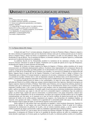 UNIDAD 7. LA ÉPOCA CLÁSICA (II): ATENAS. 
Índice. 
7.1. La Época clásica (II): Atenas. 
7.2. Grandes creaciones culturales: La Literatura. 
7.3. Textos (con explicaciones gramaticales y actividades): 
Atalanta. Alejandro. 
7.4. Lengua griega: El tema de aoristo. Los adjetivos πολύς, 
πολλή, πολύ y μέγας, μεγάλη, μέγα. Los numerales. 
7.5 Léxico griego. 7.5.1. Familias semánticas: El ser humano. 
7.5.2. Helenismos: El cuerpo humano (I). 
APÉNDICE. La Historiografía griega. 
Actividades complementarias. 
7.1. La Época clásica (II): Atenas. 
A finales del siglo VI a.C. la tiranía ateniense, dirigida por los hijos de Pisístrato (Hipias e Hiparco), empezó a 
dar claros síntomas de agotamiento tanto por las disensiones internas como por la continua presión que en el exterior 
ejercía el Imperio Persa y, dentro de Grecia, la competencia con Esparta y la cada vez más poderosa Tebas, la cual 
encabezaba la Liga de Beocia. Tras el asesinato de Hiparco, su hermano estableció un régimen represivo y militarizado 
que provocó la oposición interna de los ciudadanos. 
La poderosa facción de los Alcmeónidas encabezó la resistencia de los atenienses exiliados, estos tras 
sucesivos fracasos solicitaron la ayuda de Esparta. Finalmente con la ayuda del ejército de la Liga del Peloponeso, 
encabezado por Esparta, la tiranía ateniense fue derrocada. 
Después de la tiranía, en Atenas surgieron las figuras de Iságoras y Clístenes, ambos miembros de la rancia 
aristocracia pero con diferentes planteamientos políticos, el primero como representante de la aristocracia deseosa de 
recuperar la posición de privilegio que había perdido con el advenimiento de la tiranía; por contra, Clístenes, que a la 
postre era el líder de los Alcmeónidas, buscó la alianza con el pueblo y se convirtió en el paladín de las aspiraciones del 
demos. Iságoras buscó el apoyo del rey de Esparta, Cleómenes, el cual invadió el Ática y obligó a exiliarse a los 
Almeónidas; pero el demos y el consejo ateniense se opusieron a la invasión y restauraron en el poder a Clístenes. Una 
vez asentado en el poder, Clístenes llevó a cabo un importante conjunto de reformas tanto a nivel administrativo como 
político y territorial; dicho programa reformador sentó las bases para el establecimiento de la democracia en Atenas. 
La estructura político-social de Atenas se fue conformando a lo largo de varios siglos, desde las reformas 
aplicadas por Dracón en su célebre código que, aunque contenía disposiciones muy rigurosas, representó un progreso en 
algunos aspectos; hasta las de Solón y Clístenes. Tanto Solón como Clístenes, con sus respectivas reformas, pusieron los 
cimientos para que la democracia se desarrollase en Atenas. Pero la transformación interna de la sociedad se había 
empezado a producir antes, y fue a causa de ella por la que hombres como los mencionados pudieron hacerse con el 
poder y aplicar sus idearios reformadores. El modelo según el cual unos pocos aristócratas terratenientes controlaban la 
riqueza y las instituciones que regían la vida del resto de la comunidad empezó a tambalearse bajo dos poderosos 
golpes: en primer lugar, cuando una serie de comerciantes, no pertenecientes a este grupo aristocrático, alcanzó unos 
niveles de riqueza comparables a los de los terratenientes, era lógico que exigiesen un poder político que se les negaba 
sistemáticamente; por otra parte, en el momento en el que los nuevos modelos de guerra provocaron que la forma 
tradicional de luchar de los nobles perdiese importancia con respecto a las formaciones de ciudadanos hoplitas, su 
situación como garantes del orden y veladores de la seguridad de la comunidad perdió todo apoyo. Como árbitro de 
estas tensiones surgió la figura de Solón, el cual trató de mejorar la convivencia social. 
Solón organizó la vida política bajo unos principios de igualdad y cierta incipiente democracia. Suprimió la 
esclavitud por deudas, lo cual supuso una cierta liberación para los campesinos, limitó el poder de la nobleza, 
reestructuró las instituciones de gobierno de la polis, creó un sistema monetario propio, y en los aspectos legales 
codificó el derecho de Atenas reconociendo a todos los ciudadanos capacidad para la denuncia pública. 
Clístenes (510-507 a.C.) por su parte, llevó al extremo las reformas solónidas. Sin llegar a instaurar un sistema 
democrático, la propuesta de Clístenes se basó en la igualdad de derechos políticos de todos los ciudadanos, todos 
tenían derecho a participar en el mismo grado en el gobierno de la polis. La soberanía política residía en la Asamblea, 
81 
 