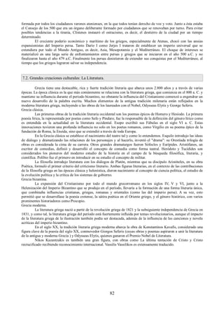 formada por todos los ciudadanos varones atenienses, en la que todos tenían derecho de voz y voto. Junto a ésta estaba 
el Consejo de los 500 que era un órgano deliberante formado por ciudadanos que se renovaban por turno. Para evitar 
posibles tendencias a la tiranía, Clístenes instauró el ostracismo, es decir, el destierro de la ciudad por un tiempo 
determinado. 
El creciente poderío económico y marítimo de los griegos, especialmente de Atenas, chocó con las ansias 
expansionistas del Imperio persa. Tanto Darío I como Jerjes I trataron de establecer un imperio universal que se 
extendiera por todo el Mundo Antiguo, es decir, Asia, Mesopotamia y el Mediterráneo. El choque de intereses se 
materializó en una larga serie de enfrentamientos entre persas y griegos que se iniciaron en el año 500 a.C. y no 
finalizaron hasta el año 479 a.C. Finalmente los persas desistieron de extender sus conquistas por el Mediterráneo, al 
tiempo que los griegos lograron salvar su independencia. 
7.2. Grandes creaciones culturales: La Literatura. 
Grecia tiene una destacable, rica y fuerte tradición literaria que abarca unos 2.800 años y a través de varias 
épocas. La época clásica es la que más comúnmente se relaciona con la literatura griega, que comienza en el 800 a. C. y 
mantiene su influencia durante el periodo bizantino, no obstante la influencia del Cristianismo comenzó a engendrar un 
nuevo desarrollo de la palabra escrita. Muchos elementos de la antigua tradición milenaria están reflejados en la 
moderna literatura griega, incluyendo a las obras de los laureados con el Nobel, Odysseas Elytis y George Seferis. 
Grecia clásica. 
Las primeras obras de la tradición literaria occidental son los poemas épicos de Homero y Hesíodo. La primera 
poesía lírica, la representada por poetas como Safo y Píndaro, fue la responsable de la definición del género lírico como 
es entendida en la actualidad en la literatura occidental. Esopo escribió sus Fábulas en el siglo VI a. C. Estas 
innovaciones tuvieron una profunda influencia no solo en los poetas romanos, como Virgilio en su poema épico de la 
fundación de Roma, la Eneida, sino que se extendió a través de toda Europa. 
En la Grecia clásica se establece el nacimiento del teatro tal y como lo entendemos. Esquilo introdujo las ideas 
de diálogo y dramatizando las relaciones de los personajes y al hacerlo, inventó el "drama": su Orestíada trilogía de 
obras es considerada la cima de su carrera. Otros grandes dramaturgos fueron Sófocles y Eurípides. Aristófanes, un 
escritor de comedias, definió y desarrolló el concepto de comedia como forma teatral. Heródoto y Tucídides son 
considerados los pioneros del moderno estudio de la historia en el campo de la búsqueda filosófica, literaria, y 
científica. Polibio fue el primero en introducir en su estudio el concepto de militar. 
La filosofía introdujo literatura con los diálogos de Platón, mientras que su discípulo Aristóteles, en su obra 
Poética, formuló el primer criterio del criticismo literario. Ambas figuras literarias, en el contexto de las contribuciones 
de la filosofía griega en las épocas clásica y helenística, dieron nacimiento al concepto de ciencia política, el estudio de 
la evolución política y la crítica de los sistemas de gobierno. 
Grecia bizantina. 
La expansión del Cristianismo por todo el mundo grecorromano en los siglos IV, V y VI, junto a la 
Helenización del Imperio Bizantino que se produjo en el período, llevaría a la formación de una forma literaria única, 
que combinaba influencias cristianas, griegas, romanas y orientales (como las del imperio persa). A su vez, esto 
permitió que se desarrollase la poesía cretense, la sátira poética en el Oriente griego, y el género histórico, con varios 
prominentes historiadores como Procopio. 
Grecia moderna. 
La literatura griega nació a partir de la revolución griega de 1821 y la subsiguiente independencia de Grecia en 
1831, y como tal, la literatura griega del período está fuertemente influida por temas revolucionarios, aunque el impacto 
de la literatura griega de la ilustración también podía ser destacada, además de la influencia de las canciones y novela 
acríticas del imperio bizantino. 
En el siglo XX, la tradición literaria griega moderna abarca la obra de Konstantinos Kavafis, considerado una 
figura clave de la poesía del siglo XX, conmovedor Giorgos Seferis (cuyas obras y poemas aspiraron a unir la literatura 
de la antigua y moderna Grecia ) y Odysseas Elytis, quienes ganaron el Premio Nobel de Literatura. 
Nikos Kazantzakis es también una gran figura, con obras como La última tentación de Cristo y Cristo 
recrucificado recibiendo reconocimiento internacional. Vassilis Vassilikos es extensamente traducido. 
82 
 