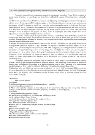 7.3. Textos (con explicaciones gramaticales y actividades): Atalanta. Alejandro. 
Como otros muchos jóvenes no queridos, Atalanta fue expuesta por sus padres. Pero el destino no quería la 
pronta muerte de la niña y se ocupó de que una fiera silvestre cuidara de la pequeña. (Ver explicaciones y actividades 
infra) 
τοῦ Ἰάσου καὶ τῆς Κλυμένης ἡ Ἀταλάντη γίγνεται. ἐπειδὴ ταύτης ὁ πατὴρ ἀρρένων παίδων ἐπιϑυμεῖ, ἐν 
τῇ ὕλῃ αὐτὴν λείπει· ἄρκτος δὲ ϑηλάζεται, μέχρι οὗ Ἀταλάντην εὑρίσκουσι κυνηγοὶ καὶ παρ' ἑαυτοῖς 
τρέφουσιν. τέλος δ' ἡ Ἀταλάντη παρϑένος γίγνεσϑαι αἱρεῖται καὶ καϑωπλισμένη ἐν ἐρημίᾳ ϑηρεύειν. 
βιάζεσϑαί ποτε αὐτὴν ἐπιχειροῦσι Κένταυροι, ἀλλ' ἡ Ἀταλάντη αὐτοὺς κατατοξεύει καὶ ἀποκτείνει. ὅτε 
δ' ἡ Ἀταλάντη τὸν Ἰάσον εὑρίσκει, ὁ πατὴρ τὸν τῆς κόρης γάμον ἐϑέλει, ἀλλ' αὕτη γαμεῖσϑαι οὐκ 
επιϑυμεῖ. τέλος δὲ δέχεται τὸν γάμον ἐπὶ λόγῳ τῷδε· οἱ μνηστῆρες σὺν αὐτῇ τρέχειν καὶ νικεῖν 
ὀφείλουσι. ἡ δ' Ἀταλάντη πάντας τοὺς ἄνδρας ἀεὶ νικεῖ. 
La divinidad siempre castiga el desprecio de los humanos. Cuando Eneo, el rey de Calidón, celebraba los 
sacrificios por el fin de la cosecha, olvidó ofrecerlos a Ártemis; la diosa envió un enorme jabalí que devastó los campos 
y sembró el terror entre los habitantes de la región. El rey entonces convocó a los mejores héroes de su tiempo para 
organizar la cacería del temible animal. 
ἡ Ἄρτεμις μέγαν κάπρον πέμπει, διότι ὁ τύραννος τῶν ϑυσιῶν ἐπιλανϑάνεται. καὶ δὴ καὶ ἡ Ἀταλάντη 
παραγίγνεται μετὰ τῶν ἀρίστων ἐκ τῆς Ἡλλάδος ἐπὶ τὴν τοῦ Καλυδωνίου κάπρου ϑήραν, εἰ καὶ οἱ 
ἄνδρες μετὰ γυναικὸς ϑηρεύειν οὐ βούλονται. ἀλλ' ὁ Μελέαγρος ἐξ Ἀταλάντης τεκνοποιεῖν ἐϑέλει καὶ 
ἀναγκάζει αὐτοὺς ἐπὶ τὴν ϑήραν μετὰ ταύτης ἐξέρχεσϑαι. ἐπειδὴ δὲ τὸν κάπρον κυκλεύουσιν, πρώτη 
μὲν Ἀταλάντη εἰς τὰ νῶτα τοξεύει, δεύτερος δ' Ἀμφιάραος εἰς τὸν ὀφϑαλμόν. Μελέαγρος δ' αὐτὸν 
ἀποκτείνει. ὁ οὖν Μελέαγρος τὴν δορὰν τῇ Ἀταλάντῃ παρέχειν αἱρεῖται. οἱ δὲ τοῦ Θεστίου τυράννου 
παῖδες τὴν δορὰν αὐτῇ ἀφαιροῦσιν. ὠργισμένος δὲ Μελέαγρος τοὺς παῖδας ἀποκτείνει καὶ τῇ δορᾷ 
Ἀταλάντην δωρεῖ. 
En los juegos panhelénicos participaban todas las ciudades de cultura griega. Así, se convirtieron en el símbolo 
exterior e interior de los vínculos que unían a los griegos y, por ello, a. los pueblos que vivían junto a los griegos, en 
muchos casos profundamente helenizados, no se les permitía tomar parte en ellos. Finalmente es en época romana 
cuando los juegos se abren a todos los habitantes del Imperio. (Ver explicaciones y actividades infra) 
Ἀλέξανδρος μὲν γὰρ ἀϑλεύειν αἱρεῖται καὶ καταβαίνει ἐπὶ τοῦτο· οἱ δ' ἀντίπαλοι Ἑλλήνων αὐτὸν 
ἔξειργον, διότι ἔλεγον οὐ βαρβάρων ἀγωνιστῶν εἶναι τὸν ἀγῶνα ἀλλὰ Ἑλλήνων. ἐπειδὴ δ' Ἀλέξανδρος 
ἀποδεικνύει ὡς Ἀργεῖός ἐστι, νομίζουσιν αὐτὸν Ἕλληνα εἶναι. οὕτω δὲ στάδιον ἀγωνίζεται καὶ 
συνεκπίπτει τῷ πρώτῳ. 
- Actividades. 
Sobre el texto "Atalanta". 
Actividades. 
1. Analiza los siguientes pronombres, cambíalos de número y tradúcelos: 
τούτου, ταύταις, ἥδε, οὗτοι, ἐκείνων. 
2. Añade a los siguientes sintagmas la forma adecuada de los demostrativos ὅδε, ἥδε, τόδε; οὗτος, αὕτη, τοῦτο y 
ἐκεῖνος, η, ο en la posición correcta: τὸν νεανίαν, τοὺς ϑεούς, αἱ πατρίδες, τὸ ὄνομα, τῆς νίκης. 
Actividades. 
1. Analiza y traduce las siguientes oraciones: 
 οἱ μὲν λέγουσιν ὅτι ὁ Μελέαγρος τῆς Ἀλϑαίας καὶ τοῦ Οἰνέως γίγνεται. 
 οἱ δὲ νομίζουσιν ὡς τοῦ Ἄρεως γίγνεται. 
 οἱ ϑεοὶ ἀγγέλλουσι τὸν τοῦ Μελεάγρου βίον μακρὸν οὐκ εἶναι. 
 δαλὸς μὲν τὴν τοῦ παιδὸς τύχην φυλάττει. 
 ἡ δ' Ἀλϑαία βούλεται τὸν δαλὸν κρύπτειν. 
 ὁ κῆρυξ ἀγγέλλει τὸν Μελέαγρον τοὺς τῆς Ἀλϑαίας ἀδελφοὺς ἐν ϑήρᾳ 
ἀποκτείνειν. 
 τότε ἡ μήτηρ τὸν δαλὸν καίει. 
2. Escribe en griego las siguientes oraciones: 
 El guardián anuncia que llega el rey. 
 Los dioses consideran que los hombres no tienen esperanza. 
 Los niños juegan con los niños. 
 Odiseo quiere matar al cíclope. 
83 
 