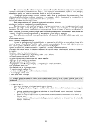 En estas oraciones, los infinitivos ϑηρεύειν y τεκνοποιεῖν cumplen función de complemento directo de los 
verbos βούλονται y ἐϑέλει; los nominativos οἱ ἄνδρες y ὁ Μελέαγρος son al mismo tiempo sujetos del verbo principal y 
del infinitivo. Por eso, esta construcción recibe el nombre de infinitivo concertado. 
Si los infinitivos corresponden a verbos transitivos, pueden llevar un complemento directo en acusativo. En el 
próximo ejemplo, las relaciones sintácticas entre sujeto, verbo principal e infinitivo siguen siendo las mismas; sólo se ha 
añadido el acusativo τὸν κάπρον como complemento directo de ϑηρεύειν: 
οἱ ἄνδρες τὸν κάπρον ϑηρεύειν οὐ βούλονται. 
Pero todavía es posible una ampliación sintáctica en la órbita del infinitivo: 
οἱ ἄνδρες τὴν Ἀταλάντην τὸν κάπρον ϑηρεύειν οὐ βούλονται. 
La diferencia entre esta oración y la anterior consiste en que aparece un nuevo sintagma en acusativo, τὴν 
Ἀταλάντην, que cumple función de sujeto del infinitivo. Dado que ya no coincide el sujeto del verbo principal (en 
nominativo) con el del infinitivo (en acusativo), a esta construcción se le da el nombre de infinitivo no concertado. En 
nuestra traducción al castellano, debemos formar una oración subordinada sustantiva introducida por la conjunción que, 
y convertir el infinitivo en una forma conjugada en la persona que exija el sujeto en acusativo. 
Con verbos impersonales, la construcción es idéntica: sólo cambia la función del infinitivo, que actúa como 
sujeto: 
δεῖ τὸν κάπρον ϑηρεύειν; 
δεῖ τὴν Ἀταλάντην τὸν κάπρον ϑηρεύειν. 
Aunque las oraciones sustantivas más habituales en griego son las de infinitivo no concertado, en el caso de los 
verbos de 'lengua' y 'entendimiento' también pueden construirse con conjunción (ὅτι, con matiz objetivo, y ὡς, con 
matiz subjetivo; ambas se traducen por medio de la conjunción 'que'). Ejemplos: 
λέγουσιν ὅτι ἡ Ἀταλάντη τὸν κάπρον ϑηρεύει = λέγουσι τὴν Ἀταλάντην τὸν κάπρον ϑηρεύειν; 
ἡ Ἀφροδίτη νομίζει ὡς ὁ νεανίας τῆς Ἀταλάντης ἐπιϑυμεῖ = ἡ Ἀφροδίτη νομίζει τὸν νεανίαν τῆς Ἀταλάντης ἐπιϑυμεῖν. 
Actividades. 
1. Analiza y traduce las siguientes oraciones: 
 οἱ μὲν λέγουσιν ὅτι ὁ Μελέαγρος τῆς Ἀλϑαίας καὶ τοῦ Οἰνέως γίγνεται. 
 οἱ δὲ νομίζουσιν ὡς τοῦ Ἄρεως γίγνεται. 
 οἱ ϑεοὶ ἀγγέλλουσι τὸν τοῦ Μελεάγρου βίον μακρὸν οὐκ εἶναι. 
 δαλὸς μὲν τὴν τοῦ παιδὸς τύχην φυλάττει. 
 ἡ δ' Ἀλϑαία βούλεται τὸν δαλὸν κρύπτειν. 
 ὁ κῆρυξ ἀγγέλλει τὸν Μελέαγρον τοὺς τῆς Ἀλϑαίας ἀδελφοὺς ἐν ϑήρᾳ ἀποκτείνειν. 
 τότε ἡ μήτηρ τὸν δαλὸν καίει. 
2. Escribe en griego las siguientes oraciones: 
 El guardián anuncia que llega el rey. 
 Los dioses consideran que los hombres no tienen esperanza. 
 Los niños juegan con los niños. 
 Odiseo quiere matar al cíclope. 
7.4. Lengua griega: El tema de aoristo. Los adjetivos πολύς, πολλή, πολύ y μέγας, μεγάλη, μέγα. Los 
numerales. 
EL TEMA DE AORISTO. 
– Es el tiempo que expresa un hecho que ha tenido lugar en el pasado. 
– En el verbo griego cabe destacar el aspecto o la calidad verbal, es decir, cómo se realiza la acción, de modo que ésta puede 
ser: 
– continua: cuando la acción evoluciona de modo lineal; las formas del tema de presente muestran esta significación. 
Ej.: νικέω, “gano, estoy ganando”. 
– puntual: la acción del verbo sucede en un punto o instante; las formas del tema de aoristo tienen acción puntual. Ej.: 
ἐνίκησα, “vencí”. 
– acabada: la acción verbal expresa un resultado; presentan esta significación las formas del tema de perfecto. Ej.: 
νενίκηκα, “he vencido”. 
86 
 